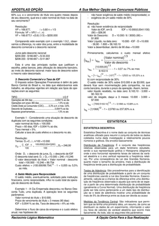 APOSTILAS OPÇÃO A Sua Melhor Opção em Concursos Públicos
Raciocínio Lógico Matemático A Opção Certa Para a Sua Realização33
60% a.a. e o vencimento do título era quatro meses depois
de seu desconto, qual era o valor nominal do título na data de
seu vencimento?
Resolução:
VP = 166.677, i = 0,60 n = 1/3
Fórmula: VF = VP(1 + i . n)
VF = 166.677(1 +(0,6) (1/3) = $200.000
Comparando este exemplo com o exemplo 1.9.2., obser-
vamos a diferença, no valor dos juros, entre a modalidade de
desconto comercial e o desconto racional:
Juros pelo desconto racional:
$200.000 - $166.667 = $ 33.333
$208.333 - $166.667 = $ 41.667
Esta é uma das principais razões que justificam a
escolha, pelos bancos, pela utilização do desconto bancário,
ao invés do desconto racional: maior taxa de desconto sobre
o mesmo valor descontado.
3. Desconto Comercial e a Taxa de IOF
O Imposto sobre Operações Financeiras é defini do pelo
Banco Central do Brasil e, na data que elaborávamos este
trabalho, as alíquotas vigentes em relação aos tipos de ope-
rações eram as seguintes:
TIPO _______________________________I O F
Operações até 364 dias ...........................................0,0041% ao dia
Operações com prazo 360 dias ....................................1,5% no ato
Crédito Direto ao Consumidor (CDC)..........0,3% a.m. e máx. 3,6%
Desconto de Duplicatas...........................................0,0041% ao dia
Repasses governamentais............................................1,5% no ato
Exemplo 1 - Considerando uma situação de desconto de
duplicata com as seguintes condições:
valor nominal do título = 100.000
Prazo = 60 dias; IOF = 0,0041% ao dia;
Taxa mensal = 5%.
Calcular a taxa de custo efetivo e o desconto no ato.
Resolução:
Temos: D1=C . i . n/100 =10.000
( )( )D
C IOF n
2
100
100 000 0 0041 60
100
=
⋅ ⋅
= =
. ,
D2 = 246,00
Onde: D1 = desconto de juros, D2 = desconto de IOF
O desconto total será: D1 + D2 =10.000 + 246 =10.246
O valor descontado do título = Valor nominal - desconto
total =100.000 - 10.246 = 89.754
Custo efetivo = (100.000/89.754)1/2
- 1 = 0,055 ou 5,5%
ao mês.
4. Saldo Médio para Reciprocidade
O saldo médio, eventualmente, solicitado pela instituição
financeira, como reciprocidade, influi no custo total da opera-
ção de desconto de títulos.
Exemplo 1 - A Cia Emperrada descontou no Banco Des-
conta Tudo, uma duplicata. A operação teve os seguintes
parâmetros:
Valor nominal do título = $10.000.
Prazo de vencimento do título = 3 meses (90 dias)
IOF = 0,0041% ao dia, Taxa de desconto = 6% ao mês
Determinar o fluxo de caixa da empresa e o custo efetivo
anual, nas hipóteses de:
- não haver exigência de saldo médio (reciprocidade); e
- exigência de um saldo médio de 30%
Resolução:
a) não haver existência de reciprocidade
Valor do IOF, em $: IOF = 10.000(0,0041/100)
(90) = $36,90
Valor do Desconto: D = 10.000 / 6 / 3000) (90) =
$1.800
Valor Líquido, na data zero: 10.000 - IOF - D =10.000
- 36,90 - 1.800 = 58,163,10
Valor a desembolsar, dentro de 90 dias =10.000
Primeiramente, calculamos o custo mensal efetivo
( )iem
=
( )i
esconto
em
= − =
Valor nominal
Valor do d
1 3
1
( )iem
= − =
10 000 00
816310
1 0 07
1 3
. ,
. ,
, ou 7% ao mes
( ) ( )i iea em
= + − = − =1 1 107 1 12522
12 12
, , ou 125,22% a.a.
b) com reciprocidade de 30%
O saldo médio de 30% sobre $10.000 é de $3.000, que
deverá ficar sem movimentação pela companhia, na sua
conta bancária, durante o prazo da operação. Assim, temos:
valor líquido recebido, na data zero: 8,163,10 - 3,000 =
$5.163,10
valor de resgate, daqui a 3 meses: 10.000 - 3.000 =
$7.000
( )iem
= − =7000 5163,10 1 01068
1 3
, ou 10,68% a.m.
( )iea
= − =11068 1 2 3783
12
, , ou 237,83% a.a.
ESTATÍSTICA
ESTATÍSTICA DESCRITIVA
Estatística Descritiva é o nome dado ao conjunto de técnicas
analíticas utilizado para resumir o conjunto de todos os dados
coletados numa dada investigação a relativamente poucos
números e gráficos. Ela envolve basicamente:
Distribuição de Freqüência: É o conjunto das freqüências
relativas observadas para um dado fenômeno estudado,
sendo a sua representação gráfica o Histograma (diagrama
onde o eixo horizontal representa faixas de valores da variá-
vel aleatória e o eixo vertical representa a freqüência relati-
va). Por uma conseqüência da Lei dos Grandes Números,
quanto maior o tamanho da amostra, mais a distribuição de
freqüência tende para a distribuição de probabilidade.
Testes de Aderência: São procedimentos para a identificação
de uma distribuição de probabilidade a partir de um conjunto
de freqüências usando a Lei dos Grandes Números. Essenci-
almente, calcula-se a chance da diferença entre uma distribu-
ição de freqüência observada e aquela que seria de se espe-
rar a partir de uma determinada distribuição de probabilidade
(geralmente a Curva Normal). Uma distribuição de freqüência
pode ser tida como pertencente a um dado tipo de distribui-
ção se o teste de aderência mostrar uma probabilidade de
mais de 5% da diferença entre as duas ser devida ao acaso
Medidas da Tendência Central: São indicadores que permi-
tem que se tenha uma primeira idéia, um resumo, de como se
distribuem os dados de um experimento, informando o valor
(ou faixa de valores) da variável aleatória que ocorre mais
tipicamente. Ao todo, são os seguintes três parâmetros:
 