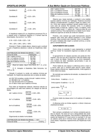 APOSTILAS OPÇÃO A Sua Melhor Opção em Concursos Públicos
Raciocínio Lógico Matemático A Opção Certa Para a Sua Realização35
Candidato A
50
9
= 0,18 = 18%
Candidato B
50
11
= 0,22 = 22%
Candidato C
50
14
= 0,28 = 28%
Candidato D
50
16
= 0,32 = 32%
A freqüência relativa (Fr) ou freqüência porcentual (F%) é
a relação entre a freqüência absoluta e o número total de
observações. Sua soma é 1 ou 100%:
0.18 + 0,22 + 0,28 + 0,32 = 1,00
18% + 22% + 28% + 32% = 100%
Exemplo 2: Dada a tabela abaixo, observe qual a variável
e qual a freqüência absoluta e calcule as freqüências relati-
vas.
DISTRIBUIÇÃO DE RENDA NO BRASIL — 1971
Faixa de renda Habitações
Até 1 salário mínimo
De 1 a 3 salários mínimos
De 4 a 8 salários mínimos
Mais de 8 salários mínimos
224 740
363 860
155 700
47 500
Total 791 800
Fonte: Brasil em dados. Apud: COUTINHO, M. 1. C. e CU-
NHA,
S. E. Iniciação à Estatística. Belo Horizonte, Lê,
1979, p. 40.
Solução: A variável é a renda, em salários mínimos por
habitação. As freqüências absolutas são os dados da tabela:
em 224 740 moradias a renda é de até 1 salário mínimo;
em 363 860 é de 1 a 3 salários;
em 155 700 está entre 4 e 8 salários;
em 47 800 é maior que 8 salários mínimos.
Para obter as freqüências relativas, devemos calcular as
porcentagens de cada faixa salarial, em relação ao total de
dados:
até 1 salário mínimo
791800
224740
= 0,28 = 28%
de 1 a 3 salários
791800
363860
= 0,46 = 46%
de 4 a 8 salários
791800
155700
= 0,20 = 20%
mais de 8 salários
791800
47500
= 0,06 = 6%
Organizando os dados numa tabela:
DISTRIBUIÇÃO DE RENDA NO BRASIL — 1971
Faixa de renda F Fr(F%)
Até 1 salário mínimo
De 1 a 3 salários mínimos
De 4 a 8 salários mínimos
Mais de 8 salários mínimos
224 740
363 860
155 700
47 500
28
46
20
6
Total 791 800 100
Observe que, nesse exemplo, a variável é uma medida:
quantos salários mínimos por habitação. Podemos encontrar
salários correspondentes a qualquer fração do salário míni-
mo. Entre dois valores quaisquer sempre poderá existir um
outro valor da variável. Por exemplo, entre 1 e 2 salários
poderá existir a renda de 1 salário e meio (1,5 salário); entre
1,5 e 2 poderá existir 1,7 salário etc. Trata-se então de uma
variável contínua. Para representá-la na tabela houve neces-
sidade de organizar as faixas de renda em classes.
Portanto, uma variável que pode teoricamente assumir
qualquer valor entre dois valores quaisquer é uma variável
contínua. Caso contrário ela é discreta, como no exemplo 1.
Em geral, medições dão origem a variável contínua, e conta-
gens a variável discreta.
AGRUPAMENTO EM CLASSES
Como vimos no exemplo 2, para representar a variável
contínua “renda” foi necessário organizar os dados em clas-
ses.
O agrupamento em classes acarreta uma perda de infor-
mações, uma vez que não é possível a volta aos dados origi-
nais, a partir da tabela. Quando isso se torna necessário,
uma maneira de obter resultados aproximados é usar os
pontos médios das classes.
Ponto médio de uma classe é a diferença entre o maior e
o menor valor que a variável pode assumir nessa classe.
Esses valores chamam-se, respectivamente, limite superior e
limite inferior da classe.
No exemplo que acabamos de estudar, na classe de 4 a 8
salários temos:
limite inferior: 4 salários — Li = 4
limite superior: 8 salários — Ls = 8
ponto médio:
2
68 +
= 6
2
LsLi
Pm
+
=
O ponto médio da classe entre 4 e 8 salários é 6 salários
mínimos.
A diferença entre os limites superior e inferior chama-se
amplitude da classe:
LiLsh −=
Nem sempre a amplitude é um número constante para to-
das as classes. Há casos em que a desigualdade das ampli-
tudes de classe não prejudica, mas favorece a disposição do
quadro de freqüência. Ë o que ocorre no exemplo 2, em que
os salários acima de 8 mínimos foram agrupados em uma
única classe, impedindo o aparecimento de freqüências muito
baixas.
 