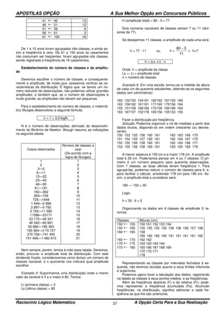 APOSTILAS OPÇÃO A Sua Melhor Opção em Concursos Públicos
Raciocínio Lógico Matemático A Opção Certa Para a Sua Realização37
41 46 13
46 51 12
51 56 6
56 61 3
61 100 16
De 1 a 15 anos foram agrupadas três classes, e ainda as-
sim a freqüência é zero. De 61 a 100 anos os casamentos
não costumam ser freqüentes: foram agrupadas oito classes,
sendo registrada a freqüência de 16 casamentos.
Estabelecimento do número de classes e da amplitu-
de
Devemos escolher o número de classes, e consequente-
mente a amplitude, de modo que. possamos verificar as ca-
racterísticas da distribuição. Ë lógico que, se temos um nú-
mero reduzido de observações, não podemos utilizar grandes
amplitudes; e também que, se o número de observações é
muito grande, as amplitudes não devem ser pequenas.
Para o estabelecimento do número de classes, o matemá-
tico Sturges desenvolveu a seguinte fórmula:
n = 1 + 3,3 logN
N é o número de observações, derivado do desenvolvi-
mento do Binômio de Newton. Waugh resumiu as indicações
na seguinte tabela:
Casos observados
Número de classes a
usar
(De acordo com a
regra de Sturges)
1
2
3—5
6—11
12—22
23—45
46—90
91—181
182—362
363—724
725—1448
1 449—2 896
2 897—5 792
5 793—11 585
11586—23171
23 172—46 341
46 342—92 681
92 682—185 363
185 364—3 70 727
370 726—741 455
741 456—1 482 910
1
2
3
4
5
6
7
8
9
10
11
12
13
14
15
16
17
18
19
20
21
Nem sempre, porém, temos à mão essa tabela. Devemos,
então, procurar a amplitude total da distribuição. Com este
dividendo fixado, consideraremos como divisor um número de
classes razoável, e o quociente nos indicará qual amplitude
escolher.
Exemplo 5: Suponhamos uma distribuição onde o menor
valor da variável é 3 e o maior é 80. Temos:
Li (primeira classe) = 3
Ls (última classe) = 80
H (amplitude total) = 80 - 3 = 77
Dois números razoáveis de classes seriam 7 ou 11 (divi-
sores de 77).
Se desejarmos 11 classes, a amplitude de cada uma será:
h = 77 : 11 ou h =
11
380 −
⇒ h=7
h = (Ls -Li) : n
Onde: h = amplitude de classe
Ls — Li = amplitude total
n = número de classes
Exemplo 6: Em uma escola, tomou-se a medida da altura
de cada um de quarenta estudantes, obtendo-se os seguintes
dados (em centímetros):
160 152155 154161 162162 161150 160
163 156162 161161 171160 170156 164
155 151158 166169 170158 160168 164
163 167157 152178 165156 155153 155
Fazer a distribuição por freqüência.
Solução: Podemos organizar o rol de medidas a partir dos
dados brutos, dispondo-os em ordem crescente (ou decres-
cente).
150 153 155 156 160 161 162 163 166 170
151 154 155 157 160 161 162 164 167 170
152 155 156 158 160 161 162 164 168 171
152 155 156 158 160 161 163 165 169 178
A menor estatura é 150 cm e a maior 178 cm. A amplitude
total é 28 cm. Poderíamos pensar em 4 ou 7 classes. O pri-
meiro é um número pequeno para quarenta observações.
Com 7 classes, as duas últimas teriam freqüência 1. Para
agrupá-las, podemos reduzir o número de classes para 6, e,
para facilitar o cálculo, arredondar 178 cm para 180 cm. As-
sim, a amplitude total a considerar será:
180 — 150 = 30
Logo:
h = 30 : 6 = 5
Organizando os dados em 6 classes de amplitude 5, te-
remos:
Classes Alturas (cm)
150 155
155 160
160 165
165 170
170 175
175 180
150 151 152 153 154
155 155 155 155 156 156 156 157 158
158
160 160 160 160 161 161 161 161 162
162 162
163 163 164 164
165 166 167 168 169
170 170 171
178
Representando as classes por intervalos fechados à es-
querda, não teremos dúvidas quanto a seus limites inferiores
e superiores.
Podemos agora fazer a tabulação dos dados, registrando
na tabela as classes e seus pontos médios, e as freqüências.
Além da freqüência absoluta (F) e da relativa (Fr), pode-
mos representar a freqüência acumulada (Fa). Acumular
freqüências, na distribuição, significa adicionar a cada fre-
qüência as que lhe são anteriores.
 