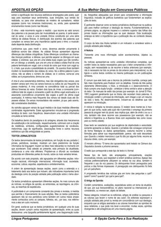APOSTILAS OPÇÃO A Sua Melhor Opção em Concursos Públicos
Língua Portuguesa A Opção Certa Para a Sua Realização8
extrair a significação dos recursos estilísticos empregados pelo poeta, quer
seja para expressar seus sentimentos, suas emoções, sua versão da
realidade, ou para criar atmosferas de mistério de surrealismo, relatar
epopeias (como nos romances tradicionais), ou, ainda, para apresentar
ensinamentos morais (como nas fábulas).
O ritmo - este movimento regular e medido - que recorre ao valor sonoro
das palavras e às pausas para dar musicalidade ao poema, é parte essen-
cial do verso: o verso é uma unidade rítmica constituída por uma série
métrica de sílabas fônicas. A distribuição dos acentos das palavras que
compõem os versos tem uma importância capital para o ritmo: a musicali-
dade depende desta distribuição.
Lembramos que, para medir o verso, devemos atender unicamente à
distância sonora das sílabas. As sílabas fônicas apresentam algumas
diferenças das sílabas ortográficas. Estas diferenças constituem as chama-
das licenças poéticas: a diérese, que permite separar os ditongos em suas
sílabas; a sinérese, que une em uma sílaba duas vogais que não constitu-
em um ditongo; a sinalefa, que une em uma só sílaba a sílaba final de uma
palavra terminada em vogal, com a inicial de outra que inicie com vogal ou
h; o hiato, que anula a possibilidade da sinalefa. Os acentos finais também
incidem no levantamento das sílabas do verso. Se a última palavra é paro-
xítona, não se altera o número de sílabas; se é oxítona, soma-se uma
sílaba; se é proparoxítona, diminui-se uma.
A rima é uma característica distintiva, mas não obrigatória dos versos, pois
existem versos sem rima (os versos brancos ou soltos de uso frequente na
poesia moderna). A rima consiste na coincidência total ou parcial dos
últimos fonemas do verso. Existem dois tipos de rimas: a consoante (coin-
cidência total de vogais e consoante a partir da última vogal acentuada) e a
assonante (coincidência unicamente das vogais a partir da última vogal
acentuada). A métrica mais frequente dos versos vai desde duas até de-
zesseis sílabas. Os versos monossílabos não existem, já que, pelo acento,
são considerados dissílabos.
As estrofes agrupam versos de igual medida e de duas medidas diferentes
combinadas regularmente. Estes agrupamentos vinculam-se à progressão
temática do texto: com frequência, desenvolvem uma unidade informativa
vinculada ao tema central.
Os trabalhos dentro do paradigma e do sintagma, através dos mecanismos
de substituição e de combinação, respectivamente, culminam com a criação
de metáforas, símbolos, configurações sugestionadoras de vocábulos,
metonímias, jogo de significados, associações livres e outros recursos
estilísticos que dão ambiguidade ao poema.
TEXTOS JORNALÍSTICOS
Os textos denominados de textos jornalísticos, em função de seu portador (
jornais, periódicos, revistas), mostram um claro predomínio da função
informativa da linguagem: trazem os fatos mais relevantes no momento em
que acontecem. Esta adesão ao presente, esta primazia da atualidade,
condena-os a uma vida efêmera. Propõem-se a difundir as novidades
produzidas em diferentes partes do mundo, sobre os mais variados temas.
De acordo com este propósito, são agrupados em diferentes seções: infor-
mação nacional, informação internacional, informação local, sociedade,
economia, cultura, esportes, espetáculos e entretenimentos.
A ordem de apresentação dessas seções, assim como a extensão e o
tratamento dado aos textos que incluem, são indicadores importantes tanto
da ideologia como da posição adotada pela publicação sobre o tema abor-
dado.
Os textos jornalísticos apresentam diferentes seções. As mais comuns são
as notícias, os artigos de opinião, as entrevistas, as reportagens, as crôni-
cas, as resenhas de espetáculos.
A publicidade é um componente constante dos jornais e revistas, à medida
que permite o financiamento de suas edições. Mas os textos publicitários
aparecem não só nos periódicos como também em outros meios ampla-
mente conhecidos como os cartazes, folhetos, etc.; por isso, nos referire-
mos a eles em outro momento.
Em geral, aceita-se que os textos jornalísticos, em qualquer uma de suas
seções, devem cumprir certos requisitos de apresentação, entre os quais
destacamos: uma tipografia perfeitamente legível, uma diagramação cuida-
da, fotografias adequadas que sirvam para complementar a informação
linguística, inclusão de gráficos ilustrativos que fundamentam as explica-
ções do texto.
É pertinente observar como os textos jornalísticos distribuem-se na publica-
ção para melhor conhecer a ideologia da mesma. Fundamentalmente, a
primeira página, as páginas ímpares e o extremo superior das folhas dos
jornais trazem as informações que se quer destacar. Esta localização
antecipa ao leitor a importância que a publicação deu ao conteúdo desses
textos.
O corpo da letra dos títulos também é um indicador a considerar sobre a
posição adotada pela redação.
A Notícia
Transmite uma nova informação sobre acontecimentos, objetos ou
pessoas.
As notícias apresentam-se como unidades informativas completas, que
contêm todos os dados necessários para que o leitor compreenda a infor-
mação, sem necessidade ou de recorrer a textos anteriores (por exemplo,
não é necessário ter lido os jornais do dia anterior para interpretá-la), ou de
ligá-la a outros textos contidos na mesma publicação ou em publicações
similares.
É comum que este texto use a técnica da pirâmide invertida: começa pelo
fato mais importante para finalizar com os detalhes. Consta de três partes
claramente diferenciadas: o título, a introdução e o desenvolvimento. O
título cumpre uma dupla função - sintetizar o tema central e atrair a atenção
do leitor. Os manuais de estilo dos jornais (por exemplo: do Jornal El País,
1991) sugerem geralmente que os títulos não excedam treze palavras. A
introdução contém o principal da informação, sem chegar a ser um resumo
de todo o texto. No desenvolvimento, incluem-se os detalhes que não
aparecem na introdução.
A notícia é redigida na terceira pessoa. O redator deve manter-se à mar-
gem do que conta, razão pela qual não é permitido o emprego da primeira
pessoa do singular nem do plural. Isso implica que, além de omitir o eu ou o
nós, também não deve recorrer aos possessivos (por exemplo, não se
referirá à Argentina ou a Buenos Aires com expressões tais como nosso
país ou minha cidade).
Esse texto se caracteriza por sua exigência de objetividade e veracidade:
somente apresenta os dados. Quando o jornalista não consegue comprovar
de forma fidedigna os dados apresentados, costuma recorrer a certas
fórmulas para salvar sua responsabilidade: parece, não está descartado
que. Quando o redator menciona o que foi dito por alguma fonte, recorre ao
discurso direto, como, por exemplo:
O ministro afirmou: "O tema dos aposentados será tratado na Câmara dos
Deputados durante a próxima semana .
O estilo que corresponde a este tipo de texto é o formal.
Nesse tipo de texto, são empregados, principalmente, orações
enunciativas, breves, que respeitam a ordem sintática canônica. Apesar das
notícias preferencialmente utilizarem os verbos na voz ativa, também é
frequente o uso da voz passiva: Os delinquentes foram perseguidos pela
polícia; e das formas impessoais: A perseguição aos delinquentes foi feita
por um patrulheiro.
A progressão temática das notícias gira em tomo das perguntas o quê?
quem? como? quando? por quê e para quê?.
O Artigo de Opinião
Contém comentários, avaliações, expectativas sobre um tema da atualida-
de que, por sua transcendência, no plano nacional ou internacional, já é
considerado, ou merece ser, objeto de debate.
Nessa categoria, incluem-se os editoriais, artigos de análise ou pesquisa e
as colunas que levam o nome de seu autor. Os editoriais expressam a
posição adotada pelo jornal ou revista em concordância com sua ideologia,
enquanto que os artigos assinados e as colunas transmitem as opiniões de
seus redatores, o que pode nos levar a encontrar, muitas vezes, opiniões
divergentes e até antagônicas em uma mesma página.
 