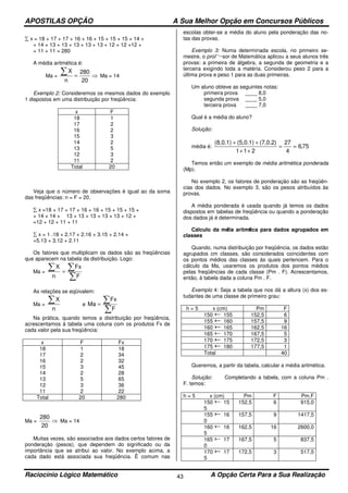 APOSTILAS OPÇÃO A Sua Melhor Opção em Concursos Públicos
Raciocínio Lógico Matemático A Opção Certa Para a Sua Realização43
∑ x = 18 + 17 + 17 + 16 + 16 + 15 + 15 + 15 + 14 +
+ 14 + 13 + 13 + 13 + 13 + 13 + 12 + 12 +12 +
+ 11 + 11 = 280
A média aritmética é:
Ma = ⇒=
∑
20
280
n
X
Ma = 14
Exemplo 2: Consideremos os mesmos dados do exemplo
1 dispostos em uma distribuição por freqüência:
x F
18
17
16
15
14
13
12
11
1
2
2
3
2
5
3
2
Total 20
Veja que o número de observações é igual ao da soma
das freqüências: n = F = 20.
∑ x =18 + 17 + 17 + 16 + 16 + 15 + 15 + 15 +
+ 14 + 14 + 13 + 13 + 13 + 13 + 13 + 12 +
=12 + 12 + 11 + 11
∑ x = 1 .18 + 2.17 + 2.16 + 3.15 + 2.14 +
+5.13 + 3.12 + 2.11
Os fatores que multiplicam os dados são as freqüências
que aparecem na tabela da distribuição. Logo:
Ma =
n
X∑
∑
∑=
F
Fx
As relações se eqüivalem:
Ma =
n
X∑ e
∑
∑=
F
Fx
Ma
Na prática, quando temos a distribuição por freqüência,
acrescentamos à tabela uma coluna com os produtos Fx de
cada valor pela sua freqüência:
x F Fx
18
17
16
15
14
13
12
11
1
2
2
3
2
5
3
2
18
34
32
45
28
65
36
22
Total 20 280
Ma = ⇒
20
280
Ma = 14
Muitas vezes, são associados aos dados certos fatores de
ponderação (pesos), que dependem do significado ou da
importância que se atribui ao valor. No exemplo acima, a
cada dado está associada sua freqüência. Ë comum nas
escolas obter-se a média do aluno pela ponderação das no-
tas das provas.
Exemplo 3: Numa determinada escola, no primeiro se-
mestre, o prol’ ‘~sor de Matemática aplicou a seus alunos três
provas: a primeira de álgebra, a segunda de geometria e a
terceira exigindo toda a matéria. Considerou peso 2 para a
última prova e peso 1 para as duas primeiras.
Um aluno obteve as seguintes notas:
primeira prova ____ 8,0
segunda prova ____ 5,0
terceira prova ____ 7,0
Qual é a média do aluno?
Solução:
média é: 75,6
4
27
211
(7,0.2)(5,0.1)(8,0.1)
==
++
++
Temos então um exemplo de média aritmética ponderada
(Mp).
No exemplo 2, os fatores de ponderação são as freqüên-
cias dos dados. No exemplo 3, são os pesos atribuídos às
provas.
A média ponderada é usada quando já temos os dados
dispostos em tabelas de freqüência ou quando a ponderação
dos dados já é determinada.
Cálculo da média aritmética para dados agrupados em
classes
Quando, numa distribuição por freqüência, os dados estão
agrupados cm classes, são considerados coincidentes com
os pontos médios das classes às quais pertencem. Para o
cálculo da Ma, usaremos os produtos dos pontos médios
pelas freqüências de cada classe (Pm . F). Acrescentamos,
então, à tabela dada a coluna Pm . F.
Exemplo 4: Seja a tabela que nos dá a altura (x) dos es-
tudantes de uma classe de primeiro grau:
h = 5 x (cm) Pm F
150 155 152,5 6
155 160 157,5 9
160 165 162,5 16
165 170 167,5 5
170 175 172,5 3
175 180 177,5 1
Total 40
Queremos, a partir da tabela, calcular a média aritmética.
Solução: Completando a tabela, com a coluna Pm .
F. temos:
h = 5 x (cm) Pm F Pm.F
150 15
5
152,5 6 915,0
155 16
0
157,5 9 1417,5
160 16
5
162,5 16 2600,0
165 17
0
167,5 5 837,5
170 17
5
172,5 3 517,5
 