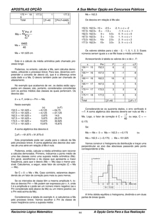 APOSTILAS OPÇÃO A Sua Melhor Opção em Concursos Públicos
Raciocínio Lógico Matemático A Opção Certa Para a Sua Realização44
175 18
0
177,5 1 177,5
Total ∑F=40 ∑Pm.F=6465,
0
∑
∑ ⋅
=
F
FPm
Ma
Ma =
40
6465
Ma = 161,625 cm
Este é o cálculo da média aritmética pelo chamado pro-
cesso longo.
Podemos, no entanto, calcular a Ma, sem cálculos demo-
rados, utilizando o processo breve. Para isso, devemos com-
preender o conceito de desvio (d), que é a diferença entre
cada dado e a Ma. O desvio também pode ser chamado de
afastamento.
No exemplo que acabamos de ver, os dados estão agru-
pados em classes; são, portanto, considerados coincidentes
com os pontos médios das classes às quais pertencem. Os
desvios são:
d = α. F, onde α = Pm — Ma.
Neste exemplo:
(α) (α.F)
152,5 — 161,625 = —9,125 —54,75
157,5 — 161,625 = —4,125 —37,125
162,5 — 161,625 = 0,875 14,0
167,5 — 161,625 = 5,875 29,375
172,5 — 161,625 = 10,875 32,625
177,5 — 161,625 = 15,875 15,875
A soma algébrica dos desvios é:
∑αF= —91,875 + 91,875=0
Esta propriedade pode ser usada para o cálculo da Ma
pelo processo breve: A soma algébrica dos desvios dos valo-
res de uma série em relação à Ma é nula.
Podemos, então, calcular a média aritmética sem recorrer
a cálculos demorados. Primeiro, indicamos o ponto médio de
uma das classes como uma suposta média aritmética (Ms).
Em geral, escolhemos o da classe que apresenta a maior
freqüência, para que o desvio (Ma — Ms) seja o menor pos-
sível. Calculamos, a seguir, esse fator de correção (C = Ma
— Ms).
Se C = 0 ⇒ Ma = Ms. Caso contrário, estaremos depen-
dendo de um fator de correção para mais ou para menos.
Se os intervalos de classe têm a mesma amplitude h, to-
dos os desvios Pm — Ms podem ser expressos por c .h, onde
h é a amplitude e c pode ser um número inteiro negativo (se o
Pm considerado está abaixo da Ms) ou um inteiro positivo (se
o Pm está acima da Ms).
Consideremos a tabela do exemplo 4, e calculemos a Ma
pelo processo breve. Vamos escolher o Pm da classe de
maior freqüência como a suposta média:
Ms = 162,5
Os desvios em relação à Ms são:
152,5- 162,5= -10 = -2.5 = -2. h ⇒ c = -2
157,5- 162,5= -5 = -1.5 = -1. h ⇒ c = -1
162,5- 162,5= 0 = 0.5= 0 . h ⇒ c = 0
167,5- 162,5= 5 = 1.5= 1 . h ⇒ c = 1
172,5- 162,5= 10= 2.5= 2 . h ⇒ c = 2
177,5- 162,5= 15= 3.5= 3 . h ⇒ c = 3
Os valores obtidos para c são: - 2, - 1, 0, 1, 2, 3. Esses
números seriam iguais a α se Ms fosse a média aritmética.
Acrescentando à tabela os valores de c e de c . F:
x Pm F c c.F
150 15
5
152,5 6 -2 -12
155 16
0
157,5 9 -1 -9
160 16
5
162,5 16 0 0
165 17
0
167,5 5 1 5
170 17
5
172,5 3 2 6
175 18
0
177,5 1 3 3
Total ∑F=40 ∑cF=-7
Considerando-se os quarenta dados, o erro verificado é
—7. A soma algébrica dos desvios deveria ser nula se Ms =
Ma. Logo, o fator de correção é C =
40
7−
ou seja, C = —
0,175.
Se:
Ma — Ms = 0 ⇒ Ma — 162,5 = —0,175 ou
Ma = 162,5 + (—0,175) ∴ Ma = 161,625
Vamos construir o histograma da distribuição e traçar uma
perpendicular ao eixo das abscissas passando pelo ponto
correspondente à Ma.
A linha obtida equilibra o histograma, dividindo-o em duas
partes de áreas iguais.
 