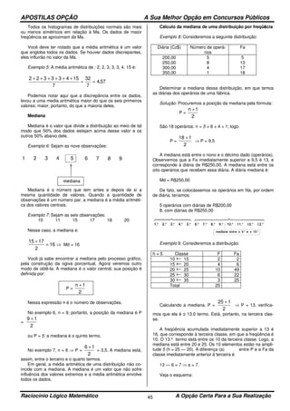 APOSTILAS OPÇÃO A Sua Melhor Opção em Concursos Públicos
Raciocínio Lógico Matemático A Opção Certa Para a Sua Realização45
Todos os histogramas de distribuições normais são mais
ou menos simétricos em relação à Ma. Os dados de maior
freqüência se aproximam da Ma.
Você deve ter notado que a média aritmética é um valor
que engloba todos os dados. Se houver dados discrepantes,
eles influirão no valor da Ma.
Exemplo 5: A média aritmética de : 2, 2, 3, 3, 3, 4, 15 é:
57,4
7
32
7
15433322
==
++++++
Podemos notar aqui que a discrepância entre os dados,
levou a uma media aritmética maior do que os seis primeiros
valores; maior, portanto, do que a maioria deles.
Mediana
Mediana é o valor que divide a distribuição ao meio de tal
modo que 50% dos dados estejam acima desse valor e os
outros 50% abaixo dele.
Exemplo 6: Sejam as nove observações:
Mediana é o número que tem antes e depois de si a
mesma quantidade de valores. Quando a quantidade de
observações é um número par, a mediana é a média aritméti-
ca dos valores centrais.
Exemplo 7: Sejam as seis observações:
10 11 15 17 18 20
Nesse caso, a mediana e:
⇒=
+
16
2
1715
Md = 16
Você já sabe encontrar a mediana pelo processo gráfico,
pela construção da ogiva porcentual. Agora veremos outro
modo de obtê-la. A mediana é o valor central; sua posição é
definida por:
P =
2
1n +
Nessa expressão n é o número de observações.
No exemplo 6, n = 9; portanto, a posição da mediana é P
=
2
19 +
ou P = 5: a mediana é o quinto termo.
No exemplo 7, n = 6 ⇒ P =
2
16 +
= 3,5. A mediana está,
assim, entre o terceiro e o quarto termos.
Em geral, a média aritmética de uma distribuição não co-
incide com a mediana. A mediana é um valor que não sofre
influência dos valores extremos e a média aritmética envolve
todos os dados.
Cálculo da mediana de uma distribuição por freqüência
Exemplo 8: Consideremos a seguinte distribuição:
Diária (Cz$) Número de operá-
rios
Fa
200,00
250,00
300,00
350,00
5
8
4
1
5
13
17
18
Determinar a mediana dessa distribuição, em que temos
as diárias dos operários de uma fábrica.
Solução: Procuremos a posição da mediana pela fórmula:
P =
2
1n +
São 18 operários: n = 5 + 8 + 4 + 1; logo:
P =
2
118 +
⇒ P = 9,5
A mediana está entre o nono e o décimo dado (operários).
Observemos que a Fa imediatamente superior a 9,5 é 13, e
corresponde à diária de R$250,00. A mediana está entre os
oito operários que recebem essa diária. A diária mediana é:
Md = R$250,00
De fato, se colocássemos os operários em fila, por ordem
de diária, teríamos:
5 operários com diárias de R$200,00
8, com diárias de R$250,00
Exemplo 9: Consideremos a distribuição:
h = 5 Classe F Fa
10 15 2 2
15 20 4 6
20 25 10 49
25 30 6 22
30 35 3 25
Total 25
Calculando a mediana, P =
2
125 +
⇒ P = 13, verifica-
mos que ela é o 13.0 termo. Está, portanto, na terceira clas-
se.
A freqüência acumulada imediatamente superior a 13 é
16, que corresponde à terceira classe, em que a freqüência é
10. O 13.º termo está entre os 10 da terceira classe. Logo, a
mediana está entre 20 e 25. Os 10 elementos estão na ampli-
tude 5 (h = 25 — 20). A diferença (a) entre P e a Fa da
classe imediatamente anterior à terceira é
13 — 6 = 7 ⇒ a = 7.
Veja o esquema:
 