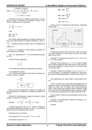 APOSTILAS OPÇÃO A Sua Melhor Opção em Concursos Públicos
Raciocínio Lógico Matemático A Opção Certa Para a Sua Realização46
À distância entre 20 e a mediana chamaremos x. Na dis-
tância x, temos 7 elementos. Na amplitude 5, temos 10 ele-
mentos. Podemos armar a proporção:
⇒=
10
5
7
x
x = 3,5
Logo:
Md = 20 + 3,5
Md = 23,5
Se os dados estão agrupados em classes, podemos veri-
ficar a que classe pertence a mediana calculando o valor P =
2
1n +
. A mediana pertence à classe cuja Fa é imediatamente
superior a P.
Se Fa = P, a mediana é o limite superior da classe com
essa freqüência acumulada.
Se P ≠ Fa, calculamos d P — Fa (Fa imediatamente supe-
rior à P).
Armamos então a proporção:
F
h
d
x
=
F é a freqüência da classe à qual pertence a mediana;
h é a amplitude da classe;
x é o número que somado ao limite inferior da classe em
questão nos dará a mediana.
F
hd
x
⋅
=
F
hd
LiMd
⋅
+=
Essa é a fórmula usada para o cálculo da mediana de
uma distribuição por freqüência com dados acumulados em
classes.
Exemplo 10: Consideremos a tabela do exemplo 4, deste
capítulo, e calculemos a mediana.
Solução: P =
2
1n +
⇒ ⇒=
2
41
P P = 20,5
A mediana está entre o 20.º e o 21.º termos. A freqüência
acumulada imediatamente superior a 20,5 é a da terceira
classe. A Md é um valor entre 160 e 165 cm.
A Md está entre os 16 dados:
A Fa está entre 15 e 31: d = 20,5 — 15 ⇒ d = 5,5
A amplitude da classe é h = 5
F
hd
160Md
⋅
+=
16
55,5
160Md
⋅
+=
Md = 160+1,71
Md = 161,71 cm
Vamos construir o histograma da distribuição, localizando
a Ma e a Md:
Moda
A moda de um conjunto de números é o valor que ocorre
com maior freqüência. A moda pode não existir, e se existir
pode não ser única.
Exemplo 11: O conjunto de números 2, 2, 5, 7, 9, 9, 9, 10,
11, 12, 18 tem moda 9.
Exemplo 12: No conjunto 3, 5, 7, 9, 10, li, todos os dados
têm a mesma freqüência. Não existe nenhum valor que apre-
sente maior freqüência do que os outros. Ë um caso em que
a moda não existe.
Exemplo 13: Seja o rol de dados: 3, 3, 4, 4, 4, 5, 6, 7, 7, 7,
8, 9. Os números 4 e 7 apresentam freqüência 3, maior que a
dos demais. Nessa distribuição há, portanto, duas modas: 4 e
7.
Uma distribuição com duas modas é denominada bimo-
dal.
A rigor, a moda não é uma medida empregada para um
pequeno número de observações. Existem fórmulas para o
cálculo da moda, mas, na prática, ela é determinada pelo
valor ou pela classe que apresenta maior freqüência. Neste
último caso, ela é chamada classe modal, e seu ponto médio
é a moda bruta, que representa uma aproximação da moda.
Pode-se obter a moda de uma distribuição a partir de seu
histograma.
Exemplo 14: Considerando os dados do exemplo 4, va-
mos encontrar a moda:
Solução:
 