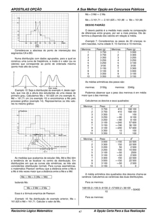 APOSTILAS OPÇÃO A Sua Melhor Opção em Concursos Públicos
Raciocínio Lógico Matemático A Opção Certa Para a Sua Realização47
Considera-se a abscissa do ponto de intersecção dos
segmentos CA e BD.
Numa distribuição com dados agrupados, para a qual se
construiu uma curva de freqüência, a moda é o valor (ou os
valores) que corresponde ao ponto de ordenada máxima
(ponto mais alto da curva).
Exemplo 15: Seja a distribuição do exemplo 4, deste capí-
tulo, que nos dá a altura dos estudantes de uma classe de
primeiro grau. Calculamos Ma = 161,625 cm (no exemplo 4),
Md = 161,71 cm (no exemplo 10) e encontramos a Mo pelo
processo gráfico (exemplo 14). Representemos os três valo-
res no mesmo gráfico:
As medidas que acabamos de estudar (Ma, Md e Mo) têm
a tendência de se localizar no centro da distribuição. Em
distribuições em que as curvas são simétricas, as três são
coincidentes (distribuição normal). Para curvas assimétricas,
o matemático Pearson verificou que a distância entre a Ma e
a Mo é três vezes maior que a distância entre a Ma e a Md:
Ma — Mo = 3 (Ma — Md)
Isolando Mo:
Mo = 3 Md — 2 Ma
Essa é a fórmula empírica de Pearson.
Exemplo 16: Na distribuição do exemplo anterior, Ma =
161,625 e Md = 161,71. Calcular o valor da Mo.
Mo = 3 Md — 2 Ma
Mo = 3.161,71 — 2.161,625 = 161,88 ⇒ Mo = 161,88
DESVIO PADRÃO
O desvio padrão é a medida mais usada na comparação
de diferenças entre grupos, por ser a mais precisa. Ele de-
termina a dispersão dos valores em relação à média.
Exemplo 7: Consideremos os pesos de 20 crianças re-
cém-nascidas, numa cidade X: 10 meninos e 10 meninas.
Meninos Peso (g) Meninas Peso (g)
1
2
3
4
5
6
7
8
9
10
3 750
3 750
3 350
3 250
3 250
3100
3 150
3 100
3 350
3 350
1
2
3
4
5
6
7
8
9
10
3 000
3 300
3 200
3 250
3 100
3100
3 300
3 000
3 100
3 150
As médias aritméticas dos pesos são:
meninas: 3150g meninos: 3340g
Podemos observar que o peso dos meninos é em média
maior que o das meninas.
Calculemos os desvios e seus quadrados:
Meninos Peso d d
2
1
2
3
4
5
6
7
8
9
10
3 750
3 750
3 350
3 250
3 250
3 100
3 150
3 100
3 350
3 350
410
410
10
—90
—90
—240
—190
—240
10
10
168 100
168 100
100
8 100
8 100
57 600
36 100
57 600
100
100
Meninas Peso d d
2
1
2
3
4
5
6
7
8
9
10
3 000
3 300
3 200
3 250
3 100
3 100
3 300
3 000
3 100
3 150
—150
150
50
100
—50
—50
150
—150
—50
0
22 500
22 500
2 500
10 000
2500
2 500
22 500
22 500
2 500
0
A média aritmética dos quadrados dos desvios chama-se
variância. Calculemos as variâncias das duas distribuições.
Para os meninos:
50400
10
10036.2600572.1008100.3100.2168
=
++++
Para as meninas:
 