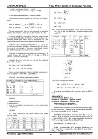 APOSTILAS OPÇÃO A Sua Melhor Opção em Concursos Públicos
Raciocínio Lógico Matemático A Opção Certa Para a Sua Realização48
11000
10
110000
10
100002500.422500.4
==
++
A raiz quadrada da variância é o desvio padrão.
Calculemos os desvios padrões de cada uma das distribu-
ições:
para os meninos _____ s1 = 50400 = 224,5 g
para as meninas _____ s2 = 11000 = 104,9g
Comparando os dois valores, notamos que a variabilidade
no peso dos meninos é maior que no das meninas (s1 > s2).
O desvio padrão é a medida de dispersão mais utilizada
em casos de distribuições simétricas. Lembramos que, grafi-
camente, distribuições desse tipo se aproximam de uma
curva conhecida como curva nórmal ou curva de Gauss:
O desvio padrão tomado com os sinais - e + ( - s e +s) de-
fine em torno da média aritmética uma amplitude (2s) chama-
da zona de normalidade. Processos matemáticos indicam
que 68,26% dos casos se situam nessa amplitude.
Exemplo 8: Considerando os resultados do exemplo 7 a
respeito do peso das meninas: Ma = 3 150 g e s = 104,9 g,
calcular a zona de normalidade.
Solução: Devemos encontrar um intervalo de amplitude
2s, em torno da Ma:
Ma + s = 3 150 + 104,9 = 3254,9 g
Ma - s = 3 150 - 104,9 = 3005,1 g
Serão consideradas dentro da normalidade todas as me-
ninas com pesos entre 3 005,1 g e 3 254,9 g.
Exemplo 9: Consideremos a seguinte tabela:
NOTAS DE MATEMÁTICA DE UMA CLASSE X
Notas Pm F
0 2,0
2,0 4,0
4,0 6,0
6,0 8,0
8,0 10,0
1,0
3,0
5,0
7,0
9,0
3
9
16
8
4
∑ F = 40
Calcular:
a média aritmética;
o desvio padrão;
a zona de normalidade (e representá-la em um polígono de
freqüência).
Solução:
a) Para o cálculo da Ma, vamos construir uma tabela
que nos auxilie:
h = 2 Notas Pm F α α.F
0 2,0 1,0 3 -2 -6
2,0 4,0 3,0 9 -1 -9
4,0 6,0 5,0 16 0 0
6,0 8,0 7,0 8 1 8
8,0 10,0 9,0 4 2 8
∑F=40 ∑αF=1
Ma = Pm + h.
F
F
∑
∑ ⋅α
Ma = 5,0 + 2 .
40
1
Ma = 5,0 + 0,050
Ma = 5,05
Para o cálculo do desvio padrão, vamos calcular os desvios
(d = Pm — Ma) e acrescentar à tabela dada as colunas
d, d
2
, d
2
F:
h = 2 notas Pm F d d
2
d
2
F Ma =
5,05
01 2,0
2,01 4,0
4.01 6.0
6,01 8,0
8,0
10,0
1.0
3,0
5,0
7,0
9.0
3
9
16
8
4
-
4,05
-
2,05
-
0,05
1,95
3,95
16,40
4,20
0,0025
3,80
15,60
49,2
0
37,8
0
0,04
30,4
0
62,4
0
∑F=40 ∑d
2
F= 179,84
∑
∑=
F
Fd
s
2
40
84,179
s =
50,4s =
s = 2,12
Cálculo da zona de normalidade:
Ma - s = 5,05 - 2,12 ⇒ Ma - s = 2,93
Ma + s = 5,05 + 2,12 ⇒ Ma + s = 7,17
A zona de normalidade inclui, portanto, notas de 2,93 a
7,17.
BIBLIOGRAFIA
Estatística Fácil –Editora Ática
Introdução à Estatística – Editora Saraiva
Introdução à Estatística – Editora Ática
PROBABILIDADE DISCRETA
Probabilidade discreta é um conceito matmeático que po-
de ser visto como a frequência de ocorrência de elementos
com certa propriedade em um conjunto.
Definição (Probabilidade discreta) Seja $X = { x_1,
cdots, x_n }$, $n geq 1$, um conjunto finito. Uma função $p
: {mathcal P}(X) to [0, 1]$ é uma probabilidade discreta so-
bre X se as seguintes condições são satisfeitas:
$p(emptyset) = 0$ e $p(X) = 1$; e
se $X_1 subseteq X$ e $X_2 subseteq X$ são tais que
$X_1 cap X_2 = emptyset$, então $p(X_1 cup X_2) =
p(X_1) + p(X_2)$.
 