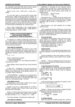 APOSTILAS OPÇÃO A Sua Melhor Opção em Concursos Públicos
Raciocínio Lógico Matemático A Opção Certa Para a Sua Realização50
nas, codificados como $hl$, $ml$, $hm$ e $mm$, respecti-
vamente. As probabilidades dos conjuntos acima são:
$p(mm)= 0.183 , p(hl) = 0.090, p(hm) = 0.425, p(ml) =
0.302$.
Por outro lado, sejam os conjuntos $A$, formado pelas
pessoas loiras, e $B$, formado por todas as mulheres. Te-
mos que $p(A cup B)$ é a probabilidade de se escolher uma
pessoa que é loira ou mulher; $p(A cap B)$ é a probabilidade
de se escolher uma mulher loira; $p(A-B)$ é probabilidade de
se escolher um homem loiro; e $p(Aoplus B)$ é a probabili-
dade de se escolher um homem loiro ou uma mulher morena.
Os valores dessas probabilidades são, respectivamente,
$p(A) = 0.090 + 0.302$, $p(B) = 0.183 + 0.302$, $p(Acup
B) = 0.183 + 0.090 + 0.302$, $p(Acap B) = 0.302$, $p(A-B) =
0.090$ e $p(Aoplus B) = 0.090 + 0.183$.
JUROS E CAPITALIZAÇÃO SIMPLES
CAPITALIZAÇÃO COMPOSTA
DESCONTO E TAXAS DE DESCONTO
Por definição, juro simples é aquele pago unicamente so-
bre o capital inicial, ou principal, sendo diretamente propor-
cional a esse capital e ao tempo em que este é aplicado. Pelo
regime de capitalização simples o fator de proporcionalidade
é a taxa de juros por período, i.
JURO SIMPLES ORDINÁRIO
Como o período financeiro mais comum é o ano, e pelo
costume vigente, as operações com prazos superiores a um
ano são, na maior parte das vezes, avaliadas pelo regime de
capitalização composta, resulta que a fórmula do juro sim-
ples:
J = C . i . n (1)
Onde C = capital inicial ou principal;
i = taxa de juros do período e
n = prazo de aplicação (é a mais utilizada para períodos n
menores do que um ano)
Nessa hipótese, deve-se observar duas normas financeiras
comuns:
O ANO CIVIL - considera-se o ano civil como base de
cálculo, isto é, o ano com 365 dias ou 366 dias, conforme seja
bissexto ou não. Desse modo, um dia eqüivale, conforme o ca-
so, à fração 1/365 ou 1/366 do ano.
O ANO COMERCIAL - considera-se o ano comercial como
base de cálculo, isto é, o ano de 360 dias, subdividido em 12
meses de 30 dias cada. Assim, um dia equivale à fração 1/360
do ano e um mês equivale à fração 1/ 12 do ano.
JURO SIMPLES EXATO
Considerando-se o ano civil para o cálculo do juro, deve-se
contar o tempo em seu número exato de dias.
Exemplo: O juro de um capital aplicado de 17.3.19XI a
25.6.19XI, é calculado sobre 100 dias, número exato de dias
decorridos entre as duas datas.
Sendo n o número exato de dias durante os quais um capital
C é colocado a juros simples, à taxa i, obtém-se o juro calculan-
do n/365, na fórmula (1) : J = C . i . n/365 ou J = C . i . n/366.
O juro assim calculado, é chamado de juro simples exato.
JURO SIMPLES COMERCIAL
Adotando-se a convenção do ano comercial, deve-se
computar o prazo de acordo com a mesma convenção, isto e,
considerando-se cada mês como tendo 30 dias. Assim, por
exemplo, de 17.3.Xl a 25.6.Xl deve-se contar 98 dias, da
seguinte maneira:
De 17.3 a 17.6 ...... 90 dias (3 meses)
De 17.6 a 25.6 ...... 8 dias
98 dias
Representando por n o número de dias de corridos entre
as duas datas e, calculando pelo processo acima temos que,
um capital C aplicado à taxa i durante esse prazo, é obtido
calculando n/360 na fórmula (1), resultando em J = C . i .
n/360 (2)
Denominaremos o juro, assim calculado, de juro simples
ordinário ou usual.
Como há tabelas que fornecem diretamente o número exato
de dias decorridos entre duas datas, na prática bancária, onde
as operações, raramente, são realiza das a prazo superior a 120
dias, usa-se, freqüentemente, a fórmula (2), tomando-se, contu-
do, para n, o número exato de dias.
Fórmulas Derivadas
Considerando a fórmula básica (1) para o cálculo do juro em
regime simples de capitalização, podemos, por simples
transformação algébrica, encontrar o quarto termo ou valor da
fórmula, desde que sejam dados os outros três, assim:
a) Para calcular o capital inicial: C = J / i . n
b) Para calcular a taxa de juros: i = J/C . n
c) Para calcular o prazo:n = J/C . i
OBSERVAÇÕES:
Supõe-se que o juro e o principal são devidos apenas no fim
do prazo de aplicação, a não ser que haja mudança de conven-
ção.
O prazo de aplicação (n) deve estar expresso na mesma u-
nidade de tempo, na fórmula, a que se refere a taxa (i) conside-
rada.
Exemplo 1 - Caso uma aplicação seja por 2 anos mas, a
taxa de juros seja expressa em semestre, devemos converter o
prazo para semestres.
2. Taxa Percentual e Taxa Unitária
FORMA PERCENTUAL - Neste caso, a taxa diz-se aplicada
a centos do capital, ou seja, ao que se obtém após dividir-se o
capital por 100. A fórmula (1) tomaria, então, as seguintes
formas:
J = C . i/100.n ou
J = C/100 . i . n ou
J = C . i . n/100 ou
o que é o mesmo que:
J = C . i . n/100 (3)
a partir da qual chega-se à expressão do montante ou valor
futuro, como soma do capital e juros:
Exemplo 1 - Calcular o juro que rende um capital de $10.000
aplicado por um ano à taxa de juros de 10% a.a.
Resolução: Utilizando a fórmula (3), temos:
J
x x
= =
10 000 10 1
100
000
.
$1.
b) FORMA UNITÀRIA
Agora a taxa refere-se à unidade do capital, isto é, calcula-se
M = C + C . i . n/100
 