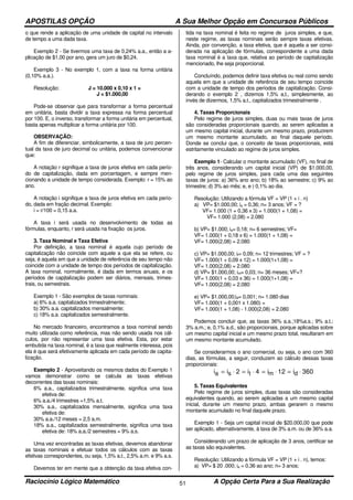 APOSTILAS OPÇÃO A Sua Melhor Opção em Concursos Públicos
Raciocínio Lógico Matemático A Opção Certa Para a Sua Realização51
o que rende a aplicação de uma unidade de capital no intervalo
de tempo a uma dada taxa.
Exemplo 2 - Se tivermos uma taxa de 0,24% a.a., então a a-
plicação de $1,00 por ano, gera um juro de $0,24.
Exemplo 3 - No exemplo 1, com a taxa na forma unitária
(0,10% a.a.).
Resolução: J = 10.000 x 0,10 x 1 =
J = $1.000,00
Pode-se observar que para transformar a forma percentual
em unitária, basta dividir a taxa expressa na forma percentual
por 100. E, o inverso, transformar a forma unitária em percentual,
basta apenas multiplicar a forma unitária por 100.
OBSERVAÇÃO:
A fim de diferenciar, simbolicamente, a taxa de juro percen-
tual da taxa de juro decimal ou unitária, podemos convencionar
que:
A notação r signifique a taxa de juros efetiva em cada perío-
do de capitalização, dada em porcentagem, e sempre men-
cionando a unidade de tempo considerada. Exemplo: r = 15% ao
ano.
A notação i signifique a taxa de juros efetiva em cada perío-
do, dada em fração decimal. Exemplo:
i = r/100 = 0,15 a.a.
A taxa i será usada no desenvolvimento de todas as
fórmulas, enquanto, r será usada na fixação os juros.
3. Taxa Nominal e Taxa Efetiva
Por definição, a taxa nominal é aquela cujo período de
capitalização não coincide com aquele a que ela se refere, ou
seja, é aquela em que a unidade de referência de seu tempo não
coincide com a unidade de tempo dos períodos de capitalização.
A taxa nominal, normalmente, é dada em termos anuais, e os
períodos de capitalização podem ser diários, mensais, trimes-
trais, ou semestrais.
Exemplo 1 - São exemplos de taxas nominais:
a) 6% a.a. capitalizados trimestralmente;
b) 30% a.a. capitalizados mensalmente;
c) 18% a.a. capitalizados semestralmente.
No mercado financeiro, encontramos a taxa nominal sendo
muito utilizada como referência, mas não sendo usada nos cál-
culos, por não representar uma taxa efetiva. Esta, por estar
embutida na taxa nominal, é a taxa que realmente interessa, pois
ela é que será efetivamente aplicada em cada período de capita-
lização.
Exemplo 2 - Aproveitando os mesmos dados do Exemplo 1
vamos demonstrar como se calcula as taxas efetivas
decorrentes das taxas nominais:
6% a.a., capitalizados trimestralmente, significa uma taxa
efetiva de:
6% a.a./4 trimestres =1,5% a.t.
30% a.a., capitalizados mensalmente, significa uma taxa
efetiva de:
30% a.a./12 meses = 2,5 a.m.
18% a.a., capitalizados semestralmente, significa uma taxa
efetiva de: 18% a.a./2 semestres = 9% a.s.
Uma vez encontradas as taxas efetivas, devemos abandonar
as taxas nominais e efetuar todos os cálculos com as taxas
efetivas correspondentes, ou seja, 1,5% a.t., 2,5% a.m. e 9% a.s.
Devemos ter em mente que a obtenção da taxa efetiva con-
tida na taxa nominal é feita no regime de juros simples, e que,
neste regime, as taxas nominais serão sempre taxas efetivas.
Ainda, por convenção, a taxa efetiva, que é aquela a ser consi-
derada na aplicação de fórmulas, correspondente a uma dada
taxa nominal é a taxa que, relativa ao período de capitalização
mencionado, lhe seja proporcional.
Concluíndo, podemos definir taxa efetiva ou real como sendo
aquela em que a unidade de referência de seu tempo coincide
com a unidade de tempo dos períodos de capitalização. Consi-
derando o exemplo 2 , dizemos 1,5% a,t., simplesmente, ao
invés de dizermos, 1,5% a.t., capitalizados trimestraImente .
4. Taxas Proporcionais
Pelo regime de juros simples, duas ou mais taxas de juros
são consideradas proporcionais quando, ao serem aplicadas a
um mesmo capital inicial, durante um mesmo prazo, produzirem
um mesmo montante acumulado, ao final daquele período.
Donde se conclui que, o conceito de taxas proporcionais, está
estritamente vinculado ao regime de juros simples.
Exemplo 1- Calcular o montante acumulado (VF), no final de
três anos, considerando um capital inicial (VP) de $1.000,00,
pelo regime de juros simples, para cada uma das seguintes
taxas de juros: a) 36% ano ano; b) 18% ao semestre; c) 9% ao
trimestre; d) 3% ao mês; e, e ) 0,1% ao dia.
Resolução: Utilizando a fórmula VF = VP (1 + i . n)
a) VP= $1.000,00; ia = 0,36; n= 3 anos; VF = ?
VF= 1.000 (1 + 0,36 x 3) = 1.000(1 + 1,08) =
VF= 1.000 (2,08) = 2.080
b) VP= $1.000; is= 0,18; n= 6 semestres; VF=
VF= 1.000(1 + 0,18 x 6) = 1.000(1 + 1,08) =
VF= 1.000(2,08) = 2.080
c) VP= $1.000,00; it= 0,09; n= 12 trimestres; VF = ?
VF= 1.000(1 + 0,09 x 12) = 1.000(1+1,08) =
VF= 1.000(2,08) = 2.080
d) VP= $1.000,00; im= 0,03; n= 36 meses; VF=?
VF= 1.000(1 + 0,03 x 36) = 1.000(1+1,08) =
VF= 1.000(2,08) = 2.080
e) VP= $1.000,00;id= 0,001; n= 1.080 dias
VF= 1.000(1 + 0,001 x 1.080) =
VF= 1.000(1 + 1,08) - 1.000(2,08) = 2.080
Podemos concluir que, as taxas 36% a.a.;18%a.s.; 9% a.t.;
3% a.m.; e, 0,1% a.d., são proporcionais, porque aplicadas sobre
um mesmo capital inicial e um mesmo prazo total, resultaram em
um mesmo montante acumulado.
Se considerarmos o ano comercial, ou seja, o ano com 360
dias, as fórmulas, a seguir, conduzem ao cálculo dessas taxas
proporcionais:
i i i i ia s t m d= ⋅ = ⋅ = ⋅ = ⋅2 4 12 360
5. Taxas Equivalentes
Pelo regime de juros simples, duas taxas são consideradas
equivalentes quando, ao serem aplicadas a um mesmo capital
inicial, durante um mesmo prazo, ambas gerarem o mesmo
montante acumulado no final daquele prazo.
Exemplo 1 - Seja um capital inicial de $20.000,00 que pode
ser aplicado, alternativamente, à taxa de 3% a.m. ou de 36% a.a.
Considerando um prazo de aplicação de 3 anos, certificar se
as taxas são equivalentes.
Resolução: Utilizando a fórmula VF = VP (1 + i . n), temos:
a) VP= $ 20 .000; ia = 0,36 ao ano; n= 3 anos;
 