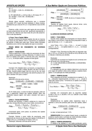 APOSTILAS OPÇÃO A Sua Melhor Opção em Concursos Públicos
Raciocínio Lógico Matemático A Opção Certa Para a Sua Realização52
VF = ?
VF= 20.000(1 + 0,36 x 3) = 20.000(2,08) =
VF= 41.600
b) VP= $20.000,00; im= 0,03 ao mês; n= 36 meses; VF = ?
VF= 20.000(1 + 0,03 x 36) = 20.000(2,08) =
VF= 41.600
Através desse exemplo, certificamos que, o montante
acumulado (VF) é igual nas duas hipóteses e, dessa maneira,
constatamos que a taxa de 3% a.m. é equivalente à taxa de 36%
a.a.
Podemos, então, concluir que, pelo regime de juros simples,
as taxas proporcionais de juros são igualmente equivalentes, e
que tanto faz, falarmos que duas taxas de juros são proporcio-
nais ou são equivalentes.
6. Prazo, Taxa e Capital Médios
Quando os prazos de diversos capitais não são os mesmos
e as taxas de juros diferem entre si, recorremos ao expediente
de calcular a média para cada caso. Vamos utilizar exemplos
ilustrativos como a forma mais objetiva de expor os conceitos:
PRAZO MÉDIO DE VENCIMENTO DE DIVERSOS
CAPITAIS
CASO 1 - TAXAS IGUAIS
Pode-se determinar o prazo médio de vencimento de diver-
sos capitais empregados a tempos diferentes. O critério é consi-
derar os capitais como pesos. A fórmula será, pois, chamando
n1, n2, n3 :. os tempos dados, supostas as taxas iguais:
Prazo médio (PMe) =
C n C n C n
C C C
1 1 2 2 3 3
1 2 3
+ + +
+ + +
...
...
Exemplo: O Sr. Elesbão deve a um terceiro, os seguintes ca-
pitais a 10% a.a.; $2.000 a 45dias; $5.000 a 60 dias e $1.000 a
30 dias. Quando poderá pagar tudo de uma só vez, de modo
que desta unificação de vencimentos não advenha prejuízo nem
para o devedor nem para o credor?
Resolução:
Aplicando a fórmula acima, temos:
( ) ( ) ( )PMe
x x x
=
+ +
+ +
2 000 45 5 000 60 1000 30
2 000 5 000 1000
. . .
. . .
PMe = =
420 000
8 000
52 5
.
.
, dias
Ao fim deste prazo, a contar da data da operação, pode ser
feito o pagamento integral dos capitais devidos, disso não
resultando, prejuízo algum, nem para o devedor nem para o
credor.
CASO 2 - TAXAS DIFERENTES
Quando isto acontece, o critério a adotar-se é o mesmo do
caso dos, tempos diferentes para a taxa média, escrevendo-se
PMe
C i n C i n C i n
C i C i C i
=
+ + +
+ + +
1 1 1 2 2 2 3 3 3
1 1 2 2 3 3
...
...
funcionando agora, como pesos, os produtos dos capitais
pelas respectivas taxas.
Exemplo: Calcular o prazo médio de vencimento, para
pagamento de uma só vez dos seguintes capitais: $ 20.000 por 6
meses a 6% a.a. e $ 50.000 por 4 meses a 12% a.a.
Resolução: utilizando a fórmula acima, temos:
( )( ) ( )( )
( )( ) ( )( )
PMe =





 +






+
20 000 6
6
12
50 000 12
4
12
20 000 6 50 000 12
. .
. .
PMe = =
260 000
720 000
0 36
.
.
, do ano ou 4 meses e 9 dias.
OBSERVAÇÃO:
Quando os capitais forem iguais, deve-se tomar, como
pesos, as taxas dadas, vindo pois:
PMe
i n i n i n
i i i
=
+ + +
+ + +
1 1 2 2 3 3
1 2 3
...
...
b) JUROS DE DIVERSOS CAPITAIS
CASO 1 - TAXA ÚNICA
Quando vários capitais são empregados em tempos diferen-
tes e todos a uma só taxa, o total dos juros produzidos é dado, a
partir da fórmula: J = C . i . n, pela soma;
Juros Totais = C1in1 + C2in2 + C3in3 + ... na qual i é a taxa
única, C1 , C2, C3 . . . os capitais dados e n1, n2, n3 ... os tempos
correspondentes.
Exemplo: A Sra. Pancrácia da Silva deve os seguintes capi-
tais, a 12% a.a.; $1.500 em 30 d; $5.000 em 90 d; $2.400 em 60
d. Calcular o total dos juros devidos.
Resolução:
Exprimindo-se os tempos em frações do ano comercial, tem-
se, de acordo com a fórmula acima:
JT = 0,12[(1.500x30/360)+(5.000x90/360)+ (2.400x60/360)]
JT = $ 213,00
c) TAXA MÉDIA
É a operação que tem por objetivo determinar uma taxa de
juros capaz de substituir várias outras relativas a capitais empre-
gados. É uma aplicação da média ponderada.
CASO 1 - TEMPOS IGUAIS
Para a dedução da fórmula, consideremos os capitais C1, C2,
C3, ...colocados respectivamente, às taxas i1, i2, i3, ...anuais e
todos pelo mesmo prazo. Tomando-se os capitas como pesos,
pode-se escrever:
Exemplo: Um comerciante deve os seguintes capitais:
$1.500 a 10% a.a.; e, $5.000 a 12% a.a. Calcular a taxa média
de juros anuais.
Resolução:
Multiplicando-se os capitais pelas respectivas taxas e
dividindo a soma dos produtos pela soma dos capitais, obtém-
se:
( ) ( )TMe
x x
=
+
+
=
1500 010 5 000 012
1500 5 000
0115
. , . ,
. .
,
ou seja, na base percentual, 11,5%
OBSERVAÇÃO: Se os capitais fossem iguais, a solução do
problema recairia sobre o princípio da média aritmética simples,
bastando que se calculasse a média das taxas.
CASO 2 - TEMPOS DIFERENTES
O método a ser adotado é o da média ponderada, porém,
Taxa Média = TMe
C i C i C i
C C C
=
+ +
+ +
11 2 2 3 3
1 2 3
...
...
 