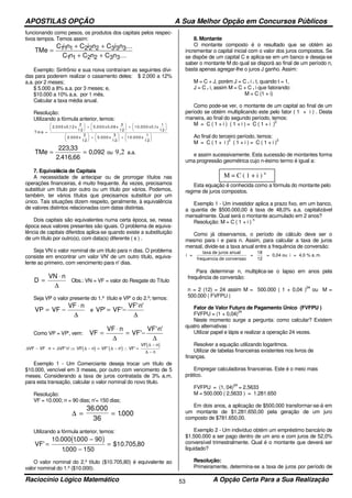 APOSTILAS OPÇÃO A Sua Melhor Opção em Concursos Públicos
Raciocínio Lógico Matemático A Opção Certa Para a Sua Realização53
funcionando como pesos, os produtos dos capitais pelos respec-
tivos tempos. Temos assim:
TMe
C i n C i n C i n
C n C n C n
=
+ +
+ +
11 1 2 2 2 3 3 3
1 1 2 2 3 3
...
...
Exemplo: Sinfrônio e sua noiva contraíram as seguintes dívi-
das para poderem realizar o casamento deles: $ 2.000 a 12%
a.a. por 2 meses;
$ 5.000 a 8% a.a. por 3 meses; e,
$10.000 a 10% a.a. por 1 mês.
Calcular a taxa média anual.
Resolução:
Utilizando a fórmula anterior, temos:
Tm e
x x x x x x
x x x
=





 +





 +











 +





 +






2 000 0 12
2
1 2
5 0 00 0 08
3
12
10 000 0 1
1
12
2 00 0
2
12
5 000
3
1 2
10 0 00
1
12
. , . , . ,
. . .
TMe = =
223 33
2 416 66
0 092
,
. ,
, ou 9,2 a.a.
7. Equivalência de Capitais
A necessidade de antecipar ou de prorrogar títulos nas
operações financeiras, é muito frequente. Às vezes, precisamos
substituir um título por outro ou um título por vários. Podemos,
também, ter vários títulos que precisamos substituir por um
único. Tais situações dizem respeito, geralmente, à equivalência
de valores distintos relacionadas com datas distintas.
Dois capitais são equivalentes numa certa época, se, nessa
época seus valores presentes são iguais. O problema de equiva-
lência de capitais diferidos aplica-se quando existe a substituição
de um título por outro(s), com data(s) diferente ( s ) .
Seja VN o valor nominal de um título para n dias. O problema
consiste em encontrar um valor VN' de um outro título, equiva-
lente ao primeiro, com vencimento para n' dias.
D
VN n
=
⋅
∆
Obs.: VN = VF = valor do Resgate do Título
Seja VP o valor presente do 1.º título e VP' o do 2.º; temos:
VP VF
VF n
= −
⋅
∆
e VP VF
VF n
' '
' '
= −
⋅
∆
Como VP = VP', vem: VF
VF n
VF
VF n
=
⋅
= −
⋅
∆ ∆
'
' '
( ) ( )
( )∆ ∆ ∆ ∆
∆
∆
VF VF n VF n VF n VF n VF
VF n
n
− ⋅ = ⋅ ⇒ − = − ∴ =
−
−
' ' ' ' '
Exemplo 1 - Um Comerciante deseja trocar um título de
$10.000, vencível em 3 meses, por outro com vencimento de 5
meses. Considerando a taxa de juros contratada de 3% a.m.
para esta transação, calcular o valor nominal do novo titulo.
Resolução:
VF = 10.000; n = 90 dias; n'= 150 dias;
∆ = =
36 000
36
1000
.
.
Utilizando a fórmula anterior, temos:
( )VF'
. .
.
$10. ,=
−
−
=
10 000 1000 90
1000 150
705 80
O valor nominal do 2.º título ($10.705,80) é equivalente ao
valor nominal do 1.º ($10.000).
8. Montante
O montante composto é o resultado que se obtém ao
incrementar o capital inicial com o valor dos juros compostos. Se
se dispõe de um capital C e aplica-se em um banco e deseja-se
saber o montante M do qual se disporá ao final de um período n,
basta apenas agregar-lhe o juros J ganho. Assim:
M = C + J, porém J = C . i . t, quando t = 1,
J = C . i, assim M = C + C . i que fatorando:
M = C (1 + i)
Como pode-se ver, o montante de um capital ao final de um
período se obtém multiplicando este pelo fator ( 1 + i ) . Desta
maneira, ao final do segundo período, temos:
M = C ( 1 + i ) ( 1 + i ) = C ( 1 + i )
2
Ao final do terceiro período, temos:
M = C ( 1 + i )
2
( 1 + i ) = C ( 1 + i )
3
e assim sucessivamente. Esta sucessão de montantes forma
uma progressão geométrica cujo n-ésimo termo é igual a:
Esta equação é conhecida como a fórmula do montante pelo
regime de juros compostos.
Exemplo 1 - Um investidor aplica a prazo fixo, em um banco,
a quantia de $500.000,00 à taxa de 48,0% a.a. capitalizável
mensalmente. Qual será o montante acumulado em 2 anos?
Resolução: M = C ( 1 + i )
n
Como já observamos, o período de cálculo deve ser o
mesmo para i e para n. Assim, para calcular a taxa de juros
mensal, divide-se a taxa anual entre a frequência de conversão:
i =
taxa de juros anual
frequencia de conversao
=
18
12
= 0,04 ou i = 4,0 % a.m.
Para determinar n, multiplica-se o lapso em anos pela
frequência de conversão:
n = 2 (12) = 24 assim M = 500.000 ( 1 + 0,04 )
24
ou M =
500.000 ( FVFPU )
Fator de Valor Futuro de Pagamento Único (FVFPU )
FVFPU = (1 + 0,04)
24
Neste momento surge a pergunta: como calcular? Existem
quatro alternativas :
Utilizar papel e lápis e realizar a operação 24 vezes.
Resolver a equação utilizando logaritmos.
Utilizar de tabelas financeiras existentes nos livros de
finanças.
Empregar calculadoras financeiras. Este é o meio mais
prático.
FVFPU = (1, 04)
24
= 2,5633
M = 500.000 ( 2,5633 ) = 1.281.650
Em dois anos, a aplicação de $500.000 transformar-se-á em
um montante de $1.281.650,00 pela geração de um juro
composto de $781.650,00.
Exemplo 2 - Um indivíduo obtém um empréstimo bancário de
$1.500.000 a ser pago dentro de um ano e com juros de 52,0%
conversível trimestralmente. Qual é o montante que deverá ser
liquidado?
Resolução:
Primeiramente, determina-se a taxa de juros por período de
M = C ( 1 + i ) n
 