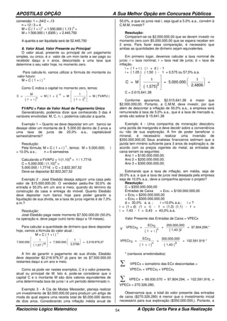 APOSTILAS OPÇÃO A Sua Melhor Opção em Concursos Públicos
Raciocínio Lógico Matemático A Opção Certa Para a Sua Realização54
conversão: 1 = .54/2 = .13
n = 12 / 3 = 4
M = C ( 1 + i )
n
= 1.500.000 ( 1,13 )
4
=
M = 1.500.000 ( 1,6305 ) = 2.445.750
A quantia a ser liquidada será de 52.445.750
8. Valor Atual, Valor Presente ou Principal
O valor atual, presente ou principal de um pagamento
simples, ou único, é o valor de um mon tante a ser pago ou
recebido daqui a n anos, descontado a uma taxa que
determine o seu valor hoje, no momento zero.
Para calcula-lo, vamos utilizar a fórmula do montante ou
valor futuro:
M = C ( 1 + i )
n
Como C indica o capital no momento zero, temos:
( )
( )
( )
C =
M
1 + i
= M 1 + i = M
1
1 + i
= M ( FVAPU )
n
n
n
−








FVAPU = Fator de Valor Atual de Pagamento Único
Generalizando, podemos dizer que conhecendo 3 das 4
variáveis envolvidas: M, C, n, i, podemos calcular a quarta.
Exemplo 1 – Quanto se deve depositar em um banco se
desejar obter um montante de $ 5.000.00 dentro de 3 anos a
uma taxa de juros de 20,0% a.a., capitalizável
semestralmente?
Resolução:
Pela fórmula: M = C ( 1 + i )
n
, temos: M = 5.000.000; i
= 10.0% a.s.; n = 6 semestres
Calculando o FVAPU = 1/(1,10)
6
= 1 / 1,7716
C = 5.000.000 / (1,10)
6
=
5.000.000 / 1,7716 = C = 2.822.307,52
Deve-se depositar $2.822,307,52
Exemplo 2 - José Elesbão deseja adquirir uma casa pelo
valor de $15.000.000,00. O vendedor pediu-lhe 50,0% de
entrada e 50,0% em um ano e meio, quando do término da
construção da casa e entrega do imóvel. Quanto Elesbão
deve depositar num banco hoje para poder garantir a
liquidação de sua dívida, se a taxa de juros vigente é de 7,0%
a.m.?
Resolução:
José Elesbão paga neste momento $7.500.000,00 (50.0%
na operação e, deve pagar outro tanto daqui a 18 meses).
Para calcular a quantidade de dinheiro que deve depositar
hoje, vamos a fórmula do valor atual :
M = C ( 1 + i )
n
( )
7.500.000
1
1,07
= 7.500.000
1
3,3799
= 2.218.979,3718














A fim de garantir o pagamento de sua dívida, Elesbão
deve depositar $2.218.979,37 já para ter os $7.500.000,00
restantes daqui a um ano e meio.
Como se pode ver nestes exemplos, C é o valor presente,
atual ou principal de M. Isto é, pode-se considerar que o
capital C e o montante M são dois valores equivalentes de
uma determinada taxa de juros i e um período determinado n.
Exemplo 3 - A Cia de Modas Messeder, planeja realizar
um investimento de $2.000.000,00 para produzir um artigo de
moda do qual espera uma receita total de $5.000.000 dentro
de dois anos. Considerando uma inflação média anual de
50,0%, e que os juros real i, seja igual a 5.0% a.a., convém à
C.M.M, investir?
Resolução:
Comparam-se os $2.000.000,00 que se devem investir no
momento zero com $5.000.000,00 que se espera receber em
2 anos. Para fazer essa comparação, é necessário que
ambas as quantidades de dinheiro sejam equivalentes.
Em primeiro lugar, devemos calcular a taxa nominal de
juros: i = taxa nominal; r = taxa real de juros; d = taxa de
inflação.
i = ( 1 + r ) ( i + d ) - 1
i = ( 1,05 ) ( 1,50 ) - 1 = 0,575 ou 57,5% a.a.
( )
C = M
1
1,575
= 5.000.000
1
2,4806
=
2














C = 2.015.641,38
Conforme apuramos, $2.015.641,38 é maior que
$2.000.000,00. Portanto, a C.M.M, deve investir, por que
além de descontar a inflação de 50,0% a.a., a empresa será
remunerada à taxa de 5,0% a.a., que é a taxa de mercado e,
ainda vão sobrar $ 15.641,38
Exemplo 4 - Uma companhia de mineração descobriu
uma jazida de manganês e deve decidir sobre a conveniência
ou não de sua exploração. A fim de poder beneficiar o
mineral, é necessário realizar uma inversão de
$350.000.000,00 Seus analistas financeiros estimam que a
jazida tem minério suficiente para 3 anos de exploração e, de
acordo com os preços vigentes do metal, as entradas de
caixa seriam os seguintes:
Ano 1 = $100.000.000,00;
Ano 2 = $200.000.000,00;
Ano 3 = $300.000.000,00;
Estimando que a taxa de inflação, em média, seja de
30.0% a.a. e que a taxa de juros real desejada pela empresa
seja de 10,0% a.a., deve a companhia aprovar o projeto?
Resolução:
C = $350.000.000,00
Entradas de Caixa = Ecx1 = $100.000.000,00
= Ecx2 = $200.000.000,00
= Ecx3 = $300.000.000,00
d = 30,0% a. a. ; r =10,0% a.a.; i = ?
i = (1 + d) (1 + r) - 1 = (1,3) (1,1) - 1 =
i = 1,43 - 1 = 0,43 = 43,0% a.a.
Valor Presente das Entradas de Caixa = VPECx
( ) ( )
VPECx =
ECx
1 + i
=
100.000.000
1,43
= 69.930.070,*1
1
n 1
( ) ( )
VPECx
n3 3
=
ECx
1 + i
=
300.000.000
1,43
= 102.591.916 *2
* (centavos arredondados)
∑ VPECx = somatório das ECx descontadas =
VPECx1 + VPECx2 + VPECx3
∑ VPECx = 69.930.070 + 97.804.294, + 102.591.916, =
VPECx = 270.326.280,
Observamos que, o total do valor presente das entradas
de caixa ($270.326.280) é menor que o investimento inicial
necessário para sua exploração ($350.000.000,). Portanto, a
( ) ( )
VPECx =
ECx
1 + i
=
200.000.000
1,43
= 97.804.294,*2
2
n 2
 