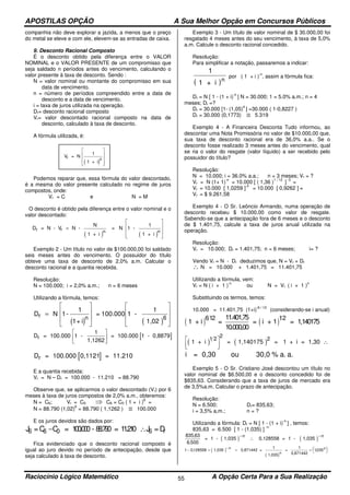 APOSTILAS OPÇÃO A Sua Melhor Opção em Concursos Públicos
Raciocínio Lógico Matemático A Opção Certa Para a Sua Realização55
companhia não deve explorar a jazida, a menos que o preço
do metal se eleve e com ele, elevem-se as entradas de caixa.
9. Desconto Racional Composto
É o desconto obtido pela diferença entre o VALOR
NOMINAL e o VALOR PRESENTE de um compromisso que
seja saldado n períodos antes do vencimento, calculando o
valor presente à taxa de desconto. Sendo :
N = valor nominal ou montante do compromisso em sua
data de vencimento.
n = número de períodos compreendido entre a data de
desconto e a data de vencimento.
i = taxa de juros utilizada na operação.
Dr= desconto racional composto
Vr= valor descontado racional composto na data de
desconto, calculado à taxa de desconto.
A fórmula utilizada, é:
Podemos reparar que, essa fórmula do valor descontado,
é a mesma do valor presente calculado no regime de juros
compostos, onde:
Vr = C e N = M
O desconto é obtido pela diferença entre o valor nominal e o
valor descontado:
( ) ( )
D = N - V N -
N
1 + i
= N 1 -
1
1 + i
r r =










n n
Exemplo 2 - Um título no valor de $100.000,00 foi saldado
seis meses antes do vencimento. O possuidor do título
obteve uma taxa de desconto de 2,0% a.m. Calcular o
desconto racional e a quantia recebida.
Resolução:
N = 100.000; i = 2,0% a.m.; n = 6 meses
Utilizando a fórmula, temos:
( ) ( )
Dr n
=
















N 1-
1
1+ i
= 100.000 1 -
1
1,02
6
[ ]Dr = 100.000 0,1121 = 11.210
E a quantia recebida:
Vr = N – Dr = 100.000 - 11.210 = 88.790
Observe que, se aplicarmos o valor descontado (Vr) por 6
meses à taxa de juros compostos de 2,0% a.m., obteremos:
N = C6; Vr = C0 ⇒ C6 = C0 ( 1 + i )
6
=
N = 88.790 (1,02)
6
= 88.790 ( 1,1262 ) ≅ 100.000
E os juros devidos são dados por:
J C6 0=C = 100.000 - 88.790 = 11.210 J =D6 6 r− ∴
Fica evidenciado que o desconto racional composto é
igual ao juro devido no período de antecipação, desde que
seja calculado à taxa de desconto.
Exemplo 3 - Um título de valor nominal de $ 30.000,00 foi
resgatado 4 meses antes do seu vencimento, à taxa de 5,0%
a.m. Calcule o desconto racional concedido.
Resolução:
Para simplificar a notação, passaremos a indicar:
( )
1
1 + i n
por ( 1 + i )
-n
, assim a fórmula fica:
Dr = N [ 1 - (1 + i)
-n
] N = 30.000; 1 = 5.0% a.m.; n = 4
meses; Dr =?
Dr = 30.000 [1- (1,05)
4
] =30.000 ( 1-0,8227 )
Dr = 30.000 (0,1773) ≅ 5.319
Exemplo 4 - A Financeira Desconta Tudo informou, ao
descontar uma Nota Promissória no valor de $10.000,00 que,
sua taxa de desconto racional era de 36,0% a.a.. Se o
desconto fosse realizado 3 meses antes do vencimento, qual
se ria o valor do resgate (valor líquido) a ser recebido pelo
possuidor do título?
Resolução:
N = 10.000; i = 36.0% a.a.; n = 3 meses; Vr = ?
Vr = N (1+ 1)
-n
= 10.000 [ ( 1,36 )
1 / 12
]
-3
=
Vr = 10.000 [ 1,0259 ]
-3
= 10.000 [ 0,9262 ] =
Vr = $ 9.261,58
Exemplo 4 - O Sr. Leôncio Armando, numa operação de
desconto recebeu $ 10.000,00 como valor de resgate.
Sabendo-se que a antecipação fora de 6 meses e o desconto
de $ 1.401,75, calcule a taxa de juros anual utilizada na
operação.
Resolução:
Vr = 10.000; Dr = 1.401,75; n = 6 meses; i= ?
Vendo Vr = N - Dr deduzimos que, N = Vr + Dr
∴ N = 10.000 + 1.401,75 = 11.401,75
Utilizando a fórmula, vem:
Vr = N ( i + 1 )
-n
ou N = Vr ( i + 1 )
n
Substituindo os termos, temos:
10.000 = 11.401,75 (1+i)
-6 / 12
(considerando-se i anual)
( ) ( )1 + i =
11.401,75
10.000,00
= i + 1 = 1,140175
612 12
( ) ( )1 + i = 1,140175 = 1 + i = 1,30
2
1 2 2



∴
i = 0,30 ou 30,0 % a. a.
Exemplo 5 - O Sr. Cristiano José descontou um título no
valor nominal de $6.500,00 e o desconto concedido foi de
$835,63. Considerando que a taxa de juros de mercado era
de 3,5%a.m. Calcular o prazo de antecipação.
Resolução:
N = 6.500; Dr= 835,63;
i = 3,5% a,m.; n = ?
Utilizando a fórmula: Dr = N [ 1 - (1 + i)
-n
] , temos:
835,63 = 6.500 [ 1 - (1,035) ]
-n
( ) ( )
835 63
6 500
,
.
= 1 - 1,035 0,128558 = 1 - 1,035
− −
∴
n n
( )
( )
1 0128558 1035− = = = 

 

−
, ,1,035 0,871442 =
1
1,035
=
1
0,871442
n
n
n
( )
Vr n
= N
1
1 + i










[ ]Dr = 100.000 1 -
1
1,1262
= 100.000 1 - 0,8879






 