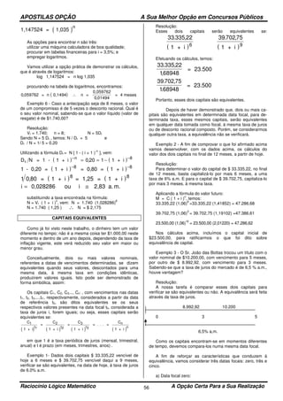 APOSTILAS OPÇÃO A Sua Melhor Opção em Concursos Públicos
Raciocínio Lógico Matemático A Opção Certa Para a Sua Realização56
( )1,147524 = 1,035
n
As opções para encontrar n são três:
utilizar uma máquina calculadora de boa qualidade;
procurar em tabelas financeiras para i = 3,5%; e
empregar logaritmos.
Vamos utilizar a opção prática de demonstrar os cálculos,
que é através de logaritmos:
log 1,147524 = n log 1,035
procurando na tabela de logaritmos, encontramos:
( )0 059762
0 01494
,
,
= n 0,1494 n =
0,059762
= 4 meses∴
Exemplo 6 - Caso a antecipação seja de 8 meses, o valor
de um compromisso é de 5 vezes o desconto racional. Qual é
o seu valor nominal, sabendo-se que o valor líquido (valor de
resgate) é de $1.740,00?
Resolução:
Vr = 1.740; n = 8; N = 5Dr
Sendo N = 5 Dr , temos: N / Dr = 5 e
Dr / N = 1/ 5 = 0,20
Utilizando a fórmula Dr = N [ 1 - ( i + 1 )
-n
], vem:
( ) ( )D Nr
n
= 1 - 1 + i 1 + i− −
= = −0 20 1 8
,
( ) ( )1 8 8
- 0,20 = 1 + i = 0,80 = 1 + i− −
( ) ( )1 0 80 8 8
, = 1 + i = 1,25 = 1 + i
i = ≅0,028286 ou i 2,83 a. m.
substituindo a taxa encontrada na fórmula:
N = Vr ( 1 + i )
n
, vem: N = 1.740 (1,028286)
8
N = 1.740 ( 1,25 ) ∴ N = $ 2,175
CAPITAIS EQUIVALENTES
Como já foi visto neste trabalho, o dinheiro tem um valor
diferente no tempo; não é a mesma coisa ter $1.000,00 neste
momento e dentro de um ano depois, dependendo da taxa de
inflação vigente, este verá reduzido seu valor em maior ou
menor grau.
Conceitualmente, dois ou mais valores nominais,
referentes a datas de vencimentos determinadas, se dizem
equivalentes quando seus valores, descontados para uma
mesma data, à mesma taxa em condições idênticas,
produzirem valores iguais. Isto pode ser demonstrado de
forma simbólica, assim:
Os capitais C1, C2, C3..., Cn’ , com vencimentos nas datas
t1, t2, t3,...,tn’, respectivamente, considerados a partir da data
de referência t0, são ditos equivalentes se os seus
respectivos valores presentes na data focal t0, considerada a
taxa de juros i, forem iguais; ou seja, esses capitais serão
equivalentes se:
( ) ( ) ( ) ( )
C
1 + i
=
C
1 + i
=
C
1 + i
= . . . =
C
1 + i
1 2 3 n
t t t n1 2 3
em que 1 é a taxa periódica de juros (mensal, trimestral,
anual) e t é prazo (em meses, trimestres, anos) .
Exemplo 1- Dados dois capitais $ 33.335,22 vencível de
hoje a 6 meses e $ 39.702,75 vencível daqui a 9 meses,
verificar se são equivalentes, na data de hoje, à taxa de juros
de 6.0% a.m.
Resolução:
Esses dois capitais serão equivalentes se:
( )
33 335 22
6
. ,
1 + i ( )
39 702 75
9
. ,
1 + i
Efetuando os cálculos, temos:
33 335 22
168948
. ,
,
= 23.500
39 702 75
168948
. ,
.
= 23.500
Portanto, esses dois capitais são equivalentes.
Depois de haver demonstrado que, dois ou mais ca-
pitais são equivalentes em determinada data focal, para de-
terminada taxa, esses mesmos capitais, serão equivalentes
em qualquer data tomada como focal, à mesma taxa de juros
ou de desconto racional composto. Porém, se considerarmos
qualquer outra taxa, a equivalência não se verificará.
Exemplo 2 - A fim de comprovar o que foi afirmado acima
vamos desenvolver, com os dados acima, os cálculos do
valor dos dois capitais no final de 12 meses, a partir de hoje.
Resolução:
Para determinar o valor do capital de $ 33.335,22, no final
de 12 meses, basta capitalizá-lo por mais 6 meses, a uma
taxa de 6% a.m. E para o capital de $ 39.702,75, capitaliza-lo
por mais 3 meses, à mesma taxa.
Aplicando a fórmula do valor futuro:
M = C ( 1 + i )
n
, temos:
33.335,22 (1,06)
6
=33.335,22 (1,41852) = 47.286,68
39.702,75 (1,06)
3
= 39.702,75 (1,19102) =47.386,61
23.500,00 (1,06)
12
= 23.500,00 (2,01220) = 47.286,62
Nos cálculos acima, incluímos o capital inicial de
$23.500,00, para ratificarmos o que foi dito sobre
equivalência de capital.
Exemplo 3 - O Sr. João das Bottas trocou um título com o
valor nominal de $10.200,00, com vencimento para 5 meses,
por outro de $ 8.992,92, com vencimento para 3 meses.
Sabendo-se que a taxa de juros do mercado é de 6,5 % a.m.,
houve vantagem?
Resolução:
A nossa tarefa é comparar esses dois capitais para
verificar se são equivalentes ou não. A equivalência será feita
através da taxa de juros.
8.992,92 10.200
0 3 5
6,5% a,m.
Como os capitais encontram-se em momentos diferentes
de tempo, devemos compara-los numa mesma data focal.
A fim de reforçar as características que conduzem à
equivalência, vamos considerar três datas focais: zero, três e
cinco.
a) Data focal zero:
 