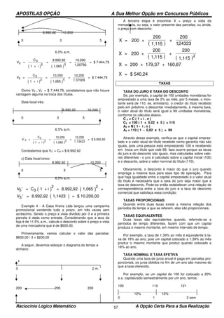 APOSTILAS OPÇÃO A Sua Melhor Opção em Concursos Públicos
Raciocínio Lógico Matemático A Opção Certa Para a Sua Realização57
8.992,92 10.200
0 3 5
6,5% a,m.
( ) ( )
V
C
1 + i
=
8.992,92
1,065
=
10.200
1,20795
= $ 7.444,793
3=
3 3
( ) ( )
V =
C
1 + i
=
10.200
1,065
=
10.200
1.37009
= $ 7.444,795
5
2 5
Como V3 = V5 = $ 7.444,79, constatamos que não houve
vantagem alguma na troca dos títulos.
Data focal três:
8.992,92 10.200
0 3 5
6,5% a,m.
( ) ( )
V =
C
1 + i
=
10.200
1,065
=
10.200
1.13423
= $ 8.992,92'
3
5
2 2
Constatamos que V3’ = C3 = $ 8.992,92
c) Data focal cinco:
8.992,92 10.200
0 3 5
6,5% a,m.
( ) ( )V5
2 2
' = C 1 + i = 8.992,92 1,065 =3
( )V5 ' = 8.992,92 1,1423 = $ 10.200,00
Exemplo 4 - A Casa Kreira Ltda lançou uma campanha
promocional vendendo tudo a prazo, em três vezes sem
acréscimo. Sendo o preço a vista dividido por 3 e a primeira
parcela é dada como entrada. Considerando que a taxa da
loja é de 11,5% a.m., calcule o desconto sobre o preço a vista
de uma mercadoria que é de $600,00.
Primeiramente, vamos calcular o valor das parcelas:
$600,00 / 3 = $200,00
A seguir, devemos esboçar o diagrama do tempo e
dinheiro:
x
0 1 2 m.
200 200 200
A terceira etapa é encontrar X = preço a vista da
mercadoria, ou seja, o valor presente das parcelas, ou ainda,
o preço com desconto:
( ) ( )
X = 200 +
200
1,115
+
200
1,115
2
X = 200 + 179,37 + 160,87
X = $ 540,24
TAXAS
TAXA DO JURO E TAXA DO DESCONTO
Se, por exemplo, o capital de 100 unidades monetárias for
emprestado a uma taxa de 2% ao mês, por 5 meses, o mon-
tante será de 110, se, entretanto, o credor do título recebido
pelo em préstimo o descontar imediatamente, à mesma taxa,
o valor atual do título será igual a 99 unidades monetárias,
conforme os cálculos abaixo.
C n = C ( 1 + i . n )
C5 = 100 ( 1 + 0,02 x 5 ) = 110
A5 = N ( 1 - i . n )
A5 = 110 ( 1 - 0,02 x 5 ) = 99
Através desse exemplo, verifica-se que o capital empres-
tado e o valor atual do título recebido como garantia não são
iguais, pois uma pessoa está emprestando 100 e recebendo
em troca um título que vale 99. Isso ocorre porque as taxas
do juro e do desconto são iguais, mas calculadas sobre valo-
res diferentes - o juro é calculado sobre o capital inicial (100)
e o desconto, sobre o valor nominal do título (110).
Obviamente, o desconto é maior do que o juro quando
emprega a mesma taxa para esse tipo de operação. Para
que haja igualdade entre o capital emprestado e o valor atual
do título é necessário que a taxa do juro seja maior que a
taxa do desconto. Pode-se então estabelecer uma relação de
correspondência entre a taxa do juro e a taxa do desconto
comercial que satisfaça essa condição.
TAXAS PROPORCIONAIS
Quando entre duas taxas existe a mesma relação dos
períodos de tempo a que se referem, elas são proporcionais.
TAXAS EQUIVALENTES
Duas taxas são equivalentes quando, referindo-se a
períodos de tempo diferentes, fazem com que um capital
produza o mesmo montante, em mesmo intervalo de tempo.
Por exemplo, a taxa de 1,39% ao mês é equivalente à ta-
xa de 18% ao ano, pois um capital colocado a 1,39% ao mês
produz o mesmo montante que produz quando colocado a
18% ao ano.
TAXA NOMINAL E TAXA EFETIVA
Quando uma taxa de juros anual é paga em parcelas pro-
porcionais, os juros obtidos no fim de um ano são maiores do
que a taxa oferecida.
Por exemplo, se um capital de 100 for colocado a 20%
a.a. capitalizado semestralmente por um ano, temos:
100 110 121
10% 10%
0 1 2 sem
( )
X = 200 +
200
1,115
+
200
124323,
 
