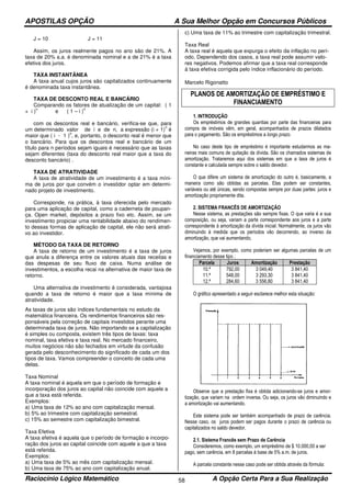 APOSTILAS OPÇÃO A Sua Melhor Opção em Concursos Públicos
Raciocínio Lógico Matemático A Opção Certa Para a Sua Realização58
J = 10 J = 11
Assim, os juros realmente pagos no ano são de 21%. A
taxa de 20% a.a. é denominada nominal e a de 21% é a taxa
efetiva dos juros.
TAXA INSTANTÂNEA
A taxa anual cujos juros são capitalizados continuamente
é denominada taxa instantânea.
TAXA DE DESCONTO REAL E BANCÁRIO
Comparando os fatores de atualização de um capital: ( 1
+ i )
n
e ( 1 – i )
n
com os descontos real e bancário, verifica-se que, para
um determinado valor de i e de n, a expressão (i + 1)
n
é
maior que ( i - 1 )
n
, e, portanto, o desconto real é menor que
o bancário. Para que os descontos real e bancário de um
título para n períodos sejam iguais é necessário que as taxas
sejam diferentes (taxa do desconto real maior que a taxa do
desconto bancário) .
TAXA DE ATRATIVIDADE
A taxa de atratividade de um investimento é a taxa míni-
ma de juros por que convém o investidor optar em determi-
nado projeto de investimento.
Corresponde, na prática, à taxa oferecida pelo mercado
para uma aplicação de capital, como a caderneta de poupan-
ça. Open market, depósitos a prazo fixo etc. Assim, se um
investimento propiciar uma rentabilidade abaixo do rendimen-
to dessas formas de aplicação de capital, ele não será atrati-
vo ao investidor.
MÉTODO DA TAXA DE RETORNO
A taxa de retorno de um investimento é a taxa de juros
que anula a diferença entre os valores atuais das receitas e
das despesas de seu fluxo de caixa. Numa análise de
investimentos, a escolha recai na alternativa de maior taxa de
retorno.
Uma alternativa de investimento é considerada, vantajosa
quando a taxa de retorno é maior que a taxa mínima de
atratividade.
As taxas de juros são índices fundamentais no estudo da
matemática financeira. Os rendimentos financeiros são res-
ponsáveis pela correção de capitais investidos perante uma
determinada taxa de juros. Não importando se a capitalização
é simples ou composta, existem três tipos de taxas: taxa
nominal, taxa efetiva e taxa real. No mercado financeiro,
muitos negócios não são fechados em virtude da confusão
gerada pelo desconhecimento do significado de cada um dos
tipos de taxa. Vamos compreender o conceito de cada uma
delas.
Taxa Nominal
A taxa nominal é aquela em que o período de formação e
incorporação dos juros ao capital não coincide com aquele a
que a taxa está referida.
Exemplos:
a) Uma taxa de 12% ao ano com capitalização mensal.
b) 5% ao trimestre com capitalização semestral.
c) 15% ao semestre com capitalização bimestral.
Taxa Efetiva
A taxa efetiva é aquela que o período de formação e incorpo-
ração dos juros ao capital coincide com aquele a que a taxa
está referida.
Exemplos:
a) Uma taxa de 5% ao mês com capitalização mensal.
b) Uma taxa de 75% ao ano com capitalização anual.
c) Uma taxa de 11% ao trimestre com capitalização trimestral.
Taxa Real
A taxa real é aquela que expurga o efeito da inflação no perí-
odo. Dependendo dos casos, a taxa real pode assumir valo-
res negativos. Podemos afirmar que a taxa real corresponde
à taxa efetiva corrigida pelo índice inflacionário do período.
Marcelo Rigonatto
PLANOS DE AMORTIZAÇÃO DE EMPRÉSTIMO E
FINANCIAMENTO
1. INTRODUÇÃO
Os empréstimos de grandes quantias por parte das financeiras para
compra de imóveis vêm, em geral, acompanhados de prazos dilatados
para o pagamento. São os empréstimos a longo prazo.
No caso deste tipo de empréstimo é importante estudarmos as ma-
neiras mais comuns de quitação da dívida. São os chamados sistemas de
amortização. Trataremos aqui dos sistemas em que a taxa de juros é
constante e calculada sempre sobre o saldo devedor.
O que difere um sistema de amortização do outro é, basicamente, a
maneira como são obtidas as parcelas. Elas podem ser constantes,
variáveis ou até únicas, sendo compostas sempre por duas partes: juros e
amortização propriamente dita.
2. SISTEMA FRANCÊS DE AMORTIZAÇÃO
Nesse sistema, as prestações são sempre fixas. O que varia é a sua
composição, ou seja, variam a parte correspondente aos juros e a parte
correspondente à amortização da dívida inicial. Normalmente, os juros vão
diminuindo à medida que os períodos vão decorrendo, ao inverso da
amortização, que vai aumentando,
Vejamos, por exemplo, como poderiam ser algumas parcelas de um
financiamento desse tipo ;
Parcela Juros Amortização Prestação
10.ª
11.ª
12.ª
792,00
548,00
284,60
3 049,40
3 293,30
3 556,80
3 841,40
3 841,40
3 841,40
O gráfico apresentado a seguir esclarece melhor esta situação:
Observe que a prestação fixa é obtida adicionando-se juros e amor-
tização, que variam na ordem inversa. Ou seja, os juros vão diminuindo e
a amortização vai aumentando.
Este sistema pode ser também acompanhado de prazo de carência.
Nesse caso, os juros podem ser pagos durante o prazo de carência ou
capitalizados no saldo devedor.
2.1. Sistema Francês sem Prazo de Carência
Consideremos, como exemplo, um empréstimo de $ 10.000,00 a ser
pago, sem carência, em 8 parcelas à base de 5% a.m. de juros.
A parcela constante nesse caso pode ser obtida através da fórmula:
 