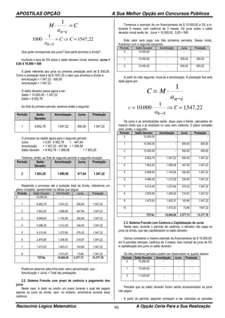 APOSTILAS OPÇÃO A Sua Melhor Opção em Concursos Públicos
Raciocínio Lógico Matemático A Opção Certa Para a Sua Realização59
M
a
C
n i
⋅ =
¬
1
1000
1
1547 22
8 5
⋅ = ⇒ =
¬a
C C ,
Que parte corresponde aos juros? Que parte amortiza a dívida?
Incidindo a taxa de 5% sobre o saldo devedor inicial, teremos: Juros =
0,05 X 10.000 = 500
A parte referente aos juros na primeira prestação será de $ 500,00.
Como a prestação total é de $ 1547,22 o valor que amortiza a dívida é:
Amortização = 1 547,22 - 500,00
Amortização = 1 047,22
O saldo devedor passa agora a ser :
Saldo = 10.000,00 - 1 047,22
Saldo = 8 952,78
Ao final do primeiro período, teremos então o seguinte:
Período Saldo
Devedor
Amortização Juros Prestação
1 8.952,78 1.047,22 500,00 1.547,22
O processo se repete agora para o segundo período :
Juros = 0,05 . 8 952,78 = 447,64
Amortização = 1 547,22 - 447,64 = 1 099,58
Saldo devedor = 8 952,78 - 1 099,58 = 7 853,20
Teremos, então, ao final do segundo período a seguinte situação:
Período Saldo
Devedor
Amortização Juros Prestação
2 7.853,20 1.099,58 477,64 1.547,22
Repetindo o processo até a quitação total da dívida, obteremos um
plano completo, apresentado na tabela que segue:
Período Saldo Devedor Amortização Juros Prestação
0 10.000,00 - - -
1 8.952,78 1.047,22 500,00 1.547,22
2 7.853,20 1.099,58 447,64 1.547,22
3 6.698,64 1.154,56 392,66 1.547,22
4 5.486,35 1.212,29 334,93 1.547,22
5 4.213,45 1.272,90 274,32 1.547,22
6 2.876,90 1.336,55 210,67 1.547,22
7 1.473,53 1.403,37 143,85 1.547,22
8 - 1.473,53 73,66 1.547,22
TOTAL 10.000,00 2.377,73 12.377,76
Podemos observar pela linha total, salvo aproximação, que :
Amortização + Juros = Total das prestações
2.2. Sistema Francês com prazo de carência e pagamento dos
juros
Neste caso, é dado ao credor um prazo durante o qual ele pagará
apenas os juros da dívida, sem, no entanto, amortizá-la durante essa
carência.
Tomemos o exemplo de um financiamento de $ 10.000,00 a 5% a.m.
durante 8 meses, com carência de 3 meses. Os juros sobre o saldo
devedor inicial serão de : Juros = 10.000,00 . 0,05 = 500
Este valor será pago nos três primeiros períodos. Desse modo,
ficaremos com o seguinte esquema:
Período Saldo Devedor Amortização Juros Prestação
0 10.000,00 - - -
1 10.000,00 - 500,00 500,00
2 10.000,00 - 500,00 500,00
A partir do mês seguinte, inicia-se a amortização. A prestação fixa será
dada agora por :
C M
an i
= ⋅
¬
1
c
a
C= ⋅ ⇒ =
¬
10 000
1
1547 22
8 5
. . ,
Os juros e as amortizações serão, daqui para a frente, calculados do
mesmo modo que o já mostrado no caso sem carência. O plano completo
será, então, o seguinte:
Período Saldo Devedor Amortização Juros Prestação
0 10.000,00 - - -
1 10.000,00 - 500,00 500,00
2 10.000,00 - 500,00 500,00
3 8.952,78 1.047,22 500,00 1.547,22
4 7.853,20 1.099,58 447,64 1.547,22
5 6.698,64 1.154,56 392,66 1.547,22
6 5.486,35 1.212,29 334,93 1.547,22
7 4.213,45 1.272,90 274,32 1.547,22
8 2.876,90 1.336,55 210,67 1.547,22
9 1.473,53 1.403,37 143,85 1.547,22
10 - 1.473,53 73,66 1547,22
TOTAL 10.000,00 3.377,73 13.377,76
2.3. Sistema Francês com Carência e Capitalização de Juros
Neste caso, durante o período de carência, o devedor não paga os
juros da dívida, que são capitalizados no saldo devedor.
Vamos considerar o mesmo exemplo do financiamento de $ 10.000,00,
em 8 parcelas mensais, carência de 3 meses, taxa mensal de juros de 5%
e capitalização dos juros no saldo devedor.
Os três primeiros períodos podem ser observados no quadro abaixo:
Período Saldo Devedor Amortização Juros Prestação
0 10.000,00 - - -
1 10.500,00 - - -
2 11.025,00 - - -
Perceba que ao saldo devedor foram sendo acrescentados os juros
não pagos.
A partir do período seguinte começam a ser cobradas as parcelas
 