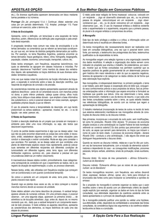 APOSTILAS OPÇÃO A Sua Melhor Opção em Concursos Públicos
Língua Portuguesa A Opção Certa Para a Sua Realização10
etc.). Os diversos significados aparecem demarcados em bloco mediante
barras paralelas e /ou números.
Prorrogar (Do Jat. prorrogare) V.t.d. l. Continuar, dilatar, estender uma
coisa por um período determinado. 112. Ampliar, prolongar 113. Fazer
continuar em exercício; adiar o término de.
A Nota de Enciclopédia
Apresenta, como a definição, um tema-base e uma expansão de trama
descritiva; porém, diferencia-se da definição pela organização e pela ampli-
tude desta expansão.
A progressão temática mais comum nas notas de enciclopédia é a de
temas derivados: os comentários que se referem ao tema-base constituem-
se, por sua vez, em temas de distintos parágrafos demarcados por subtítu-
los. Por exemplo, no tema República Argentina, podemos encontrar os
temas derivados: traços geológicos, relevo, clima, hidrografia, biogeografia,
população, cidades, economia, comunicação, transportes, cultura, etc.
Estes textos empregam, com frequência, esquemas taxionômicos, nos
quais os elementos se agrupam em classes inclusivas e incluídas. Por
exemplo: descreve-se "mamífero" como membro da classe dos vertebra-
dos; depois, são apresentados os traços distintivos de suas diversas varie-
dades: terrestres e aquáticos.
Uma vez que nestas notas há predomínio da função informativa da lingua-
gem, a expansão é construída sobre a base da descrição científica, que
responde às exigências de concisão e de precisão.
As características inerentes aos objetos apresentados aparecem através de
adjetivos descritivos - peixe de cor amarelada escura, com manchas pretas
no dorso, e parte inferior prateada, cabeça quase cônica, olhos muito
juntos, boca oblíqua e duas aletas dorsais - que ampliam a base informativa
dos substantivos e, como é possível observar em nosso exemplo, agregam
qualidades próprias daquilo a que se referem.
O uso do presente marca a temporalidade da descrição, em cujo tecido
predominam os verbos estáticos - apresentar, mostrar, ter, etc. - e os de
ligação - ser, estar, parecer, etc.
O Relato de Experimentos
Contém a descrição detalhada de um projeto que consiste em manipular o
ambiente para obter uma nova informação, ou seja, são textos que
descrevem experimentos.
O ponto de partida destes experimentos é algo que se deseja saber, mas
que não se pode encontrar observando as coisas tais como estão; é neces-
sário, então, estabelecer algumas condições, criar certas situações para
concluir a observação e extrair conclusões. Muda-se algo para constatar o
que acontece. Por exemplo, se se deseja saber em que condições uma
planta de determinada espécie cresce mais rapidamente, pode-se colocar
suas sementes em diferentes recipientes sob diferentes condições de
luminosidade; em diferentes lugares, areia, terra, água; com diferentes
fertilizantes orgânicos, químicos etc., para observar e precisar em que
circunstâncias obtém-se um melhor crescimento.
A macroestrutura desses relatos contém, primordialmente, duas categorias:
uma corresponde às condições em que o experimento se realiza, isto é, ao
registro da situação de experimentação; a outra, ao processo observado.
Nesses textos, então, são utilizadas com frequência orações que começam
com se (condicionais) e com quando (condicional temporal):
Se coloco a semente em um composto de areia, terra preta, húmus, a
planta crescerá mais rápido.
Quando rego as plantas duas vezes ao dia, os talos começam a mostrar
manchas marrons devido ao excesso de umidade.
Estes relatos adotam uma trama descritiva de processo. A variável tempo
aparece através de numerais ordinais: Em uma primeira etapa, é possível
observar... em uma segunda etapa, aparecem os primeiros brotos ...; de
advérbios ou de locuções adverbiais: Jogo, antes de, depois de, no mesmo
momento que, etc., dado que a variável temporal é um componente essen-
cial de todo processo. O texto enfatiza os aspectos descritivos, apresenta
as características dos elementos, os traços distintivos de cada uma das
etapas do processo.
O relato pode estar redigido de forma impessoal: coloca-se, colocado em
um recipiente ... Jogo se observa/foi observado que, etc., ou na primeira
pessoa do singular, coloco/coloquei em um recipiente ... Jogo obser-
vo/observei que ... etc., ou do plural: colocamos em um recipiente... Jogo
observamos que... etc. O uso do impessoal enfatiza a distância existente
entre o experimentador e o experimento, enquanto que a primeira pessoa,
do plural e do singular enfatiza o compromisso de ambos.
A Monografia
Este tipo de texto privilegia a análise e a crítica; a informação sobre um
determinado tema é recolhida em diferentes fontes.
Os textos monográficos não necessariamente devem ser realizados com
base em consultas bibliográficas, uma vez que é possível terem como
fonte, por exemplo, o testemunho dos protagonistas dos fatos, testemunhos
qualificados ou de especialistas no tema.
As monografias exigem uma seleção rigorosa e uma organização coerente
dos dados recolhidos. A seleção e organização dos dados servem como
indicador do propósito que orientou o trabalho. Se pretendemos, por exem-
plo, mostrar que as fontes consultadas nos permitem sustentar que os
aspectos positivos da gestão governamental de um determinado persona-
gem histórico têm maior relevância e valor do que os aspectos negativos,
teremos de apresentar e de categorizar os dados obtidos de tal forma que
esta valorização fique explícita.
Nas monografias, é indispensável determinar, no primeiro parágrafo, o tema
a ser tratado, para abrir espaço à cooperação ativa do leitor que, conjugan-
do seus conhecimentos prévios e seus propósitos de leitura, fará as primei-
ras antecipações sobre a informação que espera encontrar e formulará as
hipóteses que guiarão sua leitura. Uma vez determinado o tema, estes
textos transcrevem, mediante o uso da técnica de resumo, o que cada uma
das fontes consultadas sustenta sobre o tema, as quais estarão listadas
nas referências bibliográficas, de acordo com as normas que regem a
apresentação da bibliografia.
O trabalho intertextual (incorporação de textos de outros no tecido do texto
que estamos elaborando) manifesta-se nas monografias através de cons-
truções de discurso direto ou de discurso indireto.
Nas primeiras, incorpora-se o enunciado de outro autor, sem modificações,
tal como foi produzido. Ricardo Ortiz declara: "O processo da economia
dirigida conduziu a uma centralização na Capital Federal de toda tramitação
referente ao comércio exterior'] Os dois pontos que prenunciam a palavra
de outro, as aspas que servem para demarcá-la, os traços que incluem o
nome do autor do texto citado, 'o processo da economia dirigida - declara
Ricardo Ortiz - conduziu a uma centralização...') são alguns dos sinais que
distinguem frequentemente o discurso direto.
Quando se recorre ao discurso indireto, relata-se o que foi dito por outro,
em vez de transcrever textualmente, com a inclusão de elementos subordi-
nadores e dependendo do caso - as conseguintes modificações, pronomes
pessoais, tempos verbais, advérbios, sinais de pontuação, sinais auxiliares,
etc.
Discurso direto: ‘Ás raízes de meu pensamento – afirmou Echeverría -
nutrem-se do liberalismo’
Discurso indireto: 'Écheverría afirmou que as raízes de seu pensamento
nutriam -se do liberalismo'
Os textos monográficos recorrem, com frequência, aos verbos discendi
(dizer, expressar, declarar, afirmar, opinar, etc.), tanto para introduzir os
enunciados das fontes como para incorporar os comentários e opiniões do
emissor.
Se o propósito da monografia é somente organizar os dados que o autor
recolheu sobre o tema de acordo com um determinado critério de classifi-
cação explícito (por exemplo, organizar os dados em tomo do tipo de fonte
consultada), sua efetividade dependerá da coerência existente entre os
dados apresentados e o princípio de classificação adotado.
Se a monografia pretende justificar uma opinião ou validar uma hipótese,
sua efetividade, então, dependerá da confiabilidade e veracidade das fontes
consultadas, da consistência lógica dos argumentos e da coerência estabe-
lecida entre os fatos e a conclusão.
 