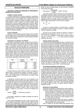 APOSTILAS OPÇÃO A Sua Melhor Opção em Concursos Públicos
Raciocínio Lógico Matemático A Opção Certa Para a Sua Realização62
CÁLCULO FINANCEIRO
CUSTO REAL E EFETIVO DE OPERAÇÕES DE FINANCIAMENTO,
EMPRÉSTIMO E INVESTIMENTO
A Inflação e correção monetária
A inflação caracteriza-se por aumentos persistentes e generalizados
dos preços dos bens e serviços à disposição da sociedade; quando ocorre
o fenômeno inverso, tem-se a deflação. Com o objetivo de minimizar ou
mesmo neutralizar as distorções causadas pela inflação na economia, foi
institucionalizado no Brasil o princípio da correção monetária. Através
desse princípio, os valores monetários (preços de bens e serviços, salários,
empréstimos, financiamentos, aplicações financeiras, impostos etc.) pode-
riam ser reajustados com base na inflação ocorrida no período anterior,
medida por um índice de preços calculado por uma entidade credenciada,
normalmente pela FGV (Fundação Getúlio Vargas) ou pelo IBGE (Instituto
Brasileiro de Geografia e Estatística).
O que é um indexador
lndexador, tal como usado pelo mercado financeiro, pode ser entendi-
do como qualquer valor ou índice utilizado como parâmetro para atualizar o
valor da unidade monetária, depreciado em função da elevação sistemática
dos níveis gerais de preços.
Construção de um indexador e sua utilização
Para facilitar a compreensão do leitor, vamos tomar como exemplo o
cálculo do valor do BTN, criado em fevereiro de 1989 e extinto em fevereiro
de 1991. Esse indexador foi construído com base na variação mensal dos
preços ao consumidor, calculado pelo IBGE. Para os cinco primeiros
meses, de fevereiro até junho, essas variações foram, respectivamente, de
3,60%, 6,09%, 7,31%, 9,94% e 24,83%. Seu valor inicial, na data de 01-02-
89, foi fixado em NCzS 1,00 (um cruzado novo). Para a obtenção do valor
do mês seguinte, adicionou-se a variação de 3,60% do mês de fevereiro,
obtendo-se NCzS 1,0360; o valor do BTN de abril foi obtido adicionando-se
6,09% ao valor do mês anterior e assim sucessivamente. Com esse proce-
dimento, obtém-se os seguintes valores para os cinco primeiros meses de
nosso exemplo, válidos para o primeiro dia de cada mês:
Mês Variação
mensal (%)
BTN
Fevereiro/89
Março
Abril
Maio
Junho
3,60
6,09
7,31
9,94
24,83
1 ,0000
1 ,0360
1 ,0991
1 ,1794
1 ,2966
O quadro mostra que o valor do BTN se constituía, na verdade, num
índice de preços, como também se constituíam, no passado, a ORTN, a
OTN e o fator acumulado da TR; atualmente, temos como exemplos a
UFIR, a UPF (Unidade Padrão de Financiamento) e as Unidades Fiscais
dos estados e municípios.
A utilização de um índice de preços, isto é, de um indexador, é uma
prática generalizada no Brasil. A partir de seus valores, obtém-se facilmen-
te a variação dos preços ocorrida entre duas datas quaisquer, ou o valor
atualizado de um empréstimo, de uma aplicação financeira ou de um bem
ou serviço. Para a obtenção da variação, basta dividir o índice referente à
data atual pelo índice correspondente à data anterior (a partir da qual se
pretende determinar a variação), e subtrair 1. Assim, no caso de nosso
exemplo, a variação de 10 de março a 10 de junho é calculada como
segue:
variação =
0360,1
2966,1
- 1 = 0,2515444 ou 25,15444 %
Essa variação corresponde às variações acumuladas dos meses de
março, abril e maio.
Para se corrigir monetariamente um valor, ou seja, incorporar ao preço
inicial a variação correspondente à inflação do período, basta dividir esse
valor pelo índice correspondente à data do inicio do período (a partir da
qual se pretende corrigir) e multiplicar pelo índice referente à data do fim do
período. No caso do exemplo anterior, um valor inicial de $ 100.000,00
seria corrigido como segue:
Valor corrigido =
0360,1
00,000.100
x 1,2966 = 125.154,44
A partir deste exemplo, podemos apresentar uma fórmula genérica pa-
ra atualização monetária de valores e que será utilizada ao longo de todo
este capítulo. Para tanto, vamos chamar de principal o preço inicial de uma
mercadoria ou serviço, ou o valor inicial de um empréstimo ou de uma
aplicação financeira, e de indexador qualquer índice utilizado com a finali-
dade de corrigir monetariamente um valor. A fórmula é a seguinte:
v
o
c Ix
I
P
P =
em que Pc é o principal corrigido, P o principal inicial, lo o indexador
correspondente à data inicial (data do contrato) e lv o indexador da data do
vencimento, pagamento ou resgate.
Nos casos em que somente a variação do indexador é conhecida, a
atualização se fará como segue: Pc= P x (1 + v1) x ( 1 + v2) x ( 1 + v3) x .....
x (1 + vn) em que v representa a variação (diária, mensal ou anual) do
indexador e os índices 1, 2, 3, ....., n, o número de ordem do período
unitário (dia, mês ou ano).
lndexador utilizado neste capítulo
A parte final do breve histórico apresentado sobre a indexação no Bra-
sil dá ao leitor uma idéia das dificuldades que enfrentamos para escrever
este capitulo. Nos exercícios com rendas e encargos pós-fixados apresen-
tados na primeira tiragem da quarta edição,, utilizamos a URV como princi-
pal indexador por entender que a TR, até então a mais utilizada para atuali-
zar os valores das aplicações e dos empréstimos, fosse extinta pelo gover-
no logo após a criação do REAL. Entretanto, isso não ocorreu! E embora o
governo esteja propondo-se a desindexar a economia a partir do inicio
deste ano de 1995 (época em que estamos revisando a quinta edição
deste livro), não é provável que o faça tão cedo. Assim, não nos resta outra
alternativa a não ser adotar essa taxa referencial como indexador, em que
pese a todas as restrições que fazemos a ela. A TR é uma taxa mensal
calculada e divulgada diariamente pelo Banco Central, sendo utilizada para
corrigir valores monetários desde o dia a que se refere (dia em que é
calculada) até igual dia do mês seguinte. Assim, a TR de 2,61% referente
ao dia 19 de janeiro de 1995 corrige um empréstimo no valor de S
1.000,00, obtido nesse dia, para S 1.026, 1º no dia 19 de fevereiro.
APLICAÇÕES FINANCEIRAS COM RENDA FIXA
Vamos considerar como aplicações financeiras de renda fixa todas a-
quelas realizadas em títulos e valores mobiliários, inclusive cadernetas de
poupança e fundos de investimentos. Denomina-se renda fixa por garantir
ao aplicador determinado rendimento, fixado no dia da aplicação, isto é, o
investidor seguramente receberá no vencimento um valor maior que o
desembolsado, o que pode não acontecer com as aplicações em renda
variável. As aplicações com renda fixa podem ser pré e pós-fixadas. É
prefixada quando o valor de resgate é conhecido no dia da aplicação e pós
quando esse valor somente é determinado no dia (ou alguns dias antes) do
vencimento. As aplicações com renda pósfixada pagam juros calculados
sobre o principal corrigido, ou seja, sobre o valor da aplicação adicionado
da correção monetária do período. Os exemplos seguintes facilitarão o
entendimento do leitor.
Aplicações com renda prefixada
Vamos tratar de aplicações nos seguintes títulos e valores mobiliários:
Certificados de Depósitos Bancários (CDB). São títulos emitidos pelos
bancos comerciais, de investimentos ou desenvolvimento, e pe-
las caixas econômicas; é o instrumento mais utilizado para a cap-
tação de recursos normalmente destinados ao financiamento de
capital fixo e de giro das empresas. O prazo mínimo de emissão
tem variado muito nos últimos anos, sendo atualmente de 30 di-
as. O prazo máximo não é fixado.
Recibos de Depósitos Bancários (RDB). São recibos de depósito a
prazo fixo, emitidos pelas mesmas instituições financeiras, com a
mesma finalidade e com os mesmos prazos.
Letras de Câmbio (LC): são títulos emitidos pelas chamadas "Finan-
 