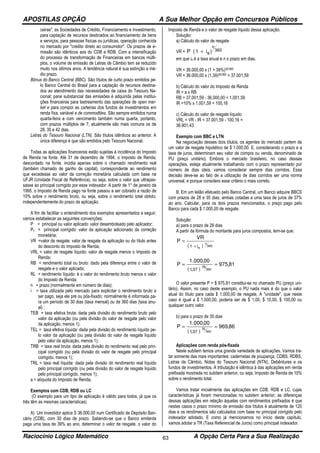 APOSTILAS OPÇÃO A Sua Melhor Opção em Concursos Públicos
Raciocínio Lógico Matemático A Opção Certa Para a Sua Realização63
ceiras", as Sociedades de Crédito, Financiamento e Investimento,
para captação de recursos destinados ao financiamento de bens
e serviços, para pessoas físicas ou jurídicas, operação conhecida
no mercado por "crédito direto ao consumidor". Os prazos de e-
missão são idênticos aos do CDB e RDB. Com a intensificação
do processo de transformação de Financeiras em bancos múlti-
plos, o volume de emissão de Letras de Câmbio tem se reduzido
muito nos últimos anos. A tendência natural é sua extinção a mé-
dio prazo.
Bônus do Banco Central (BBC). São títulos de curto prazo emitidos pe-
lo Banco Central do Brasil para a captação de recursos destina-
dos ao atendimento das necessidades de caixa do Tesouro Na-
cional; pane substancial das emissões é adquirida pelas institui-
ções financeiras para lastreamento das operações de open mar-
ket e para compor as carteiras dos fundos de investimentos em
renda fixa, variável e de commodities. São sempre emitidos numa
quarta-feira e com vencimento também numa quarta, portanto,
com prazos múltiplos de 7; atualmente são mais comuns os de
28, 35 e 42 dias.
Letras do Tesouro Nacional (LTN). São títulos idênticos ao anterior. A
única diferença é que são emitidos pelo Tesouro Nacional.
Todas as aplicações financeiras estão sujeitas à incidência do Imposto
de Renda na fonte. Até 31 de dezembro de 1994, o Imposto de Renda,
descontado na fonte, incidia apenas sobre o chamado rendimento real
(também chamado de ganho de capital), correspondente ao rendimento
que excedesse ao valor da correção monetária calculada com base na
UFJR (Unidade Fiscal de Referência), ou seja, sobre o valor que ultrapas-
sasse ao principal corrigido por esse indexador. A partir de 1° de janeiro de
1995, o Imposto de Renda pago na fonte passou a ser cobrado a razão de
10% sobre o rendimento bruto, ou seja, sobre o rendimento total obtido,
independentemente do prazo da aplicação.
A fim de facilitar o entendimento dos exemplos apresentados a seguir,
vamos estabelecer as seguintes convenções:
P = principal ou valor aplicado: valor desembolsado pelo aplicador;
Pc = principal corrigido: valor da aplicação adicionado da correção
monetária;
VR =valor de resgate: valor de resgate da aplicação ou do título antes
do desconto do Imposto de Renda;
VRL = valor de resgate líquido: valor de resgate menos o Imposto de
Renda;
RB = rendimento total ou bruto: dado pela diferença entre o valor de
resgate e o valor aplicado;
RL = rendimento líquido: é o valor do rendimento bruto menos o valor
do Imposto de Renda;
n = prazo (normalmente em número de dias);
i = taxa utilizada pelo mercado para explicitar o rendimento bruto a
ser pago, seja ele pré ou pós-fixado; normalmente é informada pa-
ra um período de 30 dias (taxa mensal) ou de 360 dias (taxa anu-
al) ;
TEB = taxa efetiva bruta: dada pela divisão do rendimento bruto pelo
valor da aplicação (ou pela divisão do valor de resgate pelo valor
da aplicação, menos 1);
TEL = taxa efetiva líquida: dada pela divisão do rendimento líquido pe-
lo valor da aplicação (ou pela divisão do valor de resgate líquido
pelo valor da aplicação, menos 1);
TRB = taxa real bruta: dada pela divisão do rendimento real pelo prin-
cipal corrigido (ou pela divisão do valor de resgate pelo principal
corrigido, menos 1);
TRL = taxa real líquida: dada pela divisão do rendimento real líquido
pelo principal corrigido (ou pela divisão do valor de resgate líquido
pelo principal corrigido, menos 1);
a = alíquota do Imposto de Renda,
Exemplos com CDB, RDB ou LC
(O exemplo para um tipo de aplicação é válido para todos, já que os
três têm as mesmas características)
A) Um investidor aplica S 36.000,00 num Certificado de Depósito Ban-
cário (CDB), com 30 dias de prazo. Sabendo-se que o Banco emitente
paga uma taxa de 39% ao ano, determinar o valor de resgate, o valor do
lmposto de Renda e o valor de resgate líquido dessa aplicação.
Solução:
a) Cálculo do valor de resgate
VR = 360
n
a)i1(P +
em que ia é a taxa anual e n o prazo em dias.
VR = 36.000,00 x (1 + 39%)30/360
VR = 36.000,00 x (1,39)30/360 = 37.001,59
b) Cálculo do valor do Imposto de Renda
IR = a x RB
RB = 37.001,59 - 36.000,00 = 1.001,59
IR =10% x 1.001,59 = 100,16
c) Cálculo do valor de resgate líquido
VRL = VR - IR = 37.001,59 - 100,16 =
36.901,43
Exemplo com BBC e LTN
Na negociação desses dois títulos, os agentes do mercado partem de
um valor de resgate hipotético de $ 1.000,00. E, considerando o prazo e a
taxa de juros, determinam seu valor de compra ou venda, denominado de
PU (preço unitário). Embora o mercado brasileiro, no caso dessas
operações, esteja atualmente trabalhando com o prazo representado por
número de dias úteis, vamos considerar sempre dias corridos. Essa
decisão deve-se ao fato de a utilização de dias corridos ser uma norma
universal, e porque considero esse critério o mais correto.
B. Em um leilão efetuado pelo Banco Central, um Banco adquire BBCS
com prazos de 28 e 35 dias, ambas cotadas a uma taxa de juros de 37%
ao ano. Calcular, para os dois prazos mencionados, o preço pago pelo
Banco para cada $ 1.000,00 de resgate.
Solução:
a) para o prazo de 28 dias
A partir da fórmula do montante para juros compostos, tem-se que:
( ) 360
n
ai1
VR
P
+
=
( )
81,975
00,000.1
P
360
28
,371
==
O valor presente P = $ 975,81 constitui-se no chamado PU (preço uni-
tário). Assim, no caso deste exemplo, o PU nada mais é do que o valor
atual do título para cada $ 1.000,00 de resgate, A "unidade", que neste
caso é igual a $ 1.000,00, poderia ser de $ 1,00, $ 10,00, $ 100,00 ou
qualquer outro valor.
b) para o prazo de 35 dias
( )
86,969
00,000.1
P
360
35
,371
==
Aplicações com renda pós-fixada
Neste subitem temos uma grande variedade de aplicações. Vamos tra-
tar somente das mais importantes: cadernetas de poupança, CDBS, RDBS,
Letras de Câmbio, Notas do Tesouro Nacional (NTN), Debêntures e os
fundos de investimentos. A tributação é idêntica à das aplicações em renda
prefixada mostrada no subitem anterior, ou seja, Imposto de Renda de 10%
sobre o rendimento total.
Vamos tratar inicialmente das aplicações em CDB, RDB e LC, cujas
características já foram mencionadas no subitem anterior; as diferenças
dessas aplicações em relação àquelas com rendimentos prefixados é que
nestes casos o prazo mínimo de emissão dos títulos é atualmente de 120
dias e os rendimentos são calculados com base no principal corrigido pelo
indexador adotado. E como já mencionamos no início deste capítulo,
vamos adotar a TR (Taxa Referencial de Juros) como principal indexador.
 