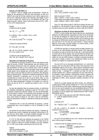 APOSTILAS OPÇÃO A Sua Melhor Opção em Concursos Públicos
Raciocínio Lógico Matemático A Opção Certa Para a Sua Realização64
Exemplo com CDB, RDB e LC
C. Calcular o valor de resgate líquido já descontado o Imposto de
Renda) de uma aplicação em CDB com renda pós-fixada no valor de $
5.000,00, pelo prazo de 120 dias, sabendo-se que o Banco paga juros de
16% ao ano. A aplicação foi feita no dia 5 de janeiro para resgate no dia 5
de maio do mesmo ano. Admitir que as TR referentes aos dias 5 dos
meses de janeiro, fevereiro, março e abril tenham sido de 2,21%, 1,96%,
2,13% e 2,37% respectivamente.
Solução:
a) Cálculo do valor de resgate
VR = 360
n
ac )i1(P +
Pc= 5.000,00 x 1,0221 x 1,0196 x 1,0213 x 1,0237
= 5.447,78
VR = 5.447,78 x ( ) 360
120
16,1 = 5.724,08
b) Cálculo do Imposto de Renda
IR = 10% x RB = 0,10 x RB
RB = VR - P= 5.724,08 - 5.000,00 = 724,08
IR = 0,10 x 724,08 = 72,41
c) Cálculo do valor de resgate líquido
VRL = VR - IR = 5.724,08 - 72,41 = 5.651,67
Operações com Cadernetas de Poupança
As cadernetas de poupança constituem a forma mais popular de apli-
cação de recursos no Brasil. Tradicionalmente, elas vêm rendendo corre-
ção monetária calculada com base num indexador, mais juros de 0,5% ao
mês (equivalente a 6,168% ao ano) incidente sobre o valor do depósito
acrescido da correção monetária; caso haja algum saque durante o mês,
contado desde o dia do depósito até o dia anterior ao do crédito, valerá o
menor saldo do mês para efeito de cálculo do rendimento. Nas aplicações
feitas por pessoas físicas, o rendimento é creditado mensalmente no dia do
chamado "aniversário" ou data-base, isto é, no dia do mês do crédito
correspondente ao mesmo dia do mês em que foi aberta. Assim, se uma
caderneta é aberta no dia 3 de janeiro, os rendimentos serão creditados no
dia 3 dos meses subseqüentes. Entretanto, há exceções: se a conta for
aberta nos dias 29, 30 ou 31, considerar-se-á aberta no dia 1° do mês
seguinte.
No caso das aplicações feitas por pessoas jurídicas, os rendimentos
são creditados trimestralmente, calculados à razão de 1,5% sobre o valor
do depósito corrigido pelo indexador utilizado. Em caso de movimentação
da conta durante o trimestre, os rendimentos serão calculados com base
no menor saldo existente nesse trimestre. De acordo com a legislação
atual, incide Imposto de Renda de 10% sobre o total dos rendimentos.
Esse fato praticamente inviabiliza a caderneta de poupança para pessoas
jurídicas.
Considera-se mês, no caso das cadernetas de poupança, o período
compreendido entre o dia do depósito e o dia do "aniversário" no mês
seguinte.
No momento em que estamos revisando este capítulo, o indexador ofi-
cial utilizado para corrigir os depósitos de poupança continua sendo a TR.
E é esse que vamos utilizar. A correção monetária calculada com base
nesse indexador é chamada também de atualização monetária.
D. O Sr. W. Vilan abriu uma caderneta de poupança no dia 13-09-94
com um depósito de $ 4.500,00. Sabendo-se que a TR desse dia foi de
2,57%, calcular os valores da correção monetária e dos juros creditados
em 13- l 0-94. Como se sabe, a taxa de juros é de 0,5% ao mês.
Solução:
Valor da correção monetária
CM = 2,57% x 4.500,00 = 11 5,65
Valor dos juros
Juros = 0,5% x (4.500,00 + lis,65) = 23,08
Saldo da conta em 13-10-94
Saldo = 4.500,00 + 115,65 + 23,08 = 4.638,73
O saldo dessa conta poderia também ser obtido como segue:
Saldo = 4.500,00 x 1,0257 x 1,005 = 4.638,73
Caso o Sr. Vilan tivesse sacado $ 1.500,00 em qualquer dia entre o dia
do depósito e o dia útil anterior à data do crédito, os valores da correção
monetária e dos juros seriam calculados com base no saldo de $ 3.000,00.
Operações com Notas do Tesouro Nacional (NTN)
A NTN é um título emitido pelo Tesouro Nacional com características
idênticas às do CDB pós-fixado. Atualmente tem prazo mínimo de emissão
de 120 dias; até dezembro de 1994 esse prazo mínimo era de 90 dias.
Existem três tipos: a NTN com correção cambial, a NTN corrigida com base
na variação do IGPM (Índice Geral de Preços do Mercado) e a NTN corri-
gida com base na TR. No caso das duas primeiras, o Tesouro Nacional
paga 6% ao ano sobre o principal corrigido, e no caso da última, o rendi-
mento total acima da TR é dado via deságio.
As NTNS são colocadas no mercado através de leilões periódicos (pe-
lo menos um por mês) efetuados pelo Banco Central. Como regra geral,
são emitidas com data do primeiro dia de cada mês, e vencimento também
no primeiro dia do mês de resgate. Caso uma das datas (de emissão ou de
resgate) ocorra em um dia não útil, a liquidação ocorrerá no dia útil subse-
qüente. No caso das NTNS cambiais, a correção é calculada tomando-se
como base a cotação do dólar no dia imediatamente anterior ao dia da
emissão e do resgate (ou do pagamento dos juros).
Os juros de 6% ao ano são pagos semestralmente, ou no vencimento
do título, caso seu prazo seja de até seis meses. Para proporcionar uma
rentabilidade superior a 6% ao ano, o Banco Central normalmente coloca
esses títulos no mercado com deságio. Para efeito de negociação, o preço
unitário do título - o chamado PU - é calculado com base num valor de
emissão hipotético de S 1.000,00 e apresentado com seis casas decimais.
Os exemplos a seguir facilitarão o entendimento. Embora o governo não
tenha colocado no mercado nenhum título corrigido pelo IGPM após a
implantação do REAL, vamos apresentar exemplos envolvendo os três
tipos.
Através de um leilão realizado pelo Banco Central, uma instituição fi-
nanceira adquire NTNS cambiais emitidas em 01-11-93 e com vencimento
em 01-02-94 (prazo de três meses). Sabendo-se que esse título paga juros
de 6% ao ano, que foi adquirido com uma rentabilidade efetiva de 18% ao
ano e que as cotações do dólar comercial de venda no dia anterior ao dia
da emissão e ao dia do resgate foram respectivamente de CR$ 174,000 e
CR$ 458,660, calcular:
o PU, ou seja, o preço pago para cada CR$ 1.000,00 de emissão;
b) o valor de resgate (incluindo os juros).
Solução:
a) Cálculo do PU
VR = 1.000,00 x (1,06) 4
1
= 1.014,673846
em que o número 4, do expoente 1/4, representa o número de
trimestres contidos em 1 ano.
( )
213807,973
18,,1
673846,014.1
PU
365
92
==
em que 0,18 é taxa efetiva ao ano e 92 o número de dias decorridos
entre o dia da compra e do resgate.
b) Cálculo do valor de resgate (incluindo os juros)
112.635,9770
174,000
458,660
x1.000,00Pc ==
Taxa trimestral de juros =
 