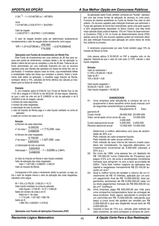 APOSTILAS OPÇÃO A Sua Melhor Opção em Concursos Públicos
Raciocínio Lógico Matemático A Opção Certa Para a Sua Realização65
(1,06) 4
1
- 1 = 0,01467385 ou 1 ,467385%
Juros
= 0,01467385 x 2.635,977011 = 38,679931
Valor de resgate
= 2.635,977011 + 38,679931 = 2.674,656942
O valor de resgate também pode ser determinado atualizando-se
monetariamente o valor de resgate obtido inicialmente, como segue:
422.674,6569
174,000
458,660
x461.014,6738VR ==
Operações com Fundos de Investimentos em Renda Fixa
Este Fundo de Investimentos tem uma carência de 28 dias para sa-
ques sem perda de rendimentos, contados desde o dia da aplicação ou
desde o último dia em que se completou o ciclo de 28 dias. Trata-se de um
fundo administrado por uma instituição financeira em que os recursos
captados junto aos clientes são aplicados em títulos de renda fixa, pré ou
pós-fixados. O investidor adquire cotas do fundo, cuja rentabilidade reflete
a rentabilidade média dos títulos que compõem a carteira. Sobre o rendi-
mento total obtido na aplicação, o investidor paga Imposto de Renda,
correspon dente a 10%, calculado de forma idêntica aos cálculos já mos-
trados para os títulos de renda fixa.
Exemplo
E. Um investidor aplica $ 6.000,00 num Fundo de Renda Fixa no dia
11-0l -95 e resgata $ 3.700,00 no dia 08-02-95, 28 dias depois. Sabendo-
se que o valor da cota era de $ 3,498039 no dia da aplicação e de $
3,602403 no dia do resgate, calcular:
o número de cotas adquiridas;
o número de cotas resgatadas;
a valorização da cota no período;
o valor do Imposto de Renda pago e o valor líquido creditado na conta do
aplicador;
o saldo em número de cotas e em S.
Solução:
a) Número de cotas adquiridas
n° de cotas = 1.715,248
498039,3
00,000.6
= cotas
b) Número de cotas resgatadas
nº de cotas = 1.027,092
602403,3
00,700.3
= cotas
c) Valorização da cota no período
Valorização = 0298,01
498039,3
602403,3
=− ou 2,984%
d) Valor do Imposto de Renda e valor líquido creditado
Valor de aplicação das cotas resgatadas
Valor = 1.027,092 x 3,498039 = 3.592,81
Valor do Imposto de Renda
Corresponde a10% sobre o rendimento obtido no período, ou seja, so-
bre o valor de resgate menos o valor de aplicação das cotas resgatadas,
calculado como segue:
IR = 10% x (3.700,00 - 3.592,81) = 10,72
Valor líquido creditado na conta do aplicador
Valor líquido = 3.700,00 - 10,72 = 3.689,28
Saldo em número de cotas e em S
Saldo em n° de cotas
= 1.715,248 - 1.027,092 = 688,156
Saldo em $
= 688,156 x 3,602403 = 2.479,02
Operações com Fundos de Aplicações Financeiras (FAF)
As aplicações neste Fundo, também conhecido por "fundão", represen-
tam uma das únicas formas de aplicação de recursos no curto prazo.
Funciona de maneira semelhante ao Fundo de Renda Fixa visto no item
anterior. Os recursos captados pela instituição financeira que administra o
Fundo são aplicados de forma bem diversificada, sendo uma parte superior
a 20% obrigatoriamente depositado no Banco Central, uma fatia ainda
maior aplicada títulos públicos federais, 10% em Títulos de Desenvolvimen-
to Econômico (TDE) e 3% no Fundo de Desenvolvimento Social (FDS);
apenas cerca de 42% dos recursos captados podem ser livremente utiliza-
dos pela instituição financeira para aplicação em outros títulos de renda
fixa, públicos ou privados.
O rendimento proporcionado por este Fundo também paga 10% de
Imposto de Renda na fonte.
Uma pessoa aplicou $ 50.000,00 no FAF e resgatou tudo no dia
seguinte. Sabendo-se que o valor da cota subiu 0,116%, calcular o valor
líquido resgatado.
Solução:
Valor do rendimento =
0,116% x 50.000,00 = 58,00
Valor do IR =
10% x 58,00 = 5,80
Valor líquido resgatado =
50.000,00 + 58,00 - 5,80 =
Valor líquido resgatado = 50.052,20
EXERCÍCIOS
01. Uma empresa está estudando a compra de um e-
quipamento e deve escolher entre duas marcas com
as seguintes características e previsões:
Equipamento A Equi-
pamento B
Custo inicial 28.000.000 23.000.000
Valor venal após cinco anos de uso 12.000.000
3.000.000
Custo operacional anual 4.000.000 3.000.000
Receita adicional anual 12.000.000 10.000.000
Determine a melhor alternativa com taxa de atrativi-
dade de 20% a.a.
Pelo método do valor presente líquido.
Pelo método do valor anual uniforme.
Pelo método da taxa interna de retorno (neste caso,
deve ser considerado, na segunda alternativa, um
investimento incremental de 5.000.000 colocado a
20% a.a.).
02. No início de 1985, uma pessoa fez um depósito de
R$ 150.000,00 numa Caderneta de Poupança que
pagou 0,5% a.m. de juros e atualizações monetárias
mensais que atingiram no ano a taxa acumulada de
228%. Teria feito melhor negócio se aplicasse seu
capital e resgatasse mensalmente R$ 23.100,00 du-
rante um ano?
03. Qual a melhor forma de receber o retorno de um in-
vestimento de R$ 10 milhões, aplicado por um ano:
um pagamento final de R$ 13.000.000,00, dois pa-
gamentos semestrais de R$ 6.200.000,00 cada um
ou doze pagamentos mensais de R$ 950.000,00 ca-
da um? Justifique.
04. Uma empresa paga R$ 600.000,00 por mês para
uma companhia transportadora fazer as entregas de
seus produtos. Está, agora, estudando a compra de
um caminhão por R$ 15.000.000,00, calculando que
daqui a cinco anos ele poderá ser vendido por R$
2.000.000,00 e que seu dispêndio anual será de R$
3.600.000,00.
a) Usando a taxa de 15% a.a., estude, pelo método do
valor presente, se será vantajoso a compra do cami-
 