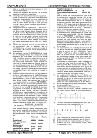 APOSTILAS OPÇÃO A Sua Melhor Opção em Concursos Públicos
Raciocínio Lógico Matemático A Opção Certa Para a Sua Realização66
nhão ou se será melhor continuar usando os servi-
ços da transportadora.
b) Calcule, com a mesma taxa de 15% a.a., os custos
anuais de transporte em cada caso.
05. Fui comprar um aparelho de televisão cujo preço a
vista é R$ 98.960,00. A loja exibe uma propaganda
oferecendo esse aparelho com uma entrada de R$
10.000,00 e 12 pagamentos mensais de R$
9.160,00. Numa época em que as taxas giram em
torno de 2% a.m., é mais vantajoso comprar essa IV
a vista ou a prazo?
06. Uma pessoa tinha um capital de R$ 11.000.000,00 e
o empregou na compra de um apartamento que fi-
cou dois meses fechado, dando despesas de R$
21.300,00 por mês. A partir do início do terceiro mês
conseguiu alugá-lo por R$ 80.000,00 pagos no início
de cada mês. Um ano após a compra, vendeu-o pa-
ra o inquilino por R$ 30.000.000,00, quantia livre de
despesas. Teria feito melhor negócio se aplicasse
seu capital durante esse ano a 8,8% a.m.? Justifi-
que.
07. Calcule, com a taxa de 3% a.m., o custo mensal de
um equipamento que foi adquirido por R$
100.000,00, teve um custo operacional mensal de
R$ 3.500,00 e foi avaliado em R$ 80.000,00 após
um ano de uso.
08. Um capitalista investiu R$ 2.800.000,00 na instala-
ção de uma pequena loja. Suas despesas mensais,
durante um ano foram de R$ 180.000,00 de aluguel
e R$ 120.000,00 para uma pessoa tomar conta do
negócio. No final desse ano, passou o ponto para
um comerciante interessado, tendo recebido R$
3.000.000,00 pela transferência. Durante esse ano,
sua receita líquida mensal foi de R$ 400.000,00 nos
seis primeiros meses e R$ 600.000,00 nos seis últi-
mos meses. Teria feito melhor negócio se aplicasse
seu capital a 7% a.m., que era a taxa de mercado na
época?
09. Uma máquina foi comprada com uma entrada de R$
30.000,00 e três pagamentos de R$ 20.000,00 cada
um, realizados no fim de três, quatro e circo meses,
respectivamente. Calcule o custo anual dessa má-
quina à taxa de 20% a.a., sabendo que no fim de
três anos ela poderá ser vendida por R$ 40.000,00.
10. Uma firma adquiriu um novo equipamento por R$
45.000.000, prevendo que seu valor residual após
dois anos de uso será R$ 30.000.000. O uso desse
equipamento vai aumentar de R$ 6.500.000 a recei-
ta mensal da firma e de R$ 1.500.000 o custo men-
sal. Represente essa situação com um diagrama de
fluxo de caixa e calcule o valor mensal uniforme (lu-
cro líquido mensal) com a taxa de 2% a.m., conside-
rando ainda um imposto de renda de 25% calculado
sobre lucro menos depreciação. Para efeito de IR,
tanto o lucro quanto a depreciação são também cal-
culados linearmente, isto é, La = 12 (65.000.000 -
1.500.000) e Da =
2
30.000.000-45.000.000
Uma empresa fabrica e vende determinada peça
que pode ser produzida pela máquina A ou pela má-
quina B que estão sendo analisadas para compra
por essa empresa. Foram obtidos os seguintes da-
dos:
Máquina A Máquina
B
Custo inicial 80.000 120.000
Valor residual após
cinco anos 20.000 35.000
Gasto anual de
manutenção 6.000 8.000
Gasto anual de energia 1.000 800
Número de operadores 2 1
Preço/hora da mão-de-
obra de cada operador 10 25
Tempo de execução da peça 60 mm. 40
mm.
Sabe-se, ainda, que cada peça tem um custo de 30
de matéria-prima e pode ser vendida a 70; as má-
quinas trabalharão 2.200 horas por ano, a taxa de
atratividade do empresário é 30% a.a. e o Imposto
de Renda (calculado sobre lucro menos deprecia-
ção) é de 30%, pago anualmente. Supondo que, no
caso da compra da máquina A, o empresário investe
os 40 mil restantes à taxa de 30% a.a., determine o
melhor investimento por qualquer método.
11. Uma pessoa está estudando a compra de um terre-
no para explorar um estacionamento de carros. Pre-
vê uma renda mensal de R$ 1.200.000 e despesas
anuais de R$ 2.500.000. Terá ainda uma despesa i-
nicial de R$ 1.500.000 que serão gastos com equi-
pamentos de valor residual nulo após três anos.
Quanto o investidor estará disposto a pagar pelo ter-
reno se sua taxa de atratividade é de 5% a.m. e se o
terreno poderá ser vendido por R$ 50.000.000 no fim
de três anos?
12. Um motorista tem uma renda liquida mensal de R$
250.000,00 com seu táxi e sabe que poderá vendê-
lo daqui a um ano por R$ 1 .500.000,00. Poderá
também vendê-lo já e aplicar o capital apurado a
8,9% a.m. durante um ano, com renda mensal. Um
seu amigo deseja comprar o carro e tem capital sufi-
ciente empregado a 160% a.a. Qual o preço que po-
derá ser atrativo a ambos?
13. Uma estrada foi construída por R$ 8,6 milhões o km
e requer um custo anual de manutenção de R$ 1,5
milhões por km. Para construir essa estrada, o Go-
verno emitiu bônus que produzirão juros de 5% ao
trimestre e a taxa de pedágio foi fixada em R$ 12 por
km. Qual o número mínimo de veículos que deverão
utilizar-se dessa estrada mensalmente para que o
investimento se auto financie em um ano?
14. Um equipamento foi adquirido por uma indústria com
três pagamentos semestrais antecipados de R$
3.000.000,00. No fim de dois anos foi vendido por
R$ 2.000.000,00. Durante esse tempo, o lucro da in-
dústria teve um aumento mensal de R$ 450.000,00.
a) A taxa interna de retorno desse investimento é maior
ou menor que 5% a.m.?
b) Determine a taxa interna de retorno.
15. Usando a taxa de 10% a.a., calcule o valor de x para
que o valor presente líquido do fluxo abaixo seja nu-
lo:
16. Calcule o valor de x no diagrama abaixo, para que a
taxa interna de retorno seja de 10% a.a.:
17. Dado o diagrama de fluxo de caixa abaixo, calcule:
a) O valor presente liquido, usando a taxa de 5% a.m.
b) O valor mensal, com essa mesma taxa de 5% a.m.
c) Se a taxa que anula o valor presente líquido é maior
ou menor que 5% a.m.
 