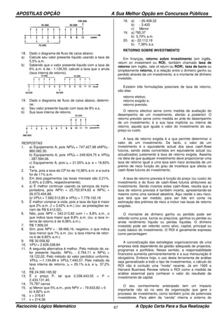 APOSTILAS OPÇÃO A Sua Melhor Opção em Concursos Públicos
Raciocínio Lógico Matemático A Opção Certa Para a Sua Realização67
18. Dado o diagrama de fluxo de caixa abaixo:
a) Calcule seu valor presente líquido usando a taxa de
5,5% a.m.
b) Sabendo que o valor presente líquido com a taxa de
6% a.m. é de - 1.126,59, calcule a taxa que o anula
(taxa interna de retorno).
19. Dado o diagrama de fluxo de caixa abaixo, determi-
ne:
a) Seu valor presente líquido com taxa de 8% a.s.
b) Sua taxa interna de retorno.
RESPOSTAS
1. a) Equipamento A, pois NPVA = 747.427,98 eNPVB -
860.082,30.
b) Equipamento A, pois VPUA = 249.924,75 e VPUB
- 287.594,06.
c) Equipamento A, pois iA = 21,05% a.a. e = 18,83%
a.a.
2. Teria, pois a taxa da CP foi de 10,96% a.m. e a outra
foi de 11% a.m.
3. Em dois pagamentos (as taxas mensais são 2,21%,
2,45% e 2,08%, respectivamente).
4. a) É melhor continuar usando os serviços da trans-
portadora, pois NPVT = 25.752.974,63 e NPVC =
26.073.404,88.
b) VPUT = 7.682.512,85 e VPUC = 7.778.102,18
5. É melhor comprar a vista, pois a taxa da loja é maior
que 2% a.m. (i = 3,42% a.m.) (ou: as prestações se-
riam de R$ 8.412,02).
6. Não, pois NPV = 342.213,82 com i = 8,8% a.m., o
que indica taxa maior que 8,8% a.m. (ou: a taxa in-
terna de retorno é de 9,08% a.m.).
7. R$ 7.909,24
8. Sim, pois NPV = - 38.466,16, negativo, o que indica
taxa menor que 7% a.m. (ou: a taxa interna de retor-
no é de 6,85% a.m.).
9. R$ 30.058,82
10. VPU = 2.628.338,84
11. A segunda alternativa é melhor. Pelo método do va-
lor presente líquido, NPVA - 2.764,11 e NPV6 =
18.122,02. Pelo método do valor periódico uniforme,
VPUA —1.134,89 e VPU8 7.440,57. Pelo método da
taxa interna de retorno, iA = 29,1% a.a. e iB 37,2%
a.a.
12. R$ 24.390.185,92
13. Ë o preço P, tal que 2.338.443,55 < P <
2.433.131,40.
14. 75.787 carros
15. a) Menor que 5% a.m., pois NPV = - 79.633,82 < 0
b) 4,82% a.m.
16. x = 376,61
17. x = 214,36
18. a) - 26.408,32
b) - 3.420
c) Menor
19. a) 785,37
b) 5,70% a.m.
20. a) - 22.112,19
b) 7,38% a.s.
RETORNO SOBRE INVESTIMENTO
Em finanças, retorno sobre investimento (em inglês,
return on investment ou ROI), também chamado taxa de
retorno (em inglês, rate of return ou ROR), taxa de lucro ou
simplesmente retorno, é a relação entre o dinheiro ganho ou
perdido através de um investimento, e o montante de dinheiro
investido.
Existem três formulações possíveis de taxa de retorno,
são elas:
retorno efetivo;
retorno exigido e;
retorno previsto.
O retorno efectivo serve como medida de avaliação do
desempenho de um investimento, aferido a posteriori. O
retorno previsto serve como medida ex ante do desempenho
de um investimento; é a sua taxa implícita ou interna de
retorno, aquela que iguala o valor do investimento do seu
preço ou custo.
A taxa de retorno exigida é a que permite determinar o
valor de um investimento. De facto, o valor de um
investimento é o equivalente actual dos seus cash-flows
futuros, sendo estes convertidos em equivalente actual (ou
actualizados) justamente à taxa de retorno exigida. Assenta
na ideia de que qualquer investimento deve proporcionar uma
taxa de retorno igual a uma taxa sem risco acrescida de um
prémio de risco função do grau de incerteza que afecta os
cash-flows futuros do investimento.
A taxa de retorno prevista é função do preço (ou custo) do
investimento e do fluxo de cash-flows futuros atribuíveis ao
investimento. Sendo incertos estes cash-flows, resulta que a
taxa de retorno prevista é também incerta, apresentando-se
mesmo como uma variável aleatória. Aqui reside o seu risco,
que terá que ser medido, para ser tido em conta na
estimação dos prémios de risco a incluir nas taxas de retorno
exigidas.
O montante de dinheiro ganho ou perdido pode ser
referido como juros, lucros ou prejuízos, ganhos ou perdas ou
ainda rendimento líquido ou perdas líquidas. O dinheiro
investido pode ser referido como ativo, capital, principal ou
custo básico do investimento. O ROI é geralmente expresso
como percentagem
A concretização das estratégias organizacionais de uma
empresa está dependente da gestão adequada de projectos,
programas e portfólios. Nesse sentido, a responsabilidade
financeira aumenta permanentemente e a sua mensuração é
obrigatória. Embora hoje, o uso desta ferramenta de análise
seja generalizado a todo o tipo de investimentos, o cálculo do
ROI não é contudo uma “moda” recente. Já em 1920 a
Harvard Business Review referia o ROI como a medida de
análise essencial para conhecer o valor do resultado de
investimento de capital.
O seu conhecimento antecipado tem um impacto
importante não só no seio da organização que gere o
processo de investimento, como também junto de potenciais
investidores. Para além da “venda” interna e externa do
 