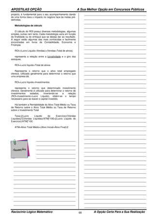 APOSTILAS OPÇÃO A Sua Melhor Opção em Concursos Públicos
Raciocínio Lógico Matemático A Opção Certa Para a Sua Realização68
projecto, é fundamental para o seu acompanhamento dando
de uma forma clara o impacto no negócio face às metas pré-
definidas.
Metodologias de cálculo
O cálculo do ROI possui diversas metodologias, algumas
simples, outras nem tanto. Cada metodologia varia em função
da finalidade ou do enfoque que se deseja dar ao resultado.
A seguir estão algumas das mais conhecidas e facilmente
encontradas em livros de Contabilidade, Economia e
Finanças.
ROI=(Lucro Líquido÷Vendas)×(Vendas÷Total de ativos)
representa a relação entre a lucratividade e o giro dos
estoques.
ROI=Lucro líquido÷Total de ativos
Representa o retorno que o ativo total empregado
oferece. Utilizado geralmente para determinar o retorno que
uma empresa dá.
ROI=Lucro líquido÷Investimentos
representa o retorno que determinado investimento
oferece. Geralmente é utilizado para determinar o retorno de
investimentos isolados. Invertendo-se a relação
(ROI=Investimento÷Lucro Líquido), obtém-se o tempo
necessário para se reaver o capital investido.
Há também a Rentabilidade do Ativo Total Médio ou Taxa
de Retorno sobre o Ativo Total Médio ou Taxa de Retorno
sobre o Investimento Total
Taxa=[(Lucro Líquido do Exercício)/(Vendas
Líquidas)]*[(Vendas Líquidas)/ATM]*100=[(Lucro Líquido do
Exercício)/ATM]*100
ATM=Ativo Total Médio=(Ativo Inicial+Ativo Final)/2
___________________________________
___________________________________
___________________________________
___________________________________
___________________________________
_______________________________________________________
_______________________________________________________
_______________________________________________________
_______________________________________________________
_______________________________________________________
_______________________________________________________
_______________________________________________________
_______________________________________________________
_______________________________________________________
_______________________________________________________
_______________________________________________________
_______________________________________________________
_______________________________________________________
_______________________________________________________
_______________________________________________________
_______________________________________________________
_______________________________________________________
_______________________________________________________
_______________________________________________________
_______________________________________________________
_______________________________________________________
_______________________________________________________
_______________________________________________________
_______________________________________________________
_______________________________________________________
_______________________________________________________
_______________________________________________________
_______________________________________________________
_______________________________________________________
______________________________________________________
_______________________________________________________
_______________________________________________________
_______________________________________________________
_______________________________________________________
_______________________________________________________
_______________________________________________________
_______________________________________________________
_______________________________________________________
_______________________________________________________
_______________________________________________________
_______________________________________________________
_______________________________________________________
_______________________________________________________
_______________________________________________________
_______________________________________________________
_______________________________________________________
_______________________________________________________
_______________________________________________________
_______________________________________________________
_______________________________________________________
_______________________________________________________
_______________________________________________________
_______________________________________________________
_______________________________________________________
_______________________________________________________
_______________________________________________________
_______________________________________________________
 