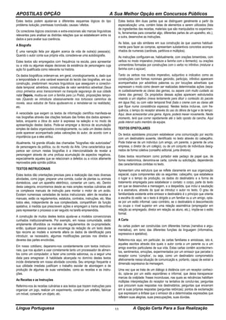 APOSTILAS OPÇÃO A Sua Melhor Opção em Concursos Públicos
Língua Portuguesa A Opção Certa Para a Sua Realização11
Estes textos podem ajustar-se a diferentes esquemas lógicos do tipo
problema /solução, premissas /conclusão, causas / efeitos.
Os conectores lógicos oracionais e extra-oracionais são marcas linguísticas
relevantes para analisar as distintas relações que se estabelecem entre os
dados e para avaliar sua coerência.
A Biografia
É uma narração feita por alguém acerca da vida de outra(s) pessoa(s).
Quando o autor conta sua própria vida, considera-se uma autobiografia.
Estes textos são empregados com frequência na escola, para apresentar
ou a vida ou algumas etapas decisivas da existência de personagens cuja
ação foi qualificada como relevante na história.
Os dados biográficos ordenam-se, em geral, cronologicamente, e, dado que
a temporalidade é uma variável essencial do tecido das biografias, em sua
construção, predominam recursos linguísticos que asseguram a conectivi-
dade temporal: advérbios, construções de valor semântico adverbial (Seus
cinco primeiros anos transcorreram na tranquila segurança de sua cidade
natal Depois, mudou-se com a família para La Prata), proposições tempo-
rais (Quando se introduzia obsessivamente nos tortuosos caminhos da
novela, seus estudos de física ajudavam-no a reinstalar-se na realidade),
etc.
A veracidade que exigem os textos de informação científica manifesta-se
nas biografias através das citações textuais das fontes dos dados apresen-
tados, enquanto a ótica do autor é expressa na seleção e no modo de
apresentação destes dados. Pode-se empregar a técnica de acumulação
simples de dados organizados cronologicamente, ou cada um destes dados
pode aparecer acompanhado pelas valorações do autor, de acordo com a
importância que a eles atribui.
Atualmente, há grande difusão das chamadas "biografias não autorizadas"
de personagens da política, ou do mundo da Arte. Uma característica que
parece ser comum nestas biografias é a intencionalidade de revelar a
personagem através de uma profusa acumulação de aspectos negativos,
especialmente aqueles que se relacionam a defeitos ou a vícios altamente
reprovados pela opinião pública.
TEXTOS INSTRUCIONAIS
Estes textos dão orientações precisas para a realização das mais diversas
atividades, como jogar, preparar uma comida, cuidar de plantas ou animais
domésticos, usar um aparelho eletrônico, consertar um carro, etc. Dentro
desta categoria, encontramos desde as mais simples receitas culinárias até
os complexos manuais de instrução para montar o motor de um avião.
Existem numerosas variedades de textos instrucionais: além de receitas e
manuais, estão os regulamentos, estatutos, contratos, instruções, etc. Mas
todos eles, independente de sua complexidade, compartilham da função
apelativa, à medida que prescrevem ações e empregam a trama descritiva
para representar o processo a ser seguido na tarefa empreendida.
A construção de muitos destes textos ajusta-se a modelos convencionais
cunhados institucionalmente. Por exemplo, em nossa comunidade, estão
amplamente difundidos os modelos de regulamentos de co-propriedade;
então, qualquer pessoa que se encarrega da redação de um texto deste
tipo recorre ao modelo e somente altera os dados de identificação para
introduzir, se necessário, algumas modificações parciais nos direitos e
deveres das partes envolvidas.
Em nosso cotidiano, deparamo-nos constantemente com textos instrucio-
nais, que nos ajudam a usar corretamente tanto um processador de alimen-
tos como um computador; a fazer uma comida saborosa, ou a seguir uma
dieta para emagrecer. A habilidade alcançada no domínio destes textos
incide diretamente em nossa atividade concreta. Seu emprego frequente e
sua utilidade imediata justificam o trabalho escolar de abordagem e de
produção de algumas de suas variedades, como as receitas e as instru-
ções.
As Receitas e as Instruções
Referimo-nos às receitas culinárias e aos textos que trazem instruções para
organizar um jogo, realizar um experimento, construir um artefato, fabricar
um móvel, consertar um objeto, etc.
Estes textos têm duas partes que se distinguem geralmente a partir da
especialização: uma, contém listas de elementos a serem utilizados (lista
de ingredientes das receitas, materiais que são manipulados no experimen-
to, ferramentas para consertar algo, diferentes partes de um aparelho, etc.),
a outra, desenvolve as instruções.
As listas, que são similares em sua construção às que usamos habitual-
mente para fazer as compras, apresentam substantivos concretos acompa-
nhados de numerais (cardinais, partitivos e múltiplos).
As instruções configuram-se, habitualmente, com orações bimembres, com
verbos no modo imperativo (misture a farinha com o fermento), ou orações
unimembres formadas por construções com o verbo no infinitivo (misturar a
farinha com o açúcar).
Tanto os verbos nos modos imperativo, subjuntivo e indicativo como as
construções com formas nominais gerúndio, particípio, infinitivo aparecem
acompanhados por advérbios palavras ou por locuções adverbiais que
expressam o modo como devem ser realizadas determinadas ações (sepa-
re cuidadosamente as claras das gemas, ou separe com muito cuidado as
claras das gemas). Os propósitos dessas ações aparecem estruturados
visando a um objetivo (mexa lentamente para diluir o conteúdo do pacote
em água fria), ou com valor temporal final (bata o creme com as claras até
que fique numa consistência espessa). Nestes textos inclui-se, com fre-
quência, o tempo do receptor através do uso do dêixis de lugar e de tempo:
Aqui, deve acrescentar uma gema. Agora, poderá mexer novamente. Neste
momento, terá que correr rapidamente até o lado oposto da cancha. Aqui
pode intervir outro membro da equipe.
TEXTOS EPISTOLARES
Os textos epistolares procuram estabelecer uma comunicação por escrito
com um destinatário ausente, identificado no texto através do cabeçalho.
Pode tratar-se de um indivíduo (um amigo, um parente, o gerente de uma
empresa, o diretor de um colégio), ou de um conjunto de indivíduos desig-
nados de forma coletiva (conselho editorial, junta diretora).
Estes textos reconhecem como portador este pedaço de papel que, de
forma metonímica, denomina-se carta, convite ou solicitação, dependendo
das características contidas no texto.
Apresentam uma estrutura que se reflete claramente em sua organização
espacial, cujos componentes são os seguintes: cabeçalho, que estabelece
o lugar e o tempo da produção, os dados do destinatário e a forma de
tratamento empregada para estabelecer o contato: o corpo, parte do texto
em que se desenvolve a mensagem, e a despedida, que inclui a saudação
e a assinatura, através da qual se introduz o autor no texto. O grau de
familiaridade existente entre emissor e destinatário é o princípio que orienta
a escolha do estilo: se o texto é dirigido a um familiar ou a um amigo, opta-
se por um estilo informal; caso contrário, se o destinatário é desconhecido
ou ocupa o nível superior em uma relação assimétrica (empregador em
relação ao empregado, diretor em relação ao aluno, etc.), impõe-se o estilo
formal.
A Carta
As cartas podem ser construídas com diferentes tramas (narrativa e argu-
mentativa), em tomo das diferentes funções da linguagem (informativa,
expressiva e apelativa).
Referimo-nos aqui, em particular, às cartas familiares e amistosas, isto é,
aqueles escritos através dos quais o autor conta a um parente ou a um
amigo eventos particulares de sua vida. Estas cartas contêm acontecimen-
tos, sentimentos, emoções, experimentados por um emissor que percebe o
receptor como ‘cúmplice’, ou seja, como um destinatário comprometido
afetivamente nessa situação de comunicação e, portanto, capaz de extrair a
dimensão expressiva da mensagem.
Uma vez que se trata de um diálogo à distância com um receptor conheci-
do, opta-se por um estilo espontâneo e informal, que deixa transparecer
marcas da oraljdade: frases inconclusas, nas quais as reticências habilitam
múltiplas interpretações do receptor na tentativa de concluí-las; perguntas
que procuram suas respostas nos destinatários; perguntas que encerram
em si suas próprias respostas (perguntas retóricas); pontos de exclamação
que expressam a ênfase que o emissor dá a determinadas expressões que
refletem suas alegrias, suas preocupações, suas dúvidas.
 