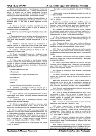 APOSTILAS OPÇÃO A Sua Melhor Opção em Concursos Públicos
Atualidades do Mercado Financeiro A Opção Certa Para a Sua Realização2
Quando necessidades urgentes e imprevistas para o financiamento
dessas atividades o determinarem, pode o Conselho Monetário Nacional
autorizar as emissões que se fizerem indispensáveis, solicitando
imediatamente, através de Mensagem do Presidente da República,
homologação do Poder Legislativo para as emissões assim realizadas:
II - Estabelecer condições para que o Banco Central da República do
Brasil emita moeda-papel (Vetado) de curso forçado, nos termos e limites
decorrentes desta Lei, bem como as normas reguladoras do meio
circulante;
III - Aprovar os orçamentos monetários, preparados pelo Banco
Central da República do Brasil, por meio dos quais se estimarão as
necessidades globais de moeda e crédito;
IV - Determinar as características gerais (Vetado) das cédulas e das
moedas;
V - Fixar as diretrizes e normas da política cambial, inclusive quanto a
compra e venda de ouro e quaisquer operações em Direitos Especiais de
Saque e em moeda estrangeira; (Redação dada pelo Del nº 581, de
14/05/69)
VI - Disciplinar o crédito em todas as suas modalidades e as
operações creditícias em todas as suas formas, inclusive aceites, avais e
prestações de quaisquer garantias por parte das instituições financeiras;
VII - Coordenar a política de que trata o art. 3º desta Lei com a de
investimentos do Governo Federal;
VIII - Regular a constituição, funcionamento e fiscalização dos que
exercerem atividades subordinadas a esta lei, bem como a aplicação das
penalidades previstas;
IX - Limitar, sempre que necessário, as taxas de juros, descontos
comissões e qualquer outra forma de remuneração de operações e serviços
bancários ou financeiros, inclusive os prestados pelo Banco Central da
República do Brasil, assegurando taxas favorecidas aos financiamentos
que se destinem a promover:
- recuperação e fertilização do solo;
- reflorestamento;
- combate a epizootias e pragas, nas atividades rurais;
- eletrificação rural;
- mecanização;
- irrigação;
- investimento indispensáveis às atividades agropecuárias;
X - Determinar a percentagem máxima dos recursos que as
instituições financeiras poderão emprestar a um mesmo cliente ou grupo de
empresas;
XI - Estipular índices e outras condições técnicas sobre encaixes,
mobilizações e outras relações patrimoniais a serem observadas pelas
instituições financeiras;
XII - Expedir normas gerais de contabilidade e estatística a serem
observadas pelas instituições financeiras;
XIII - Delimitar, com periodicidade não inferior a dois anos o capital
mínimo das instituições financeiras privadas, levando em conta sua
natureza, bem como a localização de suas sedes e agências ou filiais;
XIV - Determinar recolhimento de até 60% (sessenta por cento) do total
dos depósitos e/ou outros títulos contábeis das instituições financeiras, seja
na forma de subscrição de letras ou obrigações do Tesouro Nacional ou
compra de títulos da Dívida Pública Federal, seja através de recolhimento
em espécie, em ambos os casos entregues ao Banco Central do Brasil, na
forma e condições que o Conselho Monetário Nacional determinar,
podendo este: (Redação dada pelo Del nº 1.959, de 14/09/82)
a) adotar percentagens diferentes em função; (Redação dada pelo Del
nº 1.959, de 14/09/82)
- das regiões geo-econômicas; (Redação dada pelo Del nº 1.959, de
14/09/82)
- das prioridades que atribuir às aplicações; (Redação dada pelo Del
nº 1.959, de 14/09/82)
- da natureza das instituições financeiras; (Redação dada pelo Del nº
1.959, de 14/09/82)
b) determinar percentuais que não serão recolhidos, desde que
tenham sido reaplicados em financiamentos à agricultura, sob juros
favorecidos e outras condições fixadas pelo Conselho Monetário Nacional.
(Redação dada pelo Del nº 1.959, de 14/09/82) (Vide art 10, inciso III)
XV - Estabelecer para as instituições financeiras públicas, a dedução
dos depósitos de pessoas jurídicas de direito público que lhes detenham o
controle acionário, bem como dos das respectivas autarquias e sociedades
de economia mista, no cálculo a que se refere o inciso anterior;
XVI - Enviar obrigatoriamente ao Congresso Nacional, até o último dia
do mês subsequente, relatório e mapas demonstrativos da aplicação dos
recolhimentos compulsórios, (Vetado).
XVII - Regulamentar, fixando limites, prazos e outras condições, as
operações de redesconto e de empréstimo, efetuadas com quaisquer
instituições financeiras públicas e privadas de natureza bancária;
XVIII - Outorgar ao Banco Central da República do Brasil o monopólio
das operações de câmbio quando ocorrer grave desequilíbrio no balanço
de pagamentos ou houver sérias razões para prever a iminência de tal
situação;
XIX - Estabelecer normas a serem observadas pelo Banco Central da
República do Brasil em suas transações com títulos públicos e de entidades
de que participe o Estado;
XX - Autoriza o Banco Central da República do Brasil e as instituições
financeiras públicas federais a efetuar a subscrição, compra e venda de
ações e outros papéis emitidos ou de responsabilidade das sociedades de
economia mista e empresas do Estado;
XXI - Disciplinar as atividades das Bolsas de Valores e dos corretores
de fundos públicos;
XXII - Estatuir normas para as operações das instituições financeiras
públicas, para preservar sua solidez e adequar seu funcionamento aos
objetivos desta lei;
XXIII - Fixar, até quinze (15) vezes a soma do capital realizado e
reservas livres, o limite além do qual os excedentes dos depósitos das
instituições financeiras serão recolhidos ao Banco Central da República do
Brasil ou aplicados de acordo com as normas que o Conselho estabelecer;
XXIV - Decidir de sua própria organização; elaborando seu regimento
interno no prazo máximo de trinta (30) dias;
XXV - Decidir da estrutura técnica e administrativa do Banco Central
da República do Brasil e fixar seu quadro de pessoal, bem como
estabelecer os vencimentos e vantagens de seus funcionários, servidores e
diretores, cabendo ao Presidente deste apresentar as respectivas
propostas; (Vide Lei nº 9.650, 27.5.1998)
XXVI - Conhecer dos recursos de decisões do Banco Central da
República do Brasil; (Vide Lei nº 9.069, de 29.6.1995)
XXVII - aprovar o regimento interno e as contas do Banco Central do
Brasil e decidir sobre seu orçamento e sobre seus sistemas de
contabilidade, bem como sobre a forma e prazo de transferência de seus
resultados para o Tesouro Nacional, sem prejuízo da competência do
Tribunal de Contas da União. (Redação dada pelo Decreto Lei nº 2.376, de
25.11.1987) (Vide art 10, inciso III)
XXVIII - Aplicar aos bancos estrangeiros que funcionem no País as
mesmas vedações ou restrições equivalentes, que vigorem nas praças de
suas matrizes, em relação a bancos brasileiros ali instalados ou que nelas
desejem estabelecer - se;
XXIX - Colaborar com o Senado Federal, na instrução dos processos
de empréstimos externos dos Estados, do Distrito Federal e dos Municípios,
para cumprimento do disposto no art. 63, nº II, da Constituição Federal;
 
