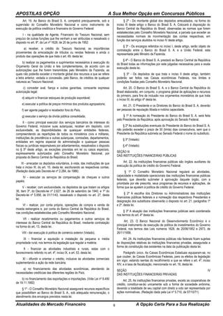 APOSTILAS OPÇÃO A Sua Melhor Opção em Concursos Públicos
Atualidades do Mercado Financeiro A Opção Certa Para a Sua Realização6
Art. 19. Ao Banco do Brasil S. A. competirá precipuamente, sob a
supervisão do Conselho Monetário Nacional e como instrumento de
execução da política creditícia e financeira do Governo Federal:
I - na qualidade de Agente, Financeiro do Tesouro Nacional, sem
prejuízo de outras funções que lhe venham a ser atribuídas e ressalvado o
disposto no art. 8º, da Lei nº 1628, de 20 de junho de 1952:
a) receber, a crédito do Tesouro Nacional, as importâncias
provenientes da arrecadação de tributos ou rendas federais e ainda o
produto das operações de que trata o art. 49, desta lei;
b) realizar os pagamentos e suprimentos necessários à execução do
Orçamento Geral da União e leis complementares, de acordo com as
autorizações que lhe forem transmitidas pelo Ministério da Fazenda, as
quais não poderão exceder o montante global dos recursos a que se refere
a letra anterior, vedada a concessão, pelo Banco, de créditos de qualquer
natureza ao Tesouro Nacional;
c) conceder aval, fiança e outras garantias, consoante expressa
autorização legal;
d) adquirir e financiar estoques de produção exportável;
e) executar a política de preços mínimos dos produtos agropastoris;
f) ser agente pagador e recebedor fora do País;
g) executar o serviço da dívida pública consolidada;
II - como principal executor dos serviços bancários de interesse do
Governo Federal, inclusive suas autarquias, receber em depósito, com
exclusividade, as disponibilidades de quaisquer entidades federais,
compreendendo as repartições de todos os ministérios civis e militares,
instituições de previdência e outras autarquias, comissões, departamentos,
entidades em regime especial de administração e quaisquer pessoas
físicas ou jurídicas responsáveis por adiantamentos, ressalvados o disposto
no § 5º deste artigo, as exceções previstas em lei ou casos especiais,
expressamente autorizados pelo Conselho Monetário Nacional, por
proposta do Banco Central da República do Brasil;
III - arrecadar os depósitos voluntários, à vista, das instituições de que
trata o inciso III, do art. 10, desta lei, escriturando as respectivas contas;
(Redação dada pelo Decreto-lei nº 2.284, de 1986)
IV - executar os serviços de compensação de cheques e outros
papéis;
V - receber, com exclusividade, os depósitos de que tratam os artigos
38, item 3º, do Decreto-lei nº 2.627, de 26 de setembro de 1940, e 1º do
Decreto-lei nº 5.956, de 01/11/43, ressalvado o disposto no art. 27, desta
lei;
VI - realizar, por conta própria, operações de compra e venda de
moeda estrangeira e, por conta do Banco Central da República do Brasil,
nas condições estabelecidas pelo Conselho Monetário Nacional;
VII - realizar recebimentos ou pagamentos e outros serviços de
interesse do Banco Central da República do Brasil, mediante contratação
na forma do art. 13, desta lei;
VIII - dar execução à política de comércio exterior (Vetado).
IX - financiar a aquisição e instalação da pequena e média
propriedade rural, nos termos da legislação que regular a matéria;
X - financiar as atividades industriais e rurais, estas com o
favorecimento referido no art. 4º, inciso IX, e art. 53, desta lei;
XI - difundir e orientar o crédito, inclusive às atividades comerciais
suplementando a ação da rede bancária;
a) no financiamento das atividades econômicas, atendendo às
necessidades creditícias das diferentes regiões do País;
b) no financiamento das exportações e importações. (Vide Lei nº 8.490
de 19.11.1992)
§ 1º - O Conselho Monetário Nacional assegurará recursos específicos
que possibilitem ao Banco do Brasil S. A., sob adequada remuneração, o
atendimento dos encargos previstos nesta lei.
§ 2º - Do montante global dos depósitos arrecadados, na forma do
inciso III deste artigo o Banco do Brasil S. A. Colocará à disposição do
Banco Central da República do Brasil, observadas as normas que forem
estabelecidas pelo Conselho Monetário Nacional, a parcela que exceder as
necessidades normais de movimentação das contas respectivas, em
função dos serviços aludidos no inciso IV deste artigo.
§ 3º - Os encargos referidos no inciso I, deste artigo, serão objeto de
contratação entre o Banco do Brasil S. A. e a União Federal, esta
representada pelo Ministro da Fazenda.
§ 4º - O Banco do Brasil S. A. prestará ao Banco Central da República
do Brasil todas as informações por este julgadas necessárias para a exata
execução desta lei.
§ 5º - Os depósitos de que trata o inciso II deste artigo, também
poderão ser feitos nas Caixas econômicas Federais, nos limites e
condições fixadas pelo Conselho Monetário Nacional.
Art. 20. O Banco do Brasil S. A. e o Banco Central da República do
Brasil elaborarão, em conjunto, o programa global de aplicações e recursos
do primeiro, para fins de inclusão nos orçamentos monetários de que trata
o inciso III, do artigo 4º desta lei.
Art. 21. O Presidente e os Diretores do Banco do Brasil S. A. deverão
ser pessoas de reputação ilibada e notória capacidade.
§ 1º A nomeação do Presidente do Banco do Brasil S. A. será feita
pelo Presidente da República, após aprovação do Senado Federal.
§ 2º As substituições eventuais do Presidente do Banco do Brasil S. A.
não poderão exceder o prazo de 30 (trinta) dias consecutivos, sem que o
Presidente da República submeta ao Senado Federal o nome do substituto.
§ 3º (Vetado)
§ 4º (Vetado)
SEÇÃO III
DAS INSTITUIÇÕES FINANCEIRAS PÚBLICAS
Art. 22. As instituições financeiras públicas são órgãos auxiliares da
execução da política de crédito do Governo Federal.
§ 1º O Conselho Monetário Nacional regulará as atividades,
capacidade e modalidade operacionais das instituições financeiras públicas
federais, que deverão submeter à aprovação daquele órgão, com a
prioridade por ele prescrita, seus programas de recursos e aplicações, de
forma que se ajustem à política de crédito do Governo Federal.
§ 2º A escolha dos Diretores ou Administradores das instituições
financeiras públicas federais e a nomeação dos respectivos Presidentes e
designação dos substitutos observarão o disposto no art. 21, parágrafos 1º
e 2º, desta lei.
§ 3º A atuação das instituições financeiras públicas será coordenada
nos termos do art. 4º desta lei.
Art. 23. O Banco Nacional do Desenvolvimento Econômico é o
principal instrumento de execução de política de investimentos do Governo
Federal, nos termos das Leis números 1628, de 20/06/1952 e 2973, de
26/11/1956.
Art. 24. As instituições financeiras públicas não federais ficam sujeitas
às disposições relativas às instituições financeiras privadas, assegurada a
forma de constituição das existentes na data da publicação desta lei.
Parágrafo único. As Caixas Econômicas Estaduais equiparam-se, no
que couber, às Caixas Econômicas Federais, para os efeitos da legislação
em vigor, estando isentas do recolhimento a que se refere o art. 4º, inciso
XIV, e à taxa de fiscalização, mencionada no art. 16, desta lei.
SEÇÃO IV
DAS INSTITUIÇÕES FINANCEIRAS PRIVADAS
Art. 25. As instituições financeiras privadas, exceto as cooperativas de
crédito, constituir-se-ão unicamente sob a forma de sociedade anônima,
devendo a totalidade de seu capital com direito a voto ser representada por
ações nominativas. (Redação dada pela Lei nº 5.710, de 07/10/71)
 