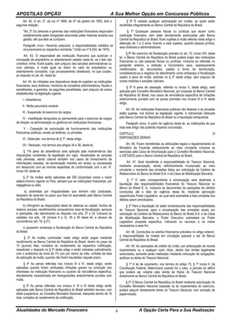 APOSTILAS OPÇÃO A Sua Melhor Opção em Concursos Públicos
Atualidades do Mercado Financeiro A Opção Certa Para a Sua Realização8
Art. 42. O art. 2º, da Lei nº 1808, de 07 de janeiro de 1953, terá a
seguinte redação:
"Art. 2º Os diretores e gerentes das instituições financeiras respondem
solidariamente pelas obrigações assumidas pelas mesmas durante sua
gestão, até que elas se cumpram.
Parágrafo único. Havendo prejuízos, a responsabilidade solidária se
circunscreverá ao respectivo montante." (Vide Lei nº 6.024, de 1974)
Art. 43. O responsável ela instituição financeira que autorizar a
concessão de empréstimo ou adiantamento vedado nesta lei, se o fato não
constituir crime, ficará sujeito, sem prejuízo das sanções administrativas ou
civis cabíveis, à multa igual ao dobro do valor do empréstimo ou
adiantamento concedido, cujo processamento obedecerá, no que couber,
ao disposto no art. 44, desta lei.
Art. 44. As infrações aos dispositivos desta lei sujeitam as instituições
financeiras, seus diretores, membros de conselhos administrativos, fiscais e
semelhantes, e gerentes, às seguintes penalidades, sem prejuízo de outras
estabelecidas na legislação vigente:
I - Advertência.
II - Multa pecuniária variável.
III - Suspensão do exercício de cargos.
IV - Inabilitação temporária ou permanente para o exercício de cargos
de direção na administração ou gerência em instituições financeiras.
V - Cassação da autorização de funcionamento das instituições
financeiras públicas, exceto as federais, ou privadas.
VI - Detenção, nos termos do § 7º, deste artigo.
VII - Reclusão, nos termos dos artigos 34 e 38, desta lei.
§ 1ºA pena de advertência será aplicada pela inobservância das
disposições constantes da legislação em vigor, ressalvadas as sanções
nela previstas, sendo cabível também nos casos de fornecimento de
informações inexatas, de escrituração mantida em atraso ou processada
em desacordo com as normas expedidas de conformidade com o art. 4º,
inciso XII, desta lei.
§ 2º As multas serão aplicadas até 200 (duzentas) vezes o maior
salário-mínimo vigente no País, sempre que as instituições financeiras, por
negligência ou dolo:
a) advertidas por irregularidades que tenham sido praticadas,
deixarem de saná-las no prazo que lhes for assinalado pelo Banco Central
da República do Brasil;
b) infringirem as disposições desta lei relativas ao capital, fundos de
reserva, encaixe, recolhimentos compulsórios, taxa de fiscalização, serviços
e operações, não atendimento ao disposto nos arts. 27 e 33, inclusive as
vedadas nos arts. 34 (incisos II a V), 35 a 40 desta lei, e abusos de
concorrência (art. 18, § 2º);
c) opuserem embaraço à fiscalização do Banco Central da República
do Brasil.
§ 3º As multas cominadas neste artigo serão pagas mediante
recolhimento ao Banco Central da República do Brasil, dentro do prazo de
15 (quinze) dias, contados do recebimento da respectiva notificação,
ressalvado o disposto no § 5º deste artigo e serão cobradas judicialmente,
com o acréscimo da mora de 1% (um por cento) ao mês, contada da data
da aplicação da multa, quando não forem liquidadas naquele prazo;
§ 4º As penas referidas nos incisos III e IV, deste artigo, serão
aplicadas quando forem verificadas infrações graves na condução dos
interesses da instituição financeira ou quando dá reincidência específica,
devidamente caracterizada em transgressões anteriormente punidas com
multa.
§ 5º As penas referidas nos incisos II, III e IV deste artigo serão
aplicadas pelo Banco Central da República do Brasil admitido recurso, com
efeito suspensivo, ao Conselho Monetário Nacional, interposto dentro de 15
dias, contados do recebimento da notificação.
§ 6º É vedada qualquer participação em multas, as quais serão
recolhidas integralmente ao Banco Central da República do Brasil.
§ 7º Quaisquer pessoas físicas ou jurídicas que atuem como
instituição financeira, sem estar devidamente autorizadas pelo Banco
Central da Republica do Brasil, ficam sujeitas à multa referida neste artigo e
detenção de 1 a 2 anos, ficando a esta sujeitos, quando pessoa jurídica,
seus diretores e administradores.
§ 8º No exercício da fiscalização prevista no art. 10, inciso VIII, desta
lei, o Banco Central da República do Brasil poderá exigir das instituições
financeiras ou das pessoas físicas ou jurídicas, inclusive as referidas no
parágrafo anterior, a exibição a funcionários seus, expressamente
credenciados, de documentos, papéis e livros de escrituração,
considerando-se a negativa de atendimento como embaraço á fiscalização
sujeito á pena de multa, prevista no § 2º deste artigo, sem prejuízo de
outras medidas e sanções cabíveis.
§ 9º A pena de cassação, referida no inciso V, deste artigo, será
aplicada pelo Conselho Monetário Nacional, por proposta do Banco Central
da República do Brasil, nos casos de reincidência específica de infrações
anteriormente punidas com as penas previstas nos incisos III e IV deste
artigo.
Art. 45. As instituições financeiras públicas não federais e as privadas
estão sujeitas, nos termos da legislação vigente, à intervenção efetuada
pelo Banco Central da República do Brasil ou à liquidação extrajudicial.
Parágrafo único. A partir da vigência desta lei, as instituições de que
trata este artigo não poderão impetrar concordata.
CAPÍTULO VI
DISPOSIÇÕES GERAIS
Art. 46. Ficam transferidas as atribuições legais e regulamentares do
Ministério da Fazenda relativamente ao meio circulante inclusive as
exercidas pela Caixa de Amortização para o Conselho Monetário Nacional,
e (VETADO) para o Banco Central da República do Brasil.
Art. 47. Será transferida à responsabilidade do Tesouro Nacional,
mediante encampação, sendo definitivamente incorporado ao meio
circulante o montante das emissões feitas por solicitação da Carteira de
Redescontos do Banco do Brasil S.A. e da Caixa de Mobilização Bancária.
§ 1º O valor correspondente à encampação será destinado à
liquidação das responsabilidades financeiras do Tesouro Nacional no
Banco do Brasil S. A., inclusive as decorrentes de operações de câmbio
concluídas até a data da vigência desta lei, mediante aprovação
especificado Poder Legislativo, ao qual será submetida a lista completa dos
débitos assim amortizados.
§ 2º Para a liquidação do saldo remanescente das responsabilidades
do Tesouro Nacional, após a encampação das emissões atuais por
solicitação da Carteira de Redescontos do Banco do Brasil S.A. e da Caixa
de Mobilização Bancária, o Poder Executivo submeterá ao Poder
Legislativo proposta específica, indicando os recursos e os meios
necessários a esse fim.
Art. 48. Concluídos os acertos financeiros previstos no artigo anterior,
a responsabilidade da moeda em circulação passará a ser do Banco
Central da República do Brasil.
Art. 49. As operações de crédito da União, por antecipação de receita
orçamentaria ou a qualquer outro título, dentro dos limites legalmente
autorizados, somente serão realizadas mediante colocação de obrigações,
apólices ou letras do Tesouro Nacional.
§ 1º A lei de orçamento, nos termos do artigo 73, § 1º inciso II, da
Constituição Federal, determinará quando for o caso, a parcela do déficit
que poderá ser coberta pela venda de títulos do Tesouro Nacional
diretamente ao Banco Central da República do Brasil.
§ 2º O Banco Central da República do Brasil mediante autorização do
Conselho Monetário Nacional baseada na lei orçamentaria do exercício,
poderá adquirir diretamente letras do Tesouro Nacional, com emissão de
papel-moeda.
 
