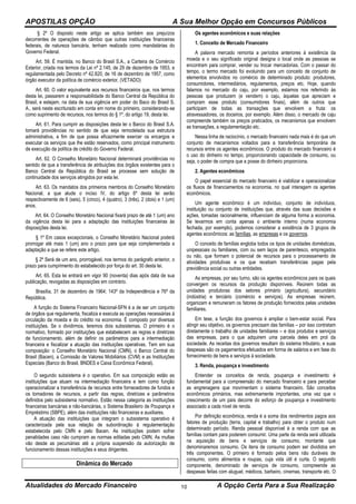 APOSTILAS OPÇÃO A Sua Melhor Opção em Concursos Públicos
Atualidades do Mercado Financeiro A Opção Certa Para a Sua Realização10
§ 2º O disposto neste artigo se aplica também aos prejuízos
decorrentes de operações de câmbio que outras instituições financeiras
federais, de natureza bancária, tenham realizado como mandatárias do
Governo Federal.
Art. 59. É mantida, no Banco do Brasil S.A., a Carteira de Comércio
Exterior, criada nos termos da Lei nº 2.145, de 29 de dezembro de 1953, e
regulamentada pelo Decreto nº 42.820, de 16 de dezembro de 1957, como
órgão executor da política de comércio exterior, (VETADO)
Art. 60. O valor equivalente aos recursos financeiros que, nos termos
desta lei, passarem a responsabilidade do Banco Central da República do
Brasil, e estejam, na data de sua vigência em poder do Baco do Brasil S.
A., será neste escriturado em conta em nome do primeiro, considerando-se
como suprimento de recursos, nos termos do § 1º, do artigo 19, desta lei.
Art. 61. Para cumprir as disposições desta lei o Banco do Brasil S.A.
tomará providências no sentido de que seja remodelada sua estrutura
administrativa, a fim de que possa eficazmente exercer os encargos e
executar os serviços que lhe estão reservados, como principal instrumento
de execução da política de crédito do Governo Federal.
Art. 62. O Conselho Monetário Nacional determinará providências no
sentido de que a transferência de atribuições dos órgãos existentes para o
Banco Central da República do Brasil se processe sem solução de
continuidade dos serviços atingidos por esta lei.
Art. 63. Os mandatos dos primeiros membros do Conselho Monetário
Nacional, a que alude o inciso IV, do artigo 6º desta lei serão
respectivamente de 6 (seis), 5 (cinco), 4 (quatro), 3 (três), 2 (dois) e 1 (um)
anos.
Art. 64. O Conselho Monetário Nacional fixará prazo de até 1 (um) ano
da vigência desta lei para a adaptação das instituições financeiras às
disposições desta lei.
§ 1º Em casos excepcionais, o Conselho Monetário Nacional poderá
prorrogar até mais 1 (um) ano o prazo para que seja complementada a
adaptação a que se refere este artigo.
§ 2º Será de um ano, prorrogável, nos termos do parágrafo anterior, o
prazo para cumprimento do estabelecido por força do art. 30 desta lei.
Art. 65. Esta lei entrará em vigor 90 (noventa) dias após data de sua
publicação, revogadas as disposições em contrário.
Brasília, 31 de dezembro de 1964; 143º da Independência e 76º da
República.
A função do Sistema Financeiro Nacional-SFN é a de ser um conjunto
de órgãos que regulamenta, fiscaliza e executa as operações necessárias à
circulação da moeda e do crédito na economia. É composto por diversas
instituições. Se o dividirmos, teremos dois subsistemas. O primeiro é o
normativo, formado por instituições que estabelecem as regras e diretrizes
de funcionamento, além de definir os parâmetros para a intermediação
financeira e fiscalizar a atuação das instituições operativas. Tem em sua
composição: o Conselho Monetário Nacional (CMN), o Banco Central do
Brasil (Bacen), a Comissão de Valores Mobiliários (CVM) e as Instituições
Especiais (Banco do Brasil, BNDES e Caixa Econômica Federal).
O segundo subsistema é o operativo. Em sua composição estão as
instituições que atuam na intermediação financeira e tem como função
operacionalizar a transferência de recursos entre fornecedores de fundos e
os tomadores de recursos, a partir das regras, diretrizes e parâmetros
definidos pelo subsistema normativo. Estão nessa categoria as instituições
financeiras bancárias e não-bancárias, o Sistema Brasileiro de Poupança e
Empréstimo (SBPE), além das instituições não financeiras e auxiliares.
A atuação das instituições que integram o subsistema operativo é
caracterizada pela sua relação de subordinação à regulamentação
estabelecida pelo CMN e pelo Bacen. As instituições podem sofrer
penalidades caso não cumpram as normas editadas pelo CMN. As multas
vão desde as pecuniárias até a própria suspensão da autorização de
funcionamento dessas instituições e seus dirigentes.
Dinâmica do Mercado
Os agentes econômicos e suas relações
1. Conceito de Mercado Financeiro
A palavra mercado remonta a períodos anteriores à existência da
moeda e o seu significado original designa o local onde as pessoas se
encontram para comprar, vender ou trocar mercadorias. Com o passar do
tempo, o termo mercado foi evoluindo para um conceito de conjunto de
elementos envolvidos no comércio de determinado produto: produtores,
consumidores, intermediários, regulamentos, preços etc. Hoje, quando
falamos no mercado do caju, por exemplo, estamos nos referindo às
pessoas que produzem (e vendem) o caju, àquelas que apreciam e
compram esse produto (consumidores finais), além de outros que
participam de todas as transações que envolvem a fruta: os
atravessadores, os doceiros, por exemplo. Além disso, o mercado de caju
compreende também os preços praticados, os mecanismos que envolvem
as transações, a regulamentação etc.
Nessa linha de raciocínio, o mercado financeiro nada mais é do que um
conjunto de mecanismos voltados para a transferência temporária de
recursos entre os agentes econômicos. O produto do mercado financeiro é
o uso do dinheiro no tempo, proporcionando capacidade de consumo, ou
seja, o poder de compra que a posse do dinheiro proporciona.
2. Agentes econômicos
O papel essencial do mercado financeiro é viabilizar e operacionalizar
os fluxos de financiamentos na economia, no qual interagem os agentes
econômicos.
Um agente econômico é um indivíduo, conjunto de indivíduos,
instituição ou conjunto de instituições que, através das suas decisões e
ações, tomadas racionalmente, influenciam de alguma forma a economia.
Se levarmos em conta apenas o ambiente interno (numa economia
fechada, por exemplo), podemos considerar a existência de 3 grupos de
agentes econômicos: as famílias, as empresas e os governos.
O conceito de famílias engloba todos os tipos de unidades domésticas,
unipessoais ou familiares, com ou sem laços de parentesco, empregados
ou não, que formam o potencial de recursos para o processamento de
atividades produtivas e os que recebam transferências pagas pela
previdência social ou outras entidades.
As empresas, por seu turno, são os agentes econômicos para os quais
convergem os recursos da produção disponíveis. Reúnem todas as
unidades produtoras dos setores primário (agricultura), secundário
(indústria) e terciário (comércio e serviços). As empresas reúnem,
organizam e remuneram os fatores de produção fornecidos pelas unidades
familiares.
Em tese, a função dos governos é ampliar o bem-estar social. Para
atingir seu objetivo, os governos precisam das famílias – por isso contratam
diretamente o trabalho de unidades familiares – e dos produtos e serviços
das empresas, para o que adquirem uma parcela deles em prol da
sociedade. As receitas dos governos resultam do sistema tributário, e suas
despesas são os pagamentos efetuados em forma de salários e em fase do
fornecimento de bens e serviços à sociedade.
3. Renda, poupança e investimento
Entender os conceitos de renda, poupança e investimento é
fundamental para a compreensão do mercado financeiro e para perceber
as engrenagens que movimentam o sistema financeiro. São conceitos
econômicos primários, mas extremamente importantes, uma vez que o
crescimento de um país decorre do esforço de poupança e investimento
associado a cada nível de renda.
Por definição econômica, renda é a soma dos rendimentos pagos aos
fatores de produção (terra, capital e trabalho) para obter o produto num
determinado período. Renda pessoal disponível é a renda com que as
famílias contam para poderem consumir. Uma parte da renda será utilizada
na aquisição de bens e serviços de consumo, montante que
denominaremos consumo. Os itens de consumo podem ser divididos em
três componentes. O primeiro é formado pelos bens não duráveis de
consumo, como alimentos e roupas, cuja vida útil é curta. O segundo
componente, denominado de serviços de consumo, compreende as
despesas feitas com aluguel, médicos, barbeiro, cinemas, transporte etc. O
 