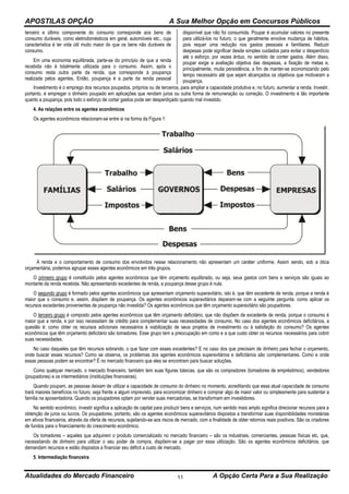 APOSTILAS OPÇÃO A Sua Melhor Opção em Concursos Públicos
Atualidades do Mercado Financeiro A Opção Certa Para a Sua Realização11
terceiro e último componente do consumo corresponde aos bens de
consumo duráveis, como eletrodomésticos em geral, automóveis etc., cuja
característica é ter vida útil muito maior do que os bens não duráveis de
consumo.
Em uma economia equilibrada, parte-se do princípio de que a renda
recebida não é totalmente utilizada para o consumo. Assim, após o
consumo resta outra parte da renda, que corresponde à poupança
realizada pelos agentes. Então, poupança é a parte da renda pessoal
disponível que não foi consumida. Poupar é acumular valores no presente
para utilizá-los no futuro, o que geralmente envolve mudança de hábitos,
pois requer uma redução nos gastos pessoais e familiares. Reduzir
despesas pode significar desde simples cuidados para evitar o desperdício
até o esforço, por vezes árduo, no sentido de conter gastos. Além disso,
poupar exige a avaliação objetiva das despesas, a fixação de metas e,
principalmente, muita persistência, a fim de manter-se economizando pelo
tempo necessário até que sejam alcançados os objetivos que motivaram a
poupança.
Investimento é o emprego dos recursos poupados, próprios ou de terceiros, para ampliar a capacidade produtiva e, no futuro, aumentar a renda. Investir,
portanto, é empregar o dinheiro poupado em aplicações que rendam juros ou outra forma de remuneração ou correção. O investimento é tão importante
quanto a poupança, pois todo o esforço de cortar gastos pode ser desperdiçado quando mal investido.
4. As relações entre os agentes econômicos
Os agentes econômicos relacionam-se entre si na forma da Figura 1:
A renda e o comportamento de consumo dos envolvidos nesse relacionamento não apresentam um caráter uniforme. Assim sendo, sob a ótica
orçamentária, podemos agrupar esses agentes econômicos em três grupos.
O primeiro grupo é constituído pelos agentes econômicos que têm orçamento equilibrado, ou seja, seus gastos com bens e serviços são iguais ao
montante da renda recebida. Não apresentando excedentes de renda, a poupança desse grupo é nula.
O segundo grupo é formado pelos agentes econômicos que apresentam orçamento superavitário, isto é, que têm excedente de renda, porque a renda é
maior que o consumo e, assim, dispõem de poupança. Os agentes econômicos superavitários deparam-se com a seguinte pergunta: como aplicar os
recursos excedentes provenientes de poupança não investida? Os agentes econômicos que têm orçamento superavitário são poupadores.
O terceiro grupo é composto pelos agentes econômicos que têm orçamento deficitário, que não dispõem de excedente de renda, porque o consumo é
maior que a renda, e por isso necessitam de crédito para complementar suas necessidades de consumo. No caso dos agentes econômicos deficitários, a
questão é: como obter os recursos adicionais necessários à viabilização de seus projetos de investimento ou à satisfação do consumo? Os agentes
econômicos que têm orçamento deficitário são tomadores. Esse grupo tem a preocupação em como e a que custo obter os recursos necessários para cobrir
suas necessidades.
No caso daqueles que têm recursos sobrando, o que fazer com esses excedentes? E no caso dos que precisam de dinheiro para fechar o orçamento,
onde buscar esses recursos? Como se observa, os problemas dos agentes econômicos superavitários e deficitários são complementares. Como e onde
essas pessoas podem se encontrar? É no mercado financeiro que eles se encontram para buscar soluções.
Como qualquer mercado, o mercado financeiro, também tem suas figuras básicas, que são os compradores (tomadores de empréstimos), vendedores
(poupadores) e os intermediários (instituições financeiras).
Quando poupam, as pessoas deixam de utilizar a capacidade de consumo do dinheiro no momento, acreditando que essa atual capacidade de consumo
trará maiores benefícios no futuro, seja frente a algum imprevisto, para economizar dinheiro e comprar algo de maior valor ou simplesmente para sustentar a
família na aposentadoria. Quando os poupadores optam por vender suas mercadorias, se transformam em investidores.
No sentido econômico, investir significa a aplicação de capital para produzir bens e serviços, num sentido mais amplo significa direcionar recursos para a
obtenção de juros ou lucros. Os poupadores, portanto, são os agentes econômicos superavitários dispostos a transformar suas disponibilidades monetárias
em ativos financeiros, através da oferta de recursos, sujeitando-se aos riscos de mercado, com a finalidade de obter retornos reais positivos. São os criadores
de fundos para o financiamento do crescimento econômico.
Os tomadores – aqueles que adquirem o produto comercializado no mercado financeiro – são os industriais, comerciantes, pessoas físicas etc. que,
necessitando de dinheiro para utilizar o seu poder de compra, dispõem-se a pagar por essa utilização. São os agentes econômicos deficitários, que
demandam recursos e estão dispostos a financiar seu déficit a custo de mercado.
5. Intermediação financeira
 