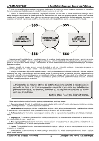 APOSTILAS OPÇÃO A Sua Melhor Opção em Concursos Públicos
Atualidades do Mercado Financeiro A Opção Certa Para a Sua Realização12
É função dos intermediários financeiros efetuar a ponte entre os dois segmentos. Ao concentrar os recursos dos agentes superavitários, os intermediários
financeiros viabilizam a ampliação das escalas de produção, financiando investimentos de maior vulto.
A existência do sistema financeiro está condicionada a imperfeições de mercado, tais como falhas no canal de transmissão de informação entre os
agentes econômicos. As trocas entre os agentes tornam-se mais onerosas quanto mais graves são as falhas de mercado, podendo, como caso limite,
inviabilizá-las. A intermediação financeira surge, então, como um mecanismo para minimizar tais imperfeições, facilitando a alocação dos recursos entre
poupadores e tomadores de empréstimos e, dessa forma, transmitindo aos investimentos produtivos os recursos necessários, conforme Figura 2.
Quando o mercado financeiro é eficiente, a produção e o consumo de mercadorias são estimulados, as empresas têm acesso a recursos mais baratos,
podendo investir mais na produção e, consequentemente, gerar mais lucros, que serão reinvestidos dando continuidade a um círculo virtuoso que ocasiona a
geração de mais riqueza, maior oferta de empregos e melhores salários. As pessoas têm acesso a financiamentos que possibilitam a aquisição de mais bens,
aumentando o consumo.
Quando a sociedade não consegue gerar um excedente de produção ou este não é reinvestido, obstruindo a transformação da poupança em
investimentos, a geração de bens e serviços é reduzida e o bem-estar material das pessoas diminui.
A circulação do dinheiro tem a capacidade de aumentar ou diminuir a produção de bens e serviços, aumentando ou diminuindo o bem-estar material das
pessoas, por esse motivo o mercado financeiro recebe uma atenção especial do governo que, através da atuação das autoridades financeiras interfere na
economia. Um sistema financeiro eficiente é aquele que tem capacidade de viabilizar a realização de financiamentos de curto, médio e longo prazos, sob
condições de minimização de risco e atendendo aos desejos e necessidades dos agentes superavitários, que determinam a oferta de recursos, e dos agentes
deficitários, que materializam a demanda por recursos.
Utilizar os serviços dos intermediários financeiros apresenta diversas vantagens, sendo de se destacar:
1. A economia de escala. Em razão da quantidade de operações realizadas, os intermediários financeiros podem atuar com custos menores do que
aqueles incorridos por tomadores e poupadores se operassem isoladamente.
2. A especialização. Os intermediários financeiros são especialistas na compra e venda de ativos e passivos financeiros, o que lhes permite criar redes
de relacionamento e aprimorar análises de riscos, previsões e conhecimentos de aspectos cada vez mais complexos.
3. A eficácia alocativa. Os intermediários financeiros podem selecionar melhor os empreendimentos mais atrativos, com critérios de rentabilidade e
retorno.
4. A diversificação. Os intermediários financeiros reúnem grandes volumes de poupança ou dividem alternativas de investimento em pequenos volumes,
com maior flexibilidade de prazos e taxas de juros.
5. Maior segurança e diluição de riscos. Os intermediários financeiros assumem os riscos decorrentes de roubos, acidentes e inadimplência de seus
tomadores, que podem ser diluídos em razão da grande quantidade de clientes.
6. Liquidez. Os intermediários financeiros podem oferecer alternativas de captação e aplicação de recursos mais rapidamente do que os agentes
conseguiriam por conta própria.
7. Gestão de riscos. Ao oferecer alternativas de captação e aplicação de recursos aos seus clientes, os intermediários financeiros reduzem a exposição
a riscos. Roberto Quaranta
 