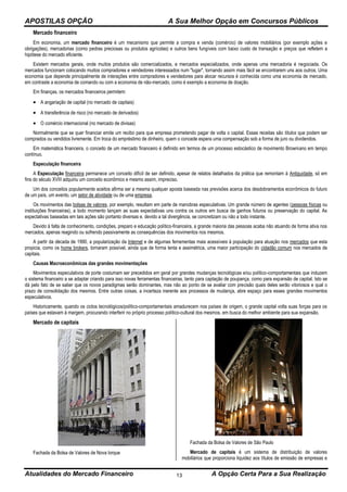 APOSTILAS OPÇÃO A Sua Melhor Opção em Concursos Públicos
Atualidades do Mercado Financeiro A Opção Certa Para a Sua Realização13
Mercado financeiro
Em economia, um mercado financeiro é um mecanismo que permite a compra e venda (comércio) de valores mobiliários (por exemplo ações e
obrigações), mercadorias (como pedras preciosas ou produtos agrícolas) e outros bens fungíveis com baixo custo de transação e preços que refletem a
hipótese do mercado eficiente.
Existem mercados gerais, onde muitos produtos são comercializados, e mercados especializados, onde apenas uma mercadoria é negociada. Os
mercados funcionam colocando muitos compradores e vendedores interessados num "lugar", tornando assim mais fácil se encontrarem uns aos outros. Uma
economia que depende principalmente de interações entre compradores e vendedores para alocar recursos é conhecida como uma economia de mercado,
em contraste a economia de comando ou com a economia de não-mercado, como é exemplo a economia de doação.
Em finanças, os mercados financeiros permitem:
 A angariação de capital (no mercado de capitais)
 A transferência de risco (no mercado de derivados)
 O comércio internacional (no mercado de divisas)
Normalmente que se quer financiar emite um recibo para que empresa prometendo pagar de volta o capital. Essas receitas são títulos que podem ser
comprados ou vendidos livremente. Em troca do empréstimo de dinheiro, quem o concede espera uma compensação sob a forma de juro ou dividendos.
Em matemática financeira, o conceito de um mercado financeiro é definido em termos de um processo estocástico de movimento Browniano em tempo
contínuo.
Especulação financeira
A Especulação financeira permanece um conceito difícil de ser definido, apesar de relatos detalhados da prática que remontam à Antiguidade, só em
fins do século XVIII adquiriu um conceito econômico e mesmo assim, impreciso.
Um dos conceitos popularmente aceitos afirma ser a mesma qualquer aposta baseada nas previsões acerca dos desdobramentos econômicos do futuro
de um país, um evento, um setor de atividade ou de uma empresa.
Os movimentos das bolsas de valores, por exemplo, resultam em parte de manobras especulativas. Um grande número de agentes (pessoas físicas ou
instituições financeiras), a todo momento lançam as suas expectativas uns contra os outros em busca de ganhos futuros ou preservação do capital. As
expectativas baseadas em tais ações são portanto diversas e, devido a tal divergência, se concretizam ou não a todo instante.
Devido à falta de conhecimento, condições, preparo e educação político-financeira, a grande maioria das pessoas acaba não atuando de forma ativa nos
mercados, apenas reagindo ou sofrendo passivamente as consequências dos movimentos nos mesmos.
A partir da década de 1990, a popularização da Internet e de algumas ferramentas mais acessíveis à população para atuação nos mercados que esta
propicia, como os home brokers, tornaram possível, ainda que de forma lenta e assimétrica, uma maior participação do cidadão comum nos mercados de
capitais.
Causas Macroeconômicas das grandes movimentações
Movimentos especulativos de porte costumam ser precedidos em geral por grandes mudanças tecnológicas e/ou político-comportamentais que induzem
o sistema financeiro a se adaptar criando para isso novas ferramentas financeiras, tanto para captação de poupança, como para expansão de capital. Isto se
dá pelo fato de se saber que os novos paradigmas serão dominantes, mas não ao ponto de se avaliar com precisão quais deles serão vitoriosos e qual o
prazo de consolidação dos mesmos. Entre outras coisas, a incerteza inerente aos processos de mudança, abre espaço para esses grandes movimentos
especulativos.
Historicamente, quando os ciclos tecnológicos/político-comportamentais amadurecem nos países de origem, o grande capital volta suas forças para os
países que estavam à margem, procurando interferir no próprio processo político-cultural dos mesmos, em busca do melhor ambiente para sua expansão.
Mercado de capitais
Fachada da Bolsa de Valores de Nova Iorque
Fachada da Bolsa de Valores de São Paulo
Mercado de capitais é um sistema de distribuição de valores
mobiliários que proporciona liquidez aos títulos de emissão de empresas e
 