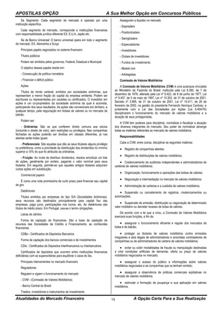 APOSTILAS OPÇÃO A Sua Melhor Opção em Concursos Públicos
Atualidades do Mercado Financeiro A Opção Certa Para a Sua Realização15
Se Segmento: Cada segmento de mercado é operado por uma
instituição específica.
Cada segmento de mercado, corresponde a instituições financeiras
com responsabilidade jurídica diferente EX. E.U.A, Japão etc.
Se de Banco Universal: O banco universal opera em todo o segmento
de mercado. EX. Alemanha e Suíça
Principais papéis negociados no sistema financeiro
Títulos públicos
Podem ser emitidos pelos governos, Federal, Estadual e Municipal
O objetivo desses papéis reside em:
- Consecução de política monetária
- Financiar o déficit público
Ações
Títulos de renda variável, emitidos por sociedades anônimas, que
representam a menor fração do capital da empresa emitente. Podem ser
escriturais ou representadas por cautelas ou certificados. O investidor em
ações é um co-proprietário da sociedade anônima da qual é acionista,
participando dos seus resultados. As ações são conversíveis em dinheiro, a
qualquer tempo, pela negociação em bolsas de valores ou no mercado de
balcão.
Podem ser:
- Ordinárias: São as que conferem direito comuns aos sócios
(incluindo o direito de voto), sem restrições ou privilégios. Nas companhias
fechadas as ações poderão ser dividias em classes diferentes, já nas
abertas serão todas iguais
- Preferenciais: São aquelas que dão as seus titulares alguns privilégio
ou preferência, como a prioridade da distribuição dos dividendos no mínimo
superior a 10% do que foi atribuído às ordinárias.
- Fruição: Ao invés de distribuir dividendos, resolve amortizar um lote
de ações, geralmente por sorteio, pagando o valor nominal para seus
titulares. Em seguida, permite-se que aqueles antigos titulares adquiram
outras ações em substituição.
Commercial papers
É como uma nota promissória de curto prazo para financiar seu capital
de giro
Debêntures
Títulos emitidos por empresas do tipo S/A (Sociedades Anônimas),
seus recursos são destinados principalmente para capital fixo das
empresas, paga juros, participações nos lucros, etc. As debêntures são
títulos de médio prazo. Em Portugal, usa-se o termo obrigações.
Letras de câmbio
Forma de captação de financeiras. São a base de captação de
recursos das Sociedades de Crédito e Financiamento, as conhecidas
financeiras.
CDBs - Certificados de Depósitos Bancários
Forma de captação dos bancos comerciais e de investimentos
CDIs - Certificados de Depósitos Interfinanceiros ou Interbancários
Certificados de depósitos que ocorrem entre instituições financeiras
deficitárias com as superavitárias para equilibrar o caixa do dia.
Principais intervenientes no mercado financeiro
Reguladores
Regulam e vigiam o funcionamento do mercado
- CVM - (Comissão de Valores Mobiliários)
- Banco Central do Brasil
Traders, investidores e instrumentos de investimento
Asseguram a liquidez no mercado
- Daytraders
- Positiontraders
- Swingtraders
- Especuladores
- Investidores
- Clubes de investidores
- Fundos de investimento
- Market rom
- Arbitagistas
Comissão de Valores Mobiliários
A Comissão de Valores Mobiliários (CVM) é uma autarquia vinculada
ao Ministério da Fazenda do Brasil, instituída pela Lei 6.385, de 7 de
dezembro de 1976, alterada pela Lei nº 6.422, de 8 de junho de 1977, Lei
nº 9.457, de 5 de maio de 1997, Lei nº 10.303, de 31 de outubro de 2001,
Decreto nº 3.995, de 31 de outubro de 2001, Lei nº 10.411, de 26 de
fevereiro de 2002, na gestão do presidente Fernando Henrique Cardoso, e
juntamente com a Lei das Sociedades por Ações (Lei 6.404/76)
disciplinaram o funcionamento do mercado de valores mobiliários e a
atuação de seus protagonistas.
A CVM tem poderes para disciplinar, normalizar e fiscalizar a atuação
dos diversos integrantes do mercado. Seu poder de normalizar abrange
todas as matérias referentes ao mercado de valores mobiliários.
Responsabilidades
Cabe a CVM, entre outras, disciplinar as seguintes matérias:
 Registro de companhias abertas;
 Registro de distribuições de valores mobiliários;
 Credenciamento de auditores independentes e administradores de
carteiras de valores mobiliários;
 Organização, funcionamento e operações das bolsas de valores;
 Negociação e intermediação no mercado de valores mobiliários;
 Administração de carteiras e a custódia de valores mobiliários;
 Suspensão ou cancelamento de registros, credenciamentos ou
autorizações;
 Suspensão de emissão, distribuição ou negociação de determinado
valor mobiliário ou decretar recesso de bolsa de valores;
De acordo com a lei que a criou, a Comissão de Valores Mobiliários
exercerá suas funções, a fim de:
 assegurar o funcionamento eficiente e regular dos mercados de
bolsa e de balcão;
 proteger os titulares de valores mobiliários contra emissões
irregulares e atos ilegais de administradores e acionistas controladores de
companhias ou de administradores de carteira de valores mobiliários;
 evitar ou coibir modalidades de fraude ou manipulação destinadas
a criar condições artificiais de demanda, oferta ou preço de valores
mobiliários negociados no mercado;
 assegurar o acesso do público a informações sobre valores
mobiliários negociados e as companhias que os tenham emitido;
 assegurar a observância de práticas comerciais eqüitativas no
mercado de valores mobiliários;
 estimular a formação de poupança e sua aplicação em valores
mobiliários;
 