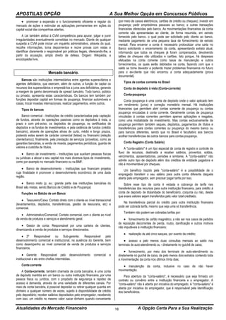 APOSTILAS OPÇÃO A Sua Melhor Opção em Concursos Públicos
Atualidades do Mercado Financeiro A Opção Certa Para a Sua Realização16
 promover a expansão e o funcionamento eficiente e regular do
mercado de ações e estimular as aplicações permanentes em ações do
capital social das companhias abertas.
A Lei também atribui à CVM competência para apurar, julgar e punir
irregularidades eventualmente cometidas no mercado. Diante de qualquer
suspeita a CVM pode iniciar um inquérito administrativo, através do qual,
recolhe informações, toma depoimentos e reúne provas com vistas a
identificar claramente o responsável por práticas ilegais, oferecendo-lhe, a
partir da acusação, amplo direito de defesa. Origem: Wikipédia, a
enciclopédia livre.
Mercado bancário.
Bancos são instituições intermediárias entre agentes superavitários e
agentes deficitários, que exercem, além de outras, a função de captar os
recursos dos superavitários e emprestá-los a juros aos deficitários, gerando
a margem de ganho denominada de spread bancário. Todo banco, público
ou privado, apresenta estas características. Os bancos tem também por
funções depositar capital em formas de poupança, financiar automóveis e
casas, trocar moedas internacionais, realizar pagamentos, entre outros.
Tipos de bancos
Banco comercial - Instituições de crédito caracterizadas pela captação
de fundos, através de operações passivas como os depósitos à vista, a
prazo e com pré-aviso, os depósitos de poupança, os certificados de
depósitos e os fundos de investimentos, e pela cedência de fundos (crédito
bancário), através de operações ativas de curto, médio e longo prazos,
podendo estas serem de carácter comercial (letras) ou financeiro (relação
cliente/banco); finalmente, pela prestação de serviços (proveitos), como as
garantias bancárias, a venda de moeda, pagamentos periódicos, guarda de
valores e custódia de títulos.
 Banco de investimento - Instituições que auxiliam pessoas físicas
ou jurídicas a alocar o seu capital nos mais diversos tipos de investimento,
como por exemplo no mercado financeiro ou na BMF.
 Banco de desenvolvimento - Instituições que financiam projetos
cuja finalidade é promover o desenvolvimento econômico de uma dada
região.
 Banco misto (p. ex.: grande parte das instituições bancárias do
Brasil são mistas, sendo Bancos de Crédito e de Poupança)
Funções no Balcão de um Banco
 Tesoureiro/Caixa :Contato direto com o cliente ao nível transacional
(levantamentos, depósitos, transferências, gestão de tesouraria, etc) e
comercial.
 Administrativo/Comercial: Contato comercial, com o cliente ao nível
da venda de produtos e serviços e atendimento geral.
 Gestor de conta: Responsável por uma carteira de clientes,
dinamizando a venda de produtos e serviços direcionados.
 2º Responsável ou Sub-gerente: Responsável pelo
desenvolvimento comercial e institucional, na ausência do Gerente, bem
como desempenho ao nivel comercial de venda de produtos e serviços
financeiros.
 Gerente: Responsável pelo desenvolvimento comercial e
institucional e elo entre chefias intermédias.
Conta corrente
A Conta-corrente, também chamada de conta bancária, é uma conta
de depósito mantida em um banco ou outra instituição financeira, por uma
pessoa física ou jurídica, com o propósito de segurança e rapidez de
acesso à demanda, através de uma variedade de diferentes canais. Por
meio da conta bancária, é possível depositar ou retirar qualquer quantia em
dinheiro a qualquer número de vezes, sujeito à disponibilidade de crédito
pelo depositário; receber salários depositados pelo empregador, recebendo
com isso, um crédito no mesmo valor; sacar dinheiro quando conveniente
(por meio de caixas eletrônicos, cartões de crédito ou cheques); investir em
poupança; pedir empréstimos pessoais ao banco; e outras transações
financeiras oferecidas pelo banco. As movimentações financeiras da conta
corrente são apresentadas ao cliente, de forma resumida, em extrato
fornecido pelo banco, o qual pode ser solicitado pelo cliente ao banco,
mediante pagamento de uma pequena taxa de fornecimento de extrato
mensal. Para encerrar a conta é necessário protocolizar uma carta no
Banco solicitando o encerramento da conta, apresentando extrato atual,
informando que todos os cheques já foram compensados, devolvendo
talões de cheques não utilizados e cartões. Isto porque, há despesas
efetuadas na conta corrente como taxas de manutenção e outros
fornecimentos, os quais serão debitados na conta, fazendo com que o
saldo se torne devedor e podendo trazer problemas financeiros no futuro
para o ex-cliente que não encerrou a conta adequadamente (prova
documental).
Tipos de contas corrente no Brasil
Conta de depósito à vista (Conta-corrente)
Conta-poupança
Conta poupança é uma conta de depósito onde o valor aplicado tem
um rendimento (juros) e correção monetária mensal. Há instituições
financeiras que permitem abrir contas somente de poupança ou contas
poupança vinculadas à conta corrente. Geralmente contas de poupança
vinculadas à contas correntes permitem apenas aplicações e resgates,
como uma modalidade de investimento. Mas contas exclusivamente de
poupança permitem também saques, depósitos, pagamentos de títulos e
transferências para contas correntes ou poupança do mesmo banco ou
para bancos diferentes, sendo que no Brasil é facultativo aos bancos
acolher transferências de outros bancos para contas poupança.
Conta Registro (Conta Salário)
A "conta-salário" é um tipo especial de conta de registro e controle de
fluxo de recursos, destinada a receber salários, proventos, soldos,
vencimentos, aposentadorias, pensões e similares. A "conta-salário" não
admite outro tipo de depósito além dos créditos da entidade pagadora e
não é movimentável por cheques.
Um benefício trazido pela "conta-salário" é a possibilidade de o
empregado transferir o seu salário para outra conta diferente daquela
aberta pelo empregador, sem precisar pagar tarifa por isso.
Sobre esse tipo de conta é vedada a cobrança de tarifa nas
transferências dos recursos para outra instituição financeira, para crédito à
conta de depósito de titularidade do beneficiário, conjunta ou não, desde
que esses valores sejam transferidos pelo valor total creditado.
Na transferência parcial do crédito para outra instituição financeira
pode ser cobrada tarifa, mesmo que seja uma só transferência.
Também não podem ser cobradas tarifas por:
 fornecimento de cartão magnético, a não ser nos casos de pedidos
de reposição decorrentes de perda, roubo, danificação e outros motivos
não imputáveis à instituição financeira;
 realização de até cinco saques, por evento de crédito;
 acesso a pelo menos duas consultas mensais ao saldo nos
terminais de auto-atendimento ou - diretamente no guichê de caixa;
 fornecimento, por meio dos terminais de auto-atendimento ou
diretamente no guichê de caixa, de pelo menos dois extratos contendo toda
a movimentação da conta nos últimos trinta dias;
 manutenção da conta, inclusive no caso de não haver
movimentação.
Para abertura da "conta-salário", é necessário que seja firmado um
contrato ou convênio entre a instituição financeira e o empregador. A
"conta-salário" não é aberta por iniciativa do empregado. A "conta-salário" é
aberta por iniciativa do empregador, que é responsável pela identificação
dos beneficiários.
 