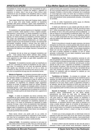 APOSTILAS OPÇÃO A Sua Melhor Opção em Concursos Públicos
Atualidades do Mercado Financeiro A Opção Certa Para a Sua Realização20
eventualidade de o tomador não querer ou ficar impossibilitado de quitar o
empréstimo no vencimento. A garantia não assegura o pagamento do
empréstimo; no entanto, reduz o risco já que o banco torna-se credor
preferencial em caso de liquidação e tem precedência sobre os credores
gerais na liquidação de quaisquer ativos penhorados pelo banco como
garantia.
Vários órgãos federais foram criados pelo Congresso desde a década
de 30, os quais, entre outras funções, garantem os empréstimos
concedidos pelos bancos comerciais e alguns outros emprestadores. A
Federal Housing Administration e a Small Business Administration são dois
desses órgãos.
Os empréstimos sem garantia baseiam-se em integridade e condição
financeira do tomador, receita esperada no futuro e registros passados.
Contrariamente à crença popular, os maiores empréstimos e os volumes
mais altos em dólares são concedidos pelo bancos sem exigência de
garantias. Os maiores tomadores de empréstimos comerciais conseguem
obter fundos sem apresentação de garantias. Algumas empresas são
consideradas pelos bancos tomadores preferenciais e, em muitos casos,
recebem as taxas de juros mais favoráveis do mercado. Tais empresas têm
administração competente, produtos e serviços muito bem aceitos no
mercado, lucros relativamente estáveis e uma forte condição financeira.
Eles fornecem aos bancos demonstrações financeiras segundo as quais é
relativamente fácil determinar sua condição financeira e acompanhar seu
progresso.
As empresas não são as únicas que conseguem empréstimos sem
garantia - muitas pessoas físicas também desfrutam desse privilégio.
Pessoas que possuem imóvel próprio, têm emprego estável e registros de
pronto pagamento de suas dívidas em geral obtêm empréstimos sem
precisar oferecer garantias.
Vencimento - Os empréstimos bancários podem ser classificados de
acordo com o vencimento do contrato em empréstimos de curso, médio e
longo prazo. Os empréstimos de curto prazo são geralmente definidos
como aqueles cujo vencimento se dará em um ano ou menos, os
empréstimos de médio prazo têm vencimento entre mais de um anos e até
se ou oito e os empréstimos de longo prazo têm vencimentos maiores.
Métodos de Pagamento - os empréstimos bancários podem ser pagos
de uma só vez ou em prestações. Os empréstimos pagos de uma só vez
são chamados também de empréstimos diretos, o que significa que o
contrato exige quitação de todo o principal na data do vencimento. Os
juros, porém, podem ser pagos em períodos diferentes ou no vencimento
do empréstimo. Os empréstimos em prestações exigem pagamentos
periódicos do principal. Os pagamentos podem ser mensais, trimestrais,
semestrais ou anuais. O empréstimo em prestações admite o princípio da
amortização segundo o qual o valor do principal é amortizado ao longo da
vida do contrato. Assim, os pagamentos não se constituem em um ônus tão
grande para o tomador quanto se ele tivesse de fazer todo o pagamento de
uma só vez.
Origem - A carteira de empréstimo dos bancos comerciais deriva
principalmente de quatro grandes fontes: diretamente dos tomadores, da
compra de promissórias de comerciantes de automóveis e outros bens de
consumo, da compra de “participações” em empréstimos originados em
outros bancos e da compra de promissórias de negociantes de papéis
comerciais. De longe, o maior número de empréstimos é feito diretamente
aos tomadores que os solicitam nas agências bancárias. Incluídos nessa
categoria estão os empréstimos que resultam de compras com cartão de
crédito, já que os portadores do cartão primeiro fizeram uma solicitação ao
banco para que ele lhes fosse concedido.
Muitos bancos derivam uma grande parte da sua carteira de
empréstimo de compra de promissórias de negociantes de vários produtos.
Uma fonte final de empréstimos menos importante do que aquelas já
discutidas é a compra de papéis comerciais e aceites bancários.
Linhas de Crédito - Os empréstimos comerciais de curto prazo em
geral são obtidos através de linhas de crédito. Para que a linha seja aberta,
tanto o tomador quanto o banco planejam com bastante antecedência
quando os fundos serão necessários. O tomador pode comprar produtos ou
dar início à produção sabendo que os fundos poderão ser sacados quando
necessário. Entretanto, a linha de crédito, normalmente não é considerada
um vínculo legal para o banco. Se ocorrer algo na empresa do tomador
depois de aberta a linha de crédito que crie expectativa suficiente de que o
banco está estendendo fundos excessivamente arriscados, a linha poderá
ser cancelada.
A linha de crédito freqüentemente permite saques de diferentes
valores, que precisam ser pagos da mesma maneira.
O método para determinar os juros cobrados pela linha de credito é
estabelecido no momento de sua abertura. A taxa de uma linha de menos
de $ 1 milhão provavelmente flutuará com a taxa preferencial. Ela poderá
ser definida, em dois ou três pontos percentuais acima da preferencial, ou
pode ser fixada em uma porcentagem da preferencial, talvez 115%. Assim,
se a taxa preferencial estiver em 10% os juros do empréstimos serão de
11,5 %. Um saldo compensatório de mais ou menos 10% pode ser exigido
antes que qualquer fundo seja sacado, com um adicional de 10% sobre os
fundos utilizados.
Devido à concorrência do mercado de papéis comerciais e dos bancos
estrangeiros nos últimos anos, os bancos grandes estão entrando cada vez
mais na fixação de preço dos grandes empréstimos, incluindo as linhas de
crédito, de acordo com o mercado monetário. Os juros desses empréstimos
flutuam com uma taxa de referência do mercado monetário, digamos, a
taxa sobre os grandes certificados de depósitos, ao qual um spread
apropriado é acrescentado. Os juros destes empréstimos quase sempre
ficam abaixo da taxa preferencial.
Empréstimos com Aval - Muitos empréstimos comerciais de curto
prazo são garantidos pelo endosso ou aval de terceiros. Quando o tomador
é uma corporação os principais acionistas podem ser solicitados a endossar
ou avalizar o empréstimo a fim de comprometer, até certo ponto, os ativos
pessoais de cada um com o pagamento do empréstimo. O emprestador
deve considerar não apenas o valor dos ativos que cada acionista possui
fora da empresa ( tanto no presente como no futuro), mas também até que
ponto cada acionista está disposto a fornecer garantias semelhantes a
terceiros. Um empréstimo pode ser endossado ou avalizado por uma
corporação ou por um indivíduo.
Transferência de Contratos - As empresas de construção que
fornecem materiais sob contrato em geral precisam de empréstimos para as
operações que estão aguardando pagamento. Neste caso, uma empresa
pode transferir seu contrato ao banco emprestador como garantia de um
empréstimo de curto prazo. Depois, quando os pagamentos começarem a
ser efetuados, eles são feitos diretamente ao banco pela outra parte. Às
vezes, a empresa que recebe o empréstimo é uma subcontratada, caso em
que os pagamentos podem ser feitos ao banco pelo contratante principal.
Desconto de Duplicatas - O desconto de duplicatas em bancos
comerciais cresceu substancialmente nas três últimas décadas,
particularmente nos bancos de maior porte. As duplicatas são
freqüentemente usadas como garantia tanto de empréstimos sazonais de
curto prazo quanto de créditos rotativos. Quando um empréstimo é
garantido por duplicatas, o valor do crédito disponível ao tomador tende a
aumentar à à medida que aumenta a necessidade de crédito.
Normalmente, um empréstimo sazonal é pago quando os estoques e as
contas a receber diminuem, depois de um período de alta produção e
vendas. No caso do crédito rotativo, por outro lado, o empréstimo pode ser
mais ou menos contínuo; se o tomador for uma empresa em crescimento, o
valor do crédito poderá continuar a crescer ao longo de um período
considerável.
O máximo que um banco empresta sobre um determinado número de
duplicatas em geral varia de 50 a 90% de seu valor nominal. Se as perdas
do tomador com os maus pagadores forem grandes, o banco poderá decidir
não conceder o empréstimo ou limitá-lo a uma pequena porcentagem dos
recebimentos.
Os bancos preferem descontar duplicatas de valor mais alto porque a
burocracia é menor e pode envolver menos devoluções e disputas por
 
