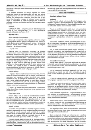 APOSTILAS OPÇÃO A Sua Melhor Opção em Concursos Públicos
Língua Portuguesa A Opção Certa Para a Sua Realização13
língua escrita e falada, pois os dois estilos ocorrem em ambas as formas de
comunicação.
As diferentes modalidades de variação linguística não existem
isoladamente, havendo um inter-relacionamento entre elas: uma variante
geográfica pode ser vista como uma variante social, considerando-se a
migração entre regiões do país. Observa-se que o meio rural, por ser
menos influenciado pelas mudanças da sociedade, preserva variantes
antigas. O conhecimento do padrão de prestígio pode ser fator de
mobilidade social para um indivíduo pertencente a uma classe menos
favorecida.
Bibliografia
CAMACHO, R. (1988). A variação linguística. In: Subsídios à proposta
curricular de Língua Portuguesa para o 1º e 2º graus. Secretaria da
Educação do Estado de São Paulo, p. 29-41.
Norma culta
Origem: Wikipédia, a enciclopédia livre.
Norma culta é o conjunto de práticas linguísticas pertencentes ao lugar
ou à classe social de maior prestígio num determinado país. Segundo o
Instituto Camões, a norma culta do português europeu é "o dialeto da
região que abrange Lisboa e Coimbra", enquanto que a do português
brasileiro é "a fala do Rio e de S. Paulo".
A noção de norma
Chama-se norma um determinado agrupamento de variantes
linguísticas de uma mesma língua. Variantes ou variedades linguísticas são
as diferentes formas de se falar dentro de uma mesma língua, que
dependem das condições sociais, culturais, regionais e históricas de seus
falantes. Dentre estas variantes, temos a norma chamada culta ou padrão,
que adquiriu maior prestígio social por ser a variante vigente no lugar ou na
classe social mais prestigiosa do país. Ela é a variedade linguística
ensinada na escola, contida na maior parte dos livros, revistas, textos
científicos e em alguns programas de televisão. As demais variantes, como
a regional, a gíria, o jargão de grupos ou profissões (a linguagem dos
policiais, dos jogadores de futebol, dos metaleiros, dos surfistas), chamam-
se, genericamente, de dialeto popular ou linguagem popular.
Propósito da língua
A língua que utilizamos não transmite apenas nossas idéias, transmite
também um conjunto de informações sobre nós mesmos. Certas palavras e
construções que empregamos acabam denunciando quem somos
socialmente, ou seja, em que região do país nascemos, qual nosso nível
social e escolar, nossa formação e, às vezes, até nossos valores, círculo de
amizades e hobbies, como skate, rock, surfe, etc. O uso da língua também
pode informar nossa timidez, sobre nossa capacidade de nos adaptarmos e
situações novas, nossa insegurança, etc.
A língua é um poderoso instrumento de ação social. Ela pode tanto
facilitar quanto dificultar o nosso relacionamento com as pessoas e com a
sociedade em geral.
Língua culta na escola
O ensino da língua culta, na escola, não tem a finalidade de condenar
ou eliminar a língua que falamos em nossa família ou em nossa
comunidade. Ao contrário, o domínio da língua culta, somado ao domínio
de outras variedades linguísticas, torna-nos mais preparados para nos
comunicarmos. Saber usar bem uma língua equivale a saber empregá-la de
modo adequado às mais diferentes situações sociais de que participamos.
Graus de formalismo
As variações entre os níveis formal e informal da língua são chamadas
de registros, que dependem do grau de formalismo existente na situação de
comunicação; do modo de expressão, isto é, se se trata de um registro
formal ou escrito; da sintonia entre interlocutores, que envolve aspectos
como graus de cortesia, deferência, tecnicidade (domínio de um
vocabulário específico de algum campo científico, por exemplo).
O registro coloquial caracteriza-se por não ter planejamento prévio,
construções gramaticais mais livres, repetições frequentes, frases curtas e
conectores simples. O registro informal, pelo uso de ortografia simplificada,
de construções simples. Este último é geralmente usado entre membros de
uma mesma família ou entre amigos.
COESÃO E COERÊNCIA
Diogo Maria De Matos Polónio
Introdução
Este trabalho foi realizado no âmbito do Seminário Pedagógico sobre
Pragmática Linguística e Os Novos Programas de Língua Portuguesa, sob
orientação da Professora-Doutora Ana Cristina Macário Lopes, que decor-
reu na Faculdade de Letras da Universidade de Coimbra.
Procurou-se, no referido seminário, refletir, de uma forma geral, sobre a
incidência das teorias da Pragmática Linguística nos programas oficiais de
Língua Portuguesa, tendo em vista um esclarecimento teórico sobre deter-
minados conceitos necessários a um ensino qualitativamente mais válido e,
simultaneamente, uma vertente prática pedagógica que tem necessaria-
mente presente a aplicação destes conhecimentos na situação real da sala
de aula.
Nesse sentido, este trabalho pretende apresentar sugestões de aplica-
ção na prática docente quotidiana das teorias da pragmática linguística no
campo da coerência textual, tendo em conta as conclusões avançadas no
referido seminário.
Será, no entanto, necessário reter que esta pequena reflexão aqui a-
presentada encerra em si uma minúscula partícula de conhecimento no
vastíssimo universo que é, hoje em dia, a teoria da pragmática linguística e
que, se pelo menos vier a instigar um ponto de partida para novas reflexões
no sentido de auxiliar o docente no ensino da língua materna, já terá cum-
prido honestamente o seu papel.
Coesão e Coerência Textual
Qualquer falante sabe que a comunicação verbal não se faz geralmen-
te através de palavras isoladas, desligadas umas das outras e do contexto
em que são produzidas. Ou seja, uma qualquer sequência de palavras não
constitui forçosamente uma frase.
Para que uma sequência de morfemas seja admitida como frase, torna-
se necessário que respeite uma certa ordem combinatória, ou seja, é
preciso que essa sequência seja construÍda tendo em conta o sistema da
língua.
Tal como um qualquer conjunto de palavras não forma uma frase, tam-
bém um qualquer conjunto de frases não forma, forçosamente, um texto.
Precisando um pouco mais, um texto, ou discurso, é um objeto materia-
lizado numa dada língua natural, produzido numa situação concreta e
pressupondo os participantes locutor e alocutário, fabricado pelo locutor
através de uma seleção feita sobre tudo o que é dizível por esse locutor,
numa determinada situação, a um determinado alocutário1.
Assim, materialidade linguística, isto é, a língua natural em uso, os có-
digos simbólicos, os processos cognitivos e as pressuposições do locutor
sobre o saber que ele e o alocutário partilham acerca do mundo são ingre-
dientes indispensáveis ao objeto texto.
Podemos assim dizer que existe um sistema de regras interiorizadas
por todos os membros de uma comunidade linguística. Este sistema de
regras de base constitui a competência textual dos sujeitos, competência
essa que uma gramática do texto se propõe modelizar.
Uma tal gramática fornece, dentro de um quadro formal, determinadas
regras para a boa formação textual. Destas regras podemos fazer derivar
certos julgamentos de coerência textual.
Quanto ao julgamento, efetuado pelos professores, sobre a coerência
nos textos dos seus alunos, os trabalhos de investigação concluem que as
intervenções do professor a nível de incorreções detectadas na estrutura da
frase são precisamente localizadas e assinaladas com marcas convencio-
nais; são designadas com recurso a expressões técnicas (construção,
 