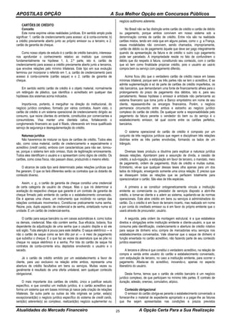 APOSTILAS OPÇÃO A Sua Melhor Opção em Concursos Públicos
Atualidades do Mercado Financeiro A Opção Certa Para a Sua Realização25
CARTÕES DE CRÉDITO
Conceito
Este nome exprime várias realidades jurídicas. Em sentido amplo pode
significar: 1. cartão de credenciamento para acesso: a) à conta-corrente; b)
a crédito previamente aberto junto ao próprio emissor ou a terceiro; e 2.
cartão de garantia de cheque.
Como nosso objeto de estudo é o cartão de crédito bancário, interessa-
nos aprofundar o conhecimento relativo ao instituto que consiste
fundamentalmente na hipótese 1, b, 2.ª parte, isto é, cartão de
credenciamento para acesso a crédito previamente aberto junto a terceiros,
que envolve relações pelo mínimo trilaterais. Este tipo em sua evolução
terminou por incorporar o referido em 1, a, cartão de credenciamento para
acesso à conta-corrente (cartão saque) e o 2, cartão de garantia de
cheque.
Em sentido estrito cartão de crédito é o objeto material, normalmente
um retângulo de plástico, que identifica o acreditado em qualquer das
hipóteses dos sistemas acima indicados.
Importa-nos, portanto, é mergulhar na direção do institucional, do
negócio jurídico complexo, formado por vários contratos. Assim visto, o
cartão de crédito é um sistema operacional de credenciamento dirigido ao
consumo, que reúne clientes do emitente, constituídos por comerciantes e
consumidores. Visa manter uma clientela cativa, fortalecendo o
conglomerado financeiro ao qual é filiado, oferecendo em troca qualificado
serviço de segurança e desregulamentação do crédito.
Natureza jurídica
Não haveremos de misturar os tipos de cartões de crédito. Todos eles
são, como coisa material, cartão de credenciamento e especialmente o
acreditivo (credit cards), embora com características para não ser, tornou-
se, porque o sistema tem sido omisso, título de legitimação erroneamente.
Todos eles identificam o usuário e o apresentam como digno de crédito. Os
cartões, como coisa física, não passam disso, produzindo o mesmo efeito.
O alcance de cada tipo será determinado pelas relações jurídicas que
lhe geraram. O que os fará diferentes serão os contratos que os dotarão de
conteúdo diverso.
Assim, v. g., o cartão de garantia de cheque constitui uma credencial
de certa categoria de usuário de cheque. Mas o que irá determinar a
aceitação do respectivo cheque que garante é um contrato de garantia de
cheque firmado pelo emitente do cartão e o estabelecimento conveniado.
Ele é apenas uma chave, um instrumento que incidindo no campo das
relações contratuais movimenta-o. Constitui-se praticamente numa senha.
Reúne, pois, duplo aspecto: de credencial e de senha, sintetizado numa só
unidade. E um cartão de credencial-senha.
O cartão para saque bancário ou em caixas automáticas é, como todos
os demais, credencial. Mas não contém senha. Sua eficácia, todavia, fica
dependente da adjudicação de uma senha que o usuário dispõe e só ele
sob sigilo. Toda atenção é pouca para este detalhe. O saque eletrônico — e
não o cartão de saque como se tem dito por aí — é meio de pagamento
que substitui o cheque. E o que faz as vezes da assinatura que se põe no
cheque no saque eletrônico é a senha. Por trás do cartão de saque há
contratos de conta-corrente e/ou depósitos envolvendo o usuário e o
sacado.
Já o cartão de crédito emitido por um estabelecimento a favor de
cliente, para uso exclusivo na relação entre ambos, representa uma
abertura de crédito facultativa em bens ou serviços. Muitas vezes ou
geralmente é resultado de uma oferta unilateral, sem qualquer conteúdo
obrigacional.
O mais importante dos cartões de crédito, único a justificar estudo
específico, e que constitui um instituto jurídico, é o cartão acreditivo que
forma um sistema que em bases mínimas já nasce pela criação de relações
trilaterais. Se outra parte ou outras às três originais se juntar, esta(s)
excepcionará(ão) o negócio jurídico específico do sistema de credit cards,
será(ão) aderente(s) ao complexo, realizará(ão) negócio suplementar ou
negócio autônomo aderente.
No Brasil não se faz distinção entre cartão de crédito e cartão de débito
ou pagamento, porque ambos convivem em nosso sistema sob a
denominação correta de cartão de crédito. Entre nós são na realidade
cartões mistos, tendo em vista que em alguns países, como v. g. a França,
essas modalidades não convivem, sendo chamados, impropriamente,
cartão de débito ou de pagamento àquele que deve ser pago integralmente
quando da apresentação da fatura e de crédito o outro cujo pagamento
pode ser parcelado. A impropriedade reside no fato de confundirem o
débito que diz respeito à fatura, constituindo seu conteúdo, com o cartão
que só tem como finalidade propiciar crédito, pois o usuário ao usá-lo
compra bem ou serviço com pagamento diferido.
Acima ficou dito que o verdadeiro cartão de crédito nasce em bases
mínimas trilateral, porque sem as três partes não se tem o acreditivo. E se
admite suplementação é só de parte de cartões de crédito imperfeitos, os
não bancários, que demandariam uma fonte de financiamento alheia para o
prolongamento do prazo de pagamento dos débitos, isto é, para seu
parcelamento. Nessa hipótese o emissor é entidade não pertencente ao
sistema financeiro que toma junto a Banco empréstimo em nome de seu
cliente, repassando-lhe os encargos financeiros. Porém, o negócio
permanece circunscrito entre ambos e estranho ao negócio jurídico
complexo do cartão de crédito. De qualquer sorte a responsabilidade pelo
pagamento da fatura perante o vendedor do bem ou do serviço é o
estabelecimento emissor, tal qual ocorre entre os cartões perfeitos,
bancários.
O sistema operacional do cartão de crédito é composto por um
conjunto de três negócios jurídicos que regem e disciplinam três relações
distintas entre as três partes envolvidas, formando os lados de um
triângulo.
Diversas teses produziu a doutrina para explicar a natureza jurídica
dessas relações. Apontaram para a assunção de dívida, a cessão de
crédito, a sub-rogação, a estipulação em favor de terceiro, o mandato, meio
de pagamento, ordem de pagamento, título de crédito e muitas outras.
Entretanto, vê-se que qualquer dessas teses olha apenas para um dos
lados do triângulo, enxergando somente uma única relação. E preciso que
se dissequem todas as relações que se perfazem totalmente para
operacionalizar o cartão. São elas de três espécies.
A primeira a se constituir ontogeneticamente vincula a instituição
emitente ao comerciante ou prestador de serviços disposto a abrir-lhe
crédito, a tomar-se cliente e a aderir ao sistema, sujeitando-se às normas
operacionais. Este abre crédito em bens ou serviços à administradora do
cartão. Ou o crédito é em favor de terceiro incerto, mas realizado em nome
e por conta do creditado emissor ou é em favor do próprio emitente que o
usará através de procurador, usuário.
A segunda, pela ordem da montagem estrutural, é a que estabelece
direitos e obrigações entre instituição emitente e cliente-usuário, e que se
consuma pela identificação, credenciamento e abertura de crédito rotativo
para saque de dinheiro e/ou compra de mercadorias e/ou serviços nos
estabelecimentos conveniados. Vale observar que o saque de dinheiro é
função enxertada no cartão acreditivo, não fazendo parte de seu conteúdo
jurídico essencial.
A terceira e última é que constitui o verdadeiro acreditivo, na relação de
compra e venda entre usuário do cartão e estabelecimento conveniado,
com estipulação de terceiro, no caso a instituição emitente, para ocorrer o
pagamento. Afasta-se do acreditivo, inovando-o, apenas no aspecto
liberatório do usuário.
Desta forma, temos que o cartão de crédito bancário é um negócio
jurídico complexo, de que participam no mínimo três partes. E contrato de
duração, adesão, oneroso, comutativo, atípico.
Conteúdo obrigacional
O emissor do cartão obriga-se perante o estabelecimento conveniado a
fornecer-lhe o material de expediente apropriado e a pagar-lhe as faturas
que lhe sejam apresentadas nas condições e prazos previstos
 