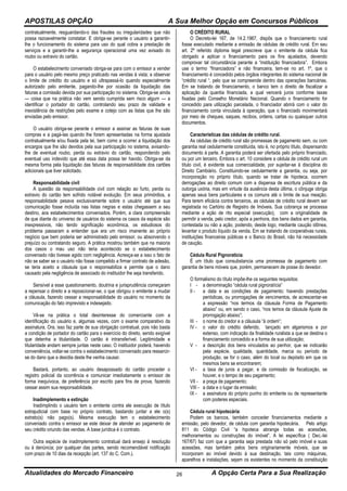APOSTILAS OPÇÃO A Sua Melhor Opção em Concursos Públicos
Atualidades do Mercado Financeiro A Opção Certa Para a Sua Realização26
contratualmente, resguardando-o das fraudes ou irregularidades que não
possa razoavelmente constatar. E obriga-se perante o usuário a garantir-
lhe o funcionamento do sistema para uso do qual cobra a prestação de
serviços e a garantir-lhe a segurança operacional uma vez avisado do
roubo ou extravio do cartão.
O estabelecimento conveniado obriga-se para com o emissor a vender
para o usuário pelo mesmo preço praticado nas vendas à vista; a observar
o limite de crédito do usuário e só ultrapassá-lo quando especialmente
autorizado pelo emitente, pagando-lhe por ocasião da liquidação das
faturas a comissão devida por sua participação no sistema. Obriga-se ainda
— coisa que na prática não vem sendo cumprida sem risco algum — a
identificar o portador do cartão, controlando seu prazo de validade e
inexistência de restrições pelo exame e cotejo com as listas que lhe são
enviadas pelo emissor.
O usuário obriga-se perante o emissor a assinar as faturas de suas
compras e a pagá-las quando lhe forem apresentadas na forma ajustada
contratualmente e/ou fixada pela lei, bem como a ocorrer a liquidação dos
encargos que lhe são devidos pela sua participação no sistema, avisando-
lhe de eventual roubo, perda ou extravio do cartão, respondendo pelo
eventual uso indevido que até essa data possa ter havido. Obriga-se da
mesma forma pela liquidação das faturas de responsabilidade dos cartões
adicionais que tiver solicitado.
Responsabilidade civil
A questão da responsabilidade civil com relação ao furto, perda ou
extravio do cartão tem sofrido notável evolução. Em seus primórdios, a
responsabilidade pesava exclusivamente sobre o usuário até que sua
comunicação fosse incluída nas listas negras e estas chegassem a seu
destino, aos estabelecimentos conveniados. Porém, a clara compreensão
de que diante do universo de usuários do sistema os casos da espécie são
inexpressivos, não tendo significação econômica, os estudiosos do
problema passaram a entender que era um risco imanente ao próprio
negócio que bem poderia ser administrado pelo emissor, ou absorvendo o
prejuízo ou contratando seguro. A prática mostrou também que na maioria
dos casos o mau uso não teria acontecido se o estabelecimento
conveniado não tivesse agido com negligência. Acresça-se a isso o fato de
não se saber se o usuário não fosse compelido a firmar contrato de adesão,
se teria aceito a cláusula que o responsabiliza e permite que o dano
causado pela negligência de associado do instituidor lhe seja transferido.
Sensível a esse questionamento, doutrina e jurisprudência começaram
a repensar o direito e a reposicionar-se, o que obrigou o emitente a mudar
a cláusula, fazendo cessar a responsabilidade do usuário no momento da
comunicação do fato imprevisto e indesejado.
Vê-se na prática o total desinteresse do comerciante com a
identificação do usuário e, algumas vezes, com o exame comparativo da
assinatura. Ora, isso faz parte de sua obrigação contratual, pois não basta
a condição de portador do cartão para o exercício do direito, sendo exigível
que detenha a titularidade. O cartão é intransferível. Legitimidade e
titularidade andam sempre juntas neste caso. O instituidor poderá, havendo
conveniência, voltar-se contra o estabelecimento conveniado para ressarcir-
se do dano que a desídia deste lhe venha causar.
Bastará, portanto, ao usuário desapossado do cartão proceder o
registro policial da ocorrência e comunicar imediatamente o emissor de
forma inequívoca, de preferência por escrito para fins de prova, fazendo
cessar assim sua responsabilidade.
Inadimplemento e extinção
Inadimplindo o usuário tem o emitente contra ele execução de título
extrajudicial com base no próprio contrato, bastando juntar a ele o(s)
extrato(s) não pago(s). Mesma execução tem o estabelecimento
conveniado contra o emissor se este deixar de atender ao pagamento de
seu crédito oriundo das vendas. A base jurídica é o contrato.
Outra espécie de inadimplemento contratual dará ensejo à resolução
ou à denúncia; por qualquer das partes, sendo recomendável notificação
com prazo de 10 dias da recepção (art. 137 do C. Com.).
O CRÉDITO RURAL
O Decreto-lei 167, de 14.2.1967, dispôs que o financiamento rural
fosse executado mediante a emissão de cédulas de crédito rural. Em seu
art. 2º referido diploma legal prescreve que o emitente da cédula fica
obrigado a aplicar o financiamento para os fins ajustados, devendo
comprovar tal circunstância perante a “instituição financiadora”. Embora
use o termo “financiadora” e não financeira, tem-se no art. 1º, que o
financiamento é concedido pelos órgãos integrantes do sistema nacional de
“crédito rural “, pelo que se compreende dentro das operações bancárias.
Em se tratando de financiamento, o banco tem o direito de fiscalizar a
aplicação da quantia financiada, a qual vencerá juros conforme taxas
fixadas pelo Conselho Monetário Nacional. Quando o financiamento for
concedido para utilização parcelada, o financiador abrirá com o valor do
financiamento conta vinculada à operação, que o financiado movimentará
por meio de cheques, saques, recibos, ordens, cartas ou quaisquer outros
documentos.
Características das cédulas de crédito rural.
As cédulas de crédito rural são promessas de pagamento sem, ou com
garantia real cedularmente constituída, isto é, no próprio título, dispensando
documento à parte. A garantia poderá ser ofertada pelo próprio financiado,
ou por um terceiro. Embora o art. 10 considere a cédula de crédito rural um
título civil, é evidente sua comercialidade, por sujeitar-se à disciplina do
Direito Cambiário. Constituindo-se cedularmente a garantia, ou seja, por
incorporação no próprio título, quando se tratar de hipoteca, ocorrem
derrogações ao direito comum com a dispensa de escritura pública e da
outorga uxória, mas em virtude da ausência desta última, o cônjuge obriga
apenas seus bens particulares e os comuns até o limite de sua meação.
Para terem eficácia contra terceiros, as cédulas de crédito rural devem ser
registrada no Cartório de Registro de Imóveis. Sua cobrança se processa
mediante a ação de rito especial (execução), com a originalidade de
permitir a venda, pelo credor, após a penhora, dos bens dados em garantia,
contestada ou não a ação, podendo, desde logo, mediante caução idônea,
levantar o produto líquido da venda. Em se tratando de cooperativas rurais,
instituições financeiras públicas e o Banco do Brasil, não há necessidade
de caução.
Cédula Rural Pignoratícia:
É um título que consubstancia uma promessa de pagamento com
garantia de bens móveis que, porém, permanecem de posse do devedor.
O formalismo do título impõe-lhe os seguintes requisitos:
I - a denominação “cédula rural pignoratícia”
II - a data e as condições de pagamento; havendo prestações
periódicas, ou prorrogações de vencimentos, de acrescentar-se
a expressão “nos termos da cláusula Forma de Pagamento
abaixo” ou, em sendo o caso, “nos temos da cláusula Ajuste de
prorrogação abaixo”;
III - o nome do credor e a cláusula “à ordem”;
IV - o valor do crédito deferido, lançado em algarismos e por
extenso, com indicação da finalidade ruralista a que se destina o
financiamento concedido e a forma de sua utilização;
V - a descrição dos bens vinculados ao penhor, que se indicarão
pela espécie, qualidade, quantidade, marca ou período de
produção, se for o caso, além do local ou depósito em que os
mesmos bens se encontrarem;
VI - a taxa de juros a pagar, e da comissão de fiscalização, se
houver, e o tempo de seu pagamento;
VII - a praça de pagamento;
VIII - a data e o lugar da emissão;
IX - a assinatura do próprio punho do emitente ou de representante
com poderes especiais.
Cédula rural hipotecária:
Podem os bancos, também conceder financiamentos mediante a
emissão, pelo devedor, de cédula com garantia hipotecária. Pelo artigo
811 do Código Civil “a hipoteca abrange todas as acessões,
melhoramentos ou construções do imóvel”. A lei específica ( Dec.-lei
167/67) faz com que a garantia seja prestada não só pelo imóvel e suas
acessões, mas também pelos bens originariamente móveis, que se
incorporam ao imóvel devido à sua destinação, tais como máquinas,
aparelhos e instalações, sejam os existentes no momento da constituição
 