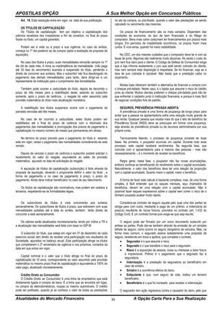 APOSTILAS OPÇÃO A Sua Melhor Opção em Concursos Públicos
Atualidades do Mercado Financeiro A Opção Certa Para a Sua Realização30
Art. 10. Esta resolução entra em vigor na data de sua publicação.
OS TÍTULOS DE CAPITALIZAÇÃO
Os Títulos de capitalização tem por objetivo a capitalização dos
prêmios recebidos dos investidores a fim de constituir, no final do prazo
fixado no título, um capital garantido.
Podem ser à vista ou à prazo e sua vigência, no caso de ambos,
começa no 1º dia posterior ao da compra (após a aceitação da proposta de
aquisição).
No caso dos títulos à prazo, suas mensalidades vencerão sempre no 1º
dia útil de cada mês. A mora ou inadimplência da mensalidade (não paga
até 30 dias do vencimento) acarreta a suspensão do título, perdendo o
direito de concorrer aos sorteios. Mas o subscritor não fica desobrigado do
pagamento das demais mensalidades, para tanto, deve dirigir-se a um
representante da instituição para o cumprimento das formalidades.
Também pode ocorrer a caducidade do título, depois de decorrido o
prazo de três meses para a reabilitação deste, estando ao subscritor
somente, após o prazo de carência, o resgate do valor assumido pela
provisão matemática do título mais atualização monetária.
A reabilitação dos títulos suspensos ocorre com o pagamento da
parcelas vencidas até três meses.
No caso de ter ocorrido a caducidade, estes títulos podem ser
reabilitados até o final do prazo de carência com a retomada dos
pagamentos das mensalidades e prorrogação dos prazos de pagamento e
capitalização no mesmo número de meses que permaneceu em atraso.
No término do prazo previsto para o pagamento do título e estando
este em vigor, cessa o pagamento das mensalidades considerando-se este
remido.
Depois de vencido o prazo de carência o subscritor poderá solicitar o
recebimento do valor do resgate, equivalente ao saldo da provisão
matemática, apurado na data de solicitação do resgate.
A aquisição de títulos de capitalização (subscrição) é feita através da
proposta de aquisição, devendo o proponente definir o valor do título , a
forma de pagamento e no caso de pagamento à prazo, o prazo do
pagamento. Ainda deve indicar beneficiário no caso de seu falecimento.
Os títulos da capitalização são nominativos, mas podem ser cedidos a
terceiros, respeitando-se as formalidades legais.
Os subscritores de títulos à vista concorrerão aos sorteios
semanalmente. Os subscritores de títulos à prazo, que estiverem com suas
mensalidades quitadas até a data do sorteio, também terão direito de
concorrer a este semanalmente.
Os valores serão atualizados monetariamente, tendo por índice a TR e
a atualização das mensalidades será feita com base no IGP-M
O subscritor do título, que esteja em vigor em 31 de dezembro de cada
exercício social, tem direito de receber uma participação nos resultados da
Sociedade, apurados no balanço anual. Esta participação atinge os títulos
que completarem o 2º aniversário de vigência e nos próximos, contados da
data em que entrar em vigor.
Capital nominal é o valor que o título atinge no final do prazo de
capitalização de 10 anos, correspondente ao valor assumido pela provisão
matemática no mesmo prazo final de capitalização e equivalente a 100% do
valor pago, atualizado monetariamente.
Crédito Direto ao Consumidor
O Crédito Direto ao Consumidor é uma linha de empréstimo que está
diretamente ligada à compra de bens. É a linha que se encontra em lojas,
na compra de eletrodomésticos, roupas ou mesmo automóveis. O crédito
pode ser prefixado, quando já se conhece o valor de todas as prestações
no ato da compra, ou pós-fixado, quando o valor das prestações vai sendo
calculado no vencimento das mesmas.
Os prazos de financiamento são os mais variados. Dependem das
condições da economia, do tipo de bem financiado e do fôlego do
comprador. Bens mais caros costumam ter financiamentos por prazos mais
longos. Em períodos de instabilidade econômica, os prazos ficam mais
curtos. E vice-versa, quando há maior estabilidade.
No CDC, um dos maiores cuidados que o comprador deve ter é com as
taxas de juros. Algumas são realmente muito abusivas. Às vezes o custo do
juro nem fica claro para o cliente. O Código de Defesa do Consumidor exige
que a loja informe exatamente o juro que está sendo cobrado do cliente,
mas nem sempre esta disposição é respeitada. Se for financiar, veja se a
taxa de juro cobrada é razoável. Não basta que a prestação caiba no
orçamento.
Muitas lojas oferecem também a alternativa de financiar a compra com
o cheque pré-datado. Neste caso, é o lojista que assume o risco do crédito
junto ao cliente. Muitos clientes preferem o cheque pré-datado para não ter
que enfrentar o cadastro junto à instituição financeira, e porque é mais fácil
de negociar condições fora de padrão.
SEGUROS, PREVIDÊNCIA PRIVADA ABERTA
A previdência privada é uma forma de poupança de longo prazo para
evitar que a pessoa na aposentadoria sofra uma redução muito grande de
sua renda. Qualquer pessoa que receba mais do que o teto de benefício da
Previdência Social (INSS) deve se preocupar em formar uma poupança,
seja através da previdência privada ou de recursos administrados por sua
própria conta.
Tecnicamente falando, o processo de poupança consiste de duas
fases. Na primeira, o poupador acumula um capital. Durante todo esse
processo, este capital receberá rendimentos. Na segunda fase, que
coincide com a aposentadoria para a maioria das pessoas - mas não
necessariamente -, é o momento de receber os benefícios.
Regra geral, nesta fase, o poupador não faz novas acumulações,
embora continue se beneficiando do rendimento sobre o capital acumulado.
Naturalmente, o valor dos benefícios deve ter uma relação de proporção
com o capital acumulado. Quanto maior o capital, maior o benefício.
A forma de fazer este cálculo é bastante complexa, mas, de uma forma
simples, é fácil entender que os saques mensais, aqui chamados de
benefícios, devem ter uma relação com o capital acumulado. Não é
possível fazer saques expressivos sobre o capital sem correr o risco de o
dinheiro poupado acabar muito rápido.
Considera-se contrato de seguro aquele pelo qual uma das partes se
obriga para com outra, mediante a paga de um prêmio, a indenizá-la do
prejuízo resultante de riscos futuros, previstos no contrato (art. 1.432 do
Código Civil). É um contrato formal pois exige-se que seja escrito.
O seguro pode ser firmado por um único documento subscrito por
ambas as partes. Pode dar-se também através da emissão de um simples
bilhete de seguro, como ocorre no seguro obrigatório de veículos. Mas, na
forma mais comum, o segurado assina isoladamente uma proposta de
seguro, recebendo em troca a apólice, que completa o contrato.
 Segurador é o que assume o risco.
 Segurado é o que transfere o risco para o segurador.
 Risco é a exposição de pessoa, coisa ou interesse a dano futuro
e imprevisível. Prêmio é o pagamento que o segurado faz à
seguradora.
 Indenização é a prestação da seguradora ao beneficiário em
caso de sinistro.
 Sinistro é a ocorrência efetiva do dano.
 Estipulante é que, num seguro de vida, institui um terceiro
beneficiário.
 Beneficiário é o que foi nomeado para receber a indenização.
O segurador tem ação regressiva contra o causador do dano, pelo que
 