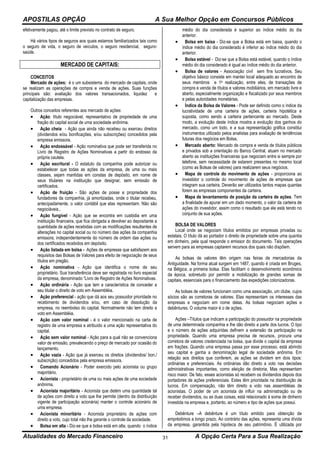 APOSTILAS OPÇÃO A Sua Melhor Opção em Concursos Públicos
Atualidades do Mercado Financeiro A Opção Certa Para a Sua Realização31
efetivamente pagou, até o limite previsto no contrato de seguro.
Há vários tipos de seguros aos quais estamos familiarizados tais como
o seguro de vida, o seguro de veículos, o seguro residencial, seguro-
saúde.
MERCADO DE CAPITAIS:
CONCEITOS
Mercado de ações: é o um subsistema do mercado de capitais, onde
se realizam as operações de compra e venda de ações. Suas funções
principais são: avaliação dos valores transacionados, liquidez e
capitalização das empresas.
Outros conceitos referentes aos mercado de ações:
 Ação: título negociável, representativo de propriedade de uma
fração do capital social de uma sociedade anônima.
 Ação cheia - Ação que ainda não recebeu ou exerceu direitos
(dividendos e/ou bonificações, e/ou subscrições) concedidos pela
empresa emissora.
 Ação endossável - Ação nominativa que pode ser transferida no
Livro de Registro de Ações Nominativas a partir do endosso da
própria cautela.
 Ação escritural - O estatuto da companhia pode autorizar ou
estabelecer que todas as ações da empresa, de uma ou mais
classes, sejam mantidas em constas de depósito, em nome de
seus titulares na instituição que designar, sem emissão de
certificados.
 Ação de fruição - São ações de posse e propriedade dos
fundadores da companhia, já amortizadas, onde o titular recebeu,
antecipadamente, o valor contábil que elas representam. Não são
negociáveis.,
 Ação fungível - Ação que se encontra em custódia em uma
instituição financeira, que fica obrigada a devolver ao depositante a
quantidade de ações recebidas com as modificações resultantes de
alterações no capital social ou no número das ações da companhia
emissora, independentemente do número de ordem das ações ou
dos certificados recebidos em depósito.
 Ação listada em bolsa - Ações de empresas que satisfazem aos
requisitos das Bolsas de Valores para efeito de negociação de seus
títulos em pregão.
 Ação nominativa - Ação que identifica o nome de seu
proprietário. Sua transferência deve ser registrada no livro especial
da empresa, denominado “Livro de Registro de Ações Nominativas.
 Ação ordinária - Ação que tem a característica de conceder a
seu titular o direito de voto em Assembléia.
 Ação preferencial - ação que dá aos seu possuidor prioridade no
recebimento de dividendos e/ou, em caso de dissolução da
empresa, no reembolso do capital. Normalmente não tem direito a
voto em Assembléia.
 Ação com valor nominal - é o valor mencionado na carta de
registro de uma empresa e atribuído a uma ação representativa do
capital.
 Ação sem valor nominal - Ação para a qual não se convenciona
valor de emissão, prevalecendo o preço de mercado por ocasião do
lançamento.
 Ação vazia - Ação que já exerceu os direitos (dividendos/ bon./
subscrição) concedidos pela empresa emissora.
 Comando Acionário - Poder exercido pelo acionista ou grupo
majoritário.
 Acionista - proprietário de uma ou mais ações de uma sociedade
anônima.
 Acionista majoritário - Acionista que detém uma quantidade tal
de ações com direito a voto que lhe permite (dentro da distribuição
vigente de participação acionária) manter o controle acionário de
uma empresa.
 Acionista minoritário - Acionista proprietário de ações com
direito a voto, cujo total não lhe garante o controle da sociedade.
 Bolsa em alta - Diz-se que a bolsa está em alta, quando o índice
médio do dia considerada é superior ao índice médio do dia
anterior.
 Bolsa em baixa - Diz-se que a Bolsa está em baixa, quando o
índice médio do dia considerado é inferior ao índice médio do dia
anterior.
 Bolsa estável - Diz-se que a Bolsa está estável, quando o índice
médio do dia considerado é igual ao índice médio do dia anterior.
 Bolsa de valores - Associação civil sem fins lucrativos. Seu
objetivo básico consiste em manter local adequado ao encontro de
seus membros e 1a realização, entre eles, de transações de
compra e venda de títulos e valores mobiliários, em mercado livre e
aberto, especialmente organização e fiscalizado por seus membros
e pelas autoridades monetárias.
 Índice da Bolsa de Valores - Pode ser definido como o índice da
lucratividade de uma carteira de ações, carteira hipotética e
suposta, como sendo a carteira pertencente ao mercado. Deste
modo, a evolução deste índice mostra a evolução dos ganhos do
mercado, como um todo, e a sua representação gráfica constitui
instrumentos utilizado pelos analistas para avaliação de tendências
futuras dos negócios em Bolsa.
 Mercado aberto: Mercado de compra e venda de títulos públicos
e privados sob a orientação do Banco Central, atuam no mercado
aberto as instituições financeiras que negociam entre si sempre por
telefone, sem necessidade de estarem presentes no mesmo local
(como as Bolsas de valores) para realizarem seus negócios.
 Mapa de controle do movimento de ações - proporciona ao
investidor o controle do movimento de ações de empresas que
integram sua carteira. Deverão ser utilizados tantos mapas quantas
forem as empresas componentes da carteira.
 Mapa de levantamento de posição da carteira de ações. Tem
a finalidade de apurar em um dado momento, o valor da carteira de
ações do investidor, assim como o resultado que ele está tendo no
conjunto de sua ações.
BOLSA DE VALORES
Local onde se negociam títulos emitidos por empresas privadas ou
estatais. O título dá ao portador o direito de propriedade sobre uma quantia
em dinheiro, pela qual responde o emissor do documento. Tais operações
servem para as empresas captarem recursos dos quais não dispõem.
As bolsas de valores têm origem nas feiras de mercadorias da
Antiguidade. Na forma atual surgem em 1487, quando é criada em Bruges,
na Bélgica, a primeira bolsa. Elas facilitam o desenvolvimento econômico
da época, sobretudo por permitir a mobilização de grandes somas de
capitais, essenciais para o financiamento das expedições colonizadoras.
As bolsas de valores funcionam como uma associação, um clube, cujos
sócios são as corretoras de valores. Elas representam os interesses das
empresas e negociam em nome delas. As bolsas negociam ações e
debêntures. O volume maior é o de ações.
Ações –Títulos que indicam a participação do possuidor na propriedade
de uma determinada companhia e lhe dão direito a parte dos lucros. O tipo
e o número de ações adquiridas definem a extensão da participação na
propriedade. Quando uma empresa precisa de recursos, procura uma
corretora de valores credenciada na bolsa, que divide o capital da empresa
em frações. Quando uma empresa passa por esse processo, está abrindo
seu capital e ganha a denominação legal de sociedade anônima. Em
relação aos direitos que conferem, as ações se dividem em dois tipos:
ordinárias e preferenciais. As ordinárias dão direito a voto nas decisões
administrativas importantes, como eleição de diretoria. Mas representam
risco maior. De fato, esses acionistas só recebem os dividendos depois dos
portadores de ações preferenciais. Estes têm prioridade na distribuição de
lucros. Em compensação, não têm direito a voto nas assembléias de
acionistas. O poder de um acionista de influir na administração ou de
receber dividendos, ou as duas coisas, está relacionado à soma de dinheiro
investida na empresa e, portanto, ao número e tipo de ações que possui.
Debênture –A debênture é um título emitido para obtenção de
empréstimos a longo prazo. Ao contrário das ações, representa uma dívida
da empresa, garantida pela hipoteca de seu patrimônio. É utilizada por
 