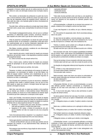 APOSTILAS OPÇÃO A Sua Melhor Opção em Concursos Públicos
Língua Portuguesa A Opção Certa Para a Sua Realização14
conjugação) e fornecem pretexto para pôr em prática exercícios de corre-
ção, tendo em conta uma eliminação duradoura das incorreções observa-
das.
Pelo contrário, as intervenções dos professores no quadro das incorre-
ções a nível da estrutura do texto, permite-nos concluir que essas incorre-
ções não são designadas através de vocabulário técnico, traduzindo, na
maior parte das vezes, uma impressão global da leitura (incompreensível;
não quer dizer nada).
Para além disso, verificam-se práticas de correção algo brutais (refazer;
reformular) sendo, poucas vezes, acompanhadas de exercícios de recupe-
ração.
Esta situação é pedagogicamente penosa, uma vez que se o professor
desconhece um determinado quadro normativo, encontra-se reduzido a
fazer respeitar uma ordem sobre a qual não tem nenhum controle.
Antes de passarmos à apresentação e ao estudo dos quatro princípios
de coerência textual, há que esclarecer a problemática criada pela dicoto-
mia coerência/coesão que se encontra diretamente relacionada com a
dicotomia coerência macro-estrutural/coerência micro-estrutural.
Mira Mateus considera pertinente a existência de uma diferenciação
entre coerência textual e coesão textual.
Assim, segundo esta autora, coesão textual diz respeito aos processos
linguísticos que permitem revelar a inter-dependência semântica existente
entre sequências textuais:
Ex.: Entrei na livraria mas não comprei nenhum livro.
Para a mesma autora, coerência textual diz respeito aos processos
mentais de apropriação do real que permitem inter-relacionar sequências
textuais:
Ex.: Se esse animal respira por pulmões, não é peixe.
Pensamos, no entanto, que esta distinção se faz apenas por razões de
sistematização e de estruturação de trabalho, já que Mira Mateus não
hesita em agrupar coesão e coerência como características de uma só
propriedade indispensável para que qualquer manifestação linguística se
transforme num texto: a conetividade2.
Para Charolles não é pertinente, do ponto de vista técnico, estabelecer
uma distinção entre coesão e coerência textuais, uma vez que se torna
difícil separar as regras que orientam a formação textual das regras que
orientam a formação do discurso.
Além disso, para este autor, as regras que orientam a micro-coerência
são as mesmas que orientam a macro-coerência textual. Efetivamente,
quando se elabora um resumo de um texto obedece-se às mesmas regras
de coerência que foram usadas para a construção do texto original.
Assim, para Charolles, micro-estrutura textual diz respeito às relações
de coerência que se estabelecem entre as frases de uma sequência textual,
enquanto que macro-estrutura textual diz respeito às relações de coerência
existentes entre as várias sequências textuais. Por exemplo:
 Sequência 1: O António partiu para Lisboa. Ele deixou o escritório
mais cedo para apanhar o comboio das quatro horas.
 Sequência 2: Em Lisboa, o António irá encontrar-se com ami-
gos.Vai trabalhar com eles num projeto de uma nova companhia
de teatro.
Como micro-estruturas temos a sequência 1 ou a sequência 2, enquan-
to que o conjunto das duas sequências forma uma macro-estrutura.
Vamos agora abordar os princípios de coerência textual3:
1. Princípio da Recorrência4: para que um texto seja coerente, torna-se
necessário que comporte, no seu desenvolvimento linear, elementos de
recorrência restrita.
Para assegurar essa recorrência a língua dispõe de vários recursos:
- pronominalizações,
- expressões definidas5,
- substituições lexicais,
- retomas de inferências.
Todos estes recursos permitem juntar uma frase ou uma sequência a
uma outra que se encontre próxima em termos de estrutura de texto, reto-
mando num elemento de uma sequência um elemento presente numa
sequência anterior:
a)-Pronominalizações: a utilização de um pronome torna possível a re-
petição, à distância, de um sintagma ou até de uma frase inteira.
O caso mais frequente é o da anáfora, em que o referente antecipa o
pronome.
Ex.: Uma senhora foi assassinada ontem. Ela foi encontrada estrangu-
lada no seu quarto.
No caso mais raro da catáfora, o pronome antecipa o seu referente.
Ex.: Deixe-me confessar-lhe isto: este crime impressionou-me. Ou ain-
da: Não me importo de o confessar: este crime impressionou-me.
Teremos, no entanto, que ter cuidado com a utilização da catáfora, pa-
ra nos precavermos de enunciados como este:
Ele sabe muito bem que o João não vai estar de acordo com o António.
Num enunciado como este, não há qualquer possibilidade de identificar
ele com António. Assim, existe apenas uma possibilidade de interpretação:
ele dirá respeito a um sujeito que não será nem o João nem o António, mas
que fará parte do conhecimento simultâneo do emissor e do receptor.
Para que tal aconteça, torna-se necessário reformular esse enunciado:
O António sabe muito bem que o João não vai estar de acordo com ele.
As situações de ambiguidade referencial são frequentes nos textos dos
alunos.
Ex.: O Pedro e o meu irmão banhavam-se num rio.
Um homem estava também a banhar-se.
Como ele sabia nadar, ensinou-o.
Neste enunciado, mesmo sem haver uma ruptura na continuidade se-
quencial, existem disfunções que introduzem zonas de incerteza no texto:
ele sabia nadar(quem?),
ele ensinou-o (quem?; a quem?)
b)-Expressões Definidas: tal como as pronominalizações, as expres-
sões definidas permitem relembrar nominalmente ou virtualmente um
elemento de uma frase numa outra frase ou até numa outra sequência
textual.
Ex.: O meu tio tem dois gatos. Todos os dias caminhamos no jardim.
Os gatos vão sempre conosco.
Os alunos parecem dominar bem esta regra. No entanto, os problemas
aparecem quando o nome que se repete é imediatamente vizinho daquele
que o precede.
Ex.: A Margarida comprou um vestido. O vestido é colorido e muito ele-
gante.
Neste caso, o problema resolve-se com a aplicação de deíticos contex-
tuais.
Ex.: A Margarida comprou um vestido. Ele é colorido e muito elegante.
Pode também resolver-se a situação virtualmente utilizando a elipse.
Ex.: A Margarida comprou um vestido. É colorido e muito elegante. Ou
ainda:
A Margarida comprou um vestido que é colorido e muito elegante.
c)-Substituições Lexicais: o uso de expressões definidas e de deíticos
contextuais é muitas vezes acompanhado de substituições lexicais. Este
processo evita as repetições de lexemas, permitindo uma retoma do ele-
mento linguístico.
Ex.: Deu-se um crime, em Lisboa, ontem à noite: estrangularam uma
senhora. Este assassinato é odioso.
 