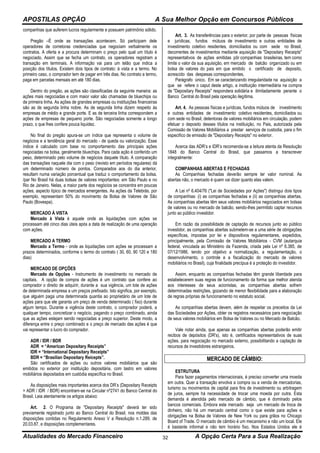 APOSTILAS OPÇÃO A Sua Melhor Opção em Concursos Públicos
Atualidades do Mercado Financeiro A Opção Certa Para a Sua Realização32
companhias que auferem lucros regularmente e possuem patrimônio sólido.
Pregão –É onde as transações acontecem. Só participam dele
operadores de corretoras credenciadas que negociam verbalmente os
contratos. A oferta e a procura determinam o preço pelo qual um título é
negociado. Assim que se fecha um contrato, os operadores registram a
transação em terminais. A informação vai para um telão que indica a
posição dos títulos. Existem dois tipos de contrato: à vista e a termo. No
primeiro caso, o comprador tem de pagar em três dias. No contrato a termo,
paga em parcelas mensais em até 180 dias.
Dentro do pregão, as ações são classificadas da seguinte maneira: as
ações mais negociadas e com maior valor são chamadas de bluechips ou
de primeira linha. As ações de grandes empresas ou instituições financeiras
são as de segunda linha nobre. As de segunda linha dizem respeito às
empresas de médio e grande porte. E as de terceira linha correspondem a
ações de empresas de pequeno porte. São negociadas somente a longo
prazo, o que lhes confere pouca liquidez.
No final do pregão apura-se um índice que representa o volume de
negócios e a tendência geral do mercado - de queda ou valorização. Esse
índice é calculado com base no comportamento das principais ações
negociadas na bolsa, geralmente bluechips. Para cada ação é conferido um
peso, determinado pelo volume de negócios daquele título. A comparação
das transações naquele dia com o peso (revisto em períodos regulares) dá
um determinado número de pontos. Comparados aos do dia anterior,
resultam numa variação porcentual que traduz o comportamento da bolsa.
/par No Brasil há duas bolsas de valores importantes: em São Paulo e no
Rio de Janeiro. Nelas, a maior parte dos negócios se concentra em poucas
ações, aspecto típico de mercados emergentes. As ações da Telebrás, por
exemplo, representam 50% do movimento da Bolsa de Valores de São
Paulo (Bovespa).
MERCADO À VISTA
Mercado à Vista é aquele onde as liquidações com ações se
processam até cinco dias úteis após a data de realização de uma operação
com ações.
MERCADO A TERMO
Mercado a Termo - onde as liquidações com ações se processam a
prazos determinados, conforme o termo do contrato ( 30, 60, 90 120 e 180
dias)
MERCADO DE OPÇÕES
Mercado de Opções - Instrumento de investimento no mercado de
capitais. A opção de compra de ações é um contrato que confere ao
comprador o direito de adquirir, durante a sua vigência, um lote de ações
de determinada empresa a um preços prefixado. Isto significa, por exemplo,
que alguém paga uma determinada quantia ao proprietário de um lote de
ações para que ele garanta um preço de venda determinado ( fixo) durante
algum tempo. Durante a vigência deste contrato, o comprador poderá, a
qualquer tempo, concretizar o negócio, pagando o preço combinado, ainda
que as ações estejam sendo negociadas a preço superior. Deste modo, a
diferença entre o preço combinado e o preço de mercado das ações é que
vai representar o lucro do comprador.
ADR / IDR / BDR
ADR = “American Depositary Receipts”
IDR = “International Depositary Receipts”
BDR = “Brasilian Depositary Reicepts”.
São certificados de ações ou outros valores mobiliários que são
emitidos no exterior por instituição depositária, com lastro em valores
mobiliários depositados em custódia específica no Brasil.
As disposições mais importantes acerca dos DR’s (Depositary Receipts
= ADR / IDR / BDR) encontram-se na Circular nº2741 do Banco Central do
Brasil. Leia atentamente os artigos abaixo:
Art. 2. O Programa de "Depositary Receipts" deverá ter sido
previamente registrado junto ao Banco Central do Brasil, nos moldes das
disposições contidas no Regulamento Anexo V a Resolução n.1.289, de
20.03.87, e disposições complementares.
Art. 3. As transferências para o exterior, por parte de pessoas físicas
e jurídicas, fundos mútuos de investimento e outras entidades de
investimento coletivo residentes, domiciliados ou com sede no Brasil,
decorrentes de investimentos mediante aquisição de "Depositary Receipts"
representativos de ações emitidas pôr companhias brasileiras, tem como
limite o valor da sua aquisição, em mercado de balcão organizado ou em
bolsa de valores do pais em que emitido o certificado de deposito,
acrescido das despesas correspondentes.
Parágrafo único. Em se caracterizando irregularidade na aquisição a
que se refere o caput deste artigo, a instituição intermediária na compra
de "Depositary Receipts" respondera solidária e ilimitadamente perante o
Banco Central do Brasil pela operação ilegítima.
Art. 4. As pessoas físicas e jurídicas, fundos mútuos de investimento
e outras entidades de investimento coletivo residentes, domiciliados ou
com sede no Brasil, detentoras de valores mobiliários em circulação, podem
efetuar o deposito desses títulos na instituição, no Pais, autorizada pela
Comissão de Valores Mobiliários a prestar serviços de custodia, para o fim
especifico de emissão de "Depositary Receipts" no exterior.
Acerca das ADR’s e IDR’s recomenda-se a leitura atenta da Resolução
1848 do Banco Central do Brasil, que passamos a transcrever
integralmente:
COMPANHIAS ABERTAS E FECHADAS
As Companhias fechadas deverão sempre ter valor nominal. As
abertas não, o mercado é quem vai dizer quanto elas valem.
A Lei nº 6.404/76 ("Lei de Sociedades por Ações") distingui dois tipos
de companhias: (i) as companhias fechadas e (ii) as companhias abertas.
As companhias abertas têm seus valores mobiliários negociados em bolsas
de valores ou no mercado de balcão, sendo-lhes permitido captar recursos
junto ao público investidor.
Em razão da possibilidade de captação de recursos junto ao público
investidor, as companhias abertas submetem-se a uma série de obrigações
específicas, impostas por lei e dispositivos regulamentares, expedidos,
principalmente, pela Comissão de Valores Mobiliários - CVM (autarquia
federal, vinculada ao Ministério da Fazenda, criada pela Lei nº 6.385, de
07/12/1986, tendo por objetivo a normatização, a regulamentação, o
desenvolvimento, o controle e a fiscalização do mercado de valores
mobiliários no Brasil), cuja finalidade precípua é a proteção do investidor.
Assim, enquanto as companhias fechadas têm grande liberdade para
estabelecerem suas regras de funcionamento da forma que melhor atenda
aos interesses de seus acionistas, as companhias abertas sofrem
determinadas restrições, gozando de menor flexibilidade para a elaboração
de regras próprias de funcionamento no estatuto social.
As companhias abertas devem, além de respeitar os preceitos da Lei
das Sociedades por Ações, obter os registros necessários para negociação
de seus valores mobiliários em Bolsa de Valores ou no Mercado de Balcão.
Vale notar ainda, que apenas as companhias abertas poderão emitir
recibos de depósitos (DR's), isto é, certificados representativos de suas
ações, para negociação no mercado externo, possibilitando a captação de
recursos de investidores estrangeiros.
MERCADO DE CÂMBIO:
ESTRUTURA
Para fazer pagamentos internacionais, é preciso converter uma moeda
em outra. Quer a transação envolva a compra ou a venda de mercadorias,
turismo ou movimentos de capital para fins de investimento ou arbitragem
de juros, sempre há necessidade de trocar uma moeda por outra. Esta
demanda é atendida pelo mercado de câmbio, que é dominado pelos
bancos comerciais. Embora este mercado seja um mercado de troca de
dinheiro, não há um mercado central como o que existe para ações e
obrigações na Bolsa de Valores de New York ou para grãos no Chicago
Board of Trade. O mercado de câmbio é um mecanismo e não um local. Ele
é bastante informal e não tem horário fixo. Nos Estados Unidos ele é
 