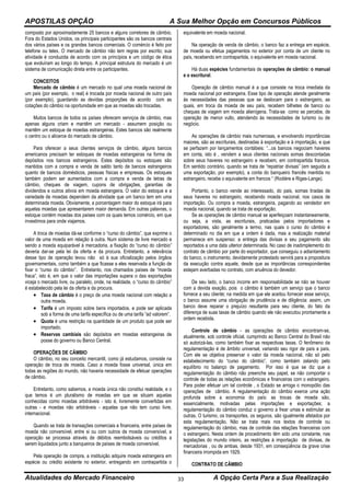 APOSTILAS OPÇÃO A Sua Melhor Opção em Concursos Públicos
Atualidades do Mercado Financeiro A Opção Certa Para a Sua Realização33
composto por aproximadamente 25 bancos e alguns corretores de câmbio.
Fora do Estados Unidos, os principais participantes são os bancos centrais
dos vários países e os grandes bancos comerciais. O comércio é feito por
telefone ou telex. O mercado de câmbio não tem regras por escrito; sua
atividade é conduzida de acordo com os princípios e um código de ética
que evoluíram ao longo do tempo. A principal estrutura do mercado é um
sistema de comunicação direta entre os participantes.
CONCEITOS
Mercado de câmbio é um mercado no qual uma moeda nacional de
um país (por exemplo, o real) é trocada por moeda nacional de outro país
(por exemplo), guardando as devidas proporções de acordo com as
cotações do câmbio na oportunidade em que as moedas são trocadas.
Muitos bancos de todos os países oferecem serviços de câmbio, mas
apenas alguns criam e mantêm um mercado - assumem posição ou
mantêm um estoque de moedas estrangeiras. Estes bancos são realmente
o centro ou o alicerce do mercado de câmbio.
Para oferecer a seus clientes serviços de câmbio, alguns bancos
americanos precisam ter estoques de moedas estrangeiras na forma de
depósitos nos bancos estrangeiros. Estes depósitos ou estoques são
mantidos com a compra e venda de saldo tanto de bancos estrangeiros
quanto de bancos domésticos, pessoas físicas e empresas. Os estoques
também podem ser aumentados com a compra e venda de letras de
câmbio, cheques de viagem, cupons de obrigações, garantias de
dividendos e outros ativos em moeda estrangeira. O valor do estoque e a
variedade de moedas dependem da atividade que um banco tem em uma
determinada moeda. Obviamente, a porcentagem maior do estoque irá para
aquelas moedas que apresentarem maior demanda. Em outras palavras, o
estoque contém moedas dos países com os quais temos comércio, em que
investimos para onde viajamos.
A troca de moedas dá-se conforme o “curso do câmbio”, que exprime o
valor de uma moeda em relação à outra. Num sistema de livre mercado e
sendo a moeda equiparável à mercadoria, a fixação do “curso do câmbio”
deveria dar-se pela lei da oferta e da procura. Entretanto, a relevância
desse tipo de operação levou não só à sua oficialização pelos órgãos
governamentais, como também a que ficasse a eles reservada a função de
fixar o “curso do câmbio”. Entretanto, nos chamados países de “moeda
fraca”, isto é, em que o valor das importações supera o das exportações
viceja o mercado livre, ou paralelo, onde, na realidade, o “curso do câmbio”
é estabelecido pela lei da oferta e da procura.
 Taxa de câmbio é o preço de uma moeda nacional com relação a
outra moeda.
 Tarifa é um imposto sobre bens importados, e pode ser aplicada
sob a forma de uma tarifa específica ou de uma tarifa “ad valorem”.
 Quota é uma restrição na quantidade de um produto que pode ser
importado.
 Reservas cambiais são depósitos em moedas estrangeiras de
posse do governo ou Banco Central.
OPERAÇÕES DE CÂMBIO
O câmbio, no seu conceito mercantil, como já estudamos, consiste na
operação de troca de moeda. Caso a moeda fosse universal, única em
todas as regiões do mundo, não haveria necessidade de efetuar operações
de câmbio.
Entretanto, como sabemos, a moeda única não constitui realidade, e o
que temos é um pluralismo de moedas em que se situam aquelas
conhecidas como moedas arbitráveis - isto é, livremente convertidas em
outras - e moedas não arbitráveis - aquelas que não tem curso livre,
internacional.
Quando se trata de transações comerciais e financeira, entre países de
moeda não conversível, entre si ou com outros de moeda conversível, a
operação se processa através de débitos reembolsáveis ou créditos a
serem liquidados junto a banqueiros de países de moeda conversível.
Pela operação de compra, a instituição adquire moeda estrangeira em
espécie ou crédito existente no exterior, entregando em contrapartida o
equivalente em moeda nacional.
Na operação de venda de câmbio, o banco faz a entrega em espécie,
de moeda ou efetua pagamentos no exterior por conta de um cliente no
país, recebendo em contrapartida, o equivalente em moeda nacional.
Há duas espécies fundamentais de operações de câmbio: o manual
e o escritural.
Operação de câmbio manual é a que consiste na troca imediata da
moeda nacional por estrangeira. Esse tipo de operação atende geralmente
às necessidades das pessoas que se deslocam para o estrangeiro, as
quais, em troca da moeda de seu país, recebem bilhetes de banco ou
cheques de viagem em moeda alienígena. Trata-se como se percebe, de
operação de menor vulto, atendendo às necessidades de turismo ou de
negócio.
As operações de câmbio mais numerosas, e envolvendo importâncias
maiores, são as escriturais, destinadas à exportação e à importação, e que
se perfazem por lançamentos contábeis: “...os bancos negociam haveres
em conta, isto é , vendem a seus clientes nacionais somas descontadas
sobre seus haveres no estrangeiro e recebem, em contrapartida francos.
Em sentido contrário, quando se trata de “repatriar divisas” (em seguida a
uma exportação, por exemplo), a conta do banqueiro francês mantida no
estrangeiro, recebe o equivalente em francos “ (Rodière e Riges-Lange).
Portanto, o banco vende ao interessado, do pais, somas tiradas de
seus haveres no estrangeiro, recebendo moeda nacional, nos casos de
importação. Ou compra a moeda, estrangeira, pagando ao vendedor em
moeda nacional, quando se trata de exportação.
Se as operações de câmbio manual se aperfeiçoam instantaneamente,
ou seja, a vista, as escriturais, praticadas pelos importadores e
exportadores, são geralmente a termo, nas quais o curso do câmbio é
determinado no dia em que a ordem é dada, mas a realização material
permanece em suspenso: a entrega das divisas e seu pagamento são
reportados a uma data ulterior determinada. No caso de inadimplemento do
contrato de câmbio por parte do exportador, que conseguiu o adiantamento
do banco, o instrumento, devidamente protestado servirá para a propositura
da execução contra aquele, desde que as importâncias correspondentes
estejam averbadas no contrato, com anuência do devedor.
De seu lado, o banco incorre em responsabilidade se não se houver
com a devida exação, pois o câmbio é também um serviço que o banco
fornece a seu cliente; na medida em que ele aceitou fornecer esse serviço,
o banco assume uma obrigação de prudência e de diligência: assim, um
banco deve reparar o prejuízo resultante para seu cliente, do fato da
diferença de suas taxas de câmbio quando ele não executou prontamente a
ordem recebida.
Controle de câmbio - as operações de câmbio encontram-se,
atualmente, sob controle oficial, cumprindo ao Banco Central do Brasil não
só autorizá-las, como também fixar as respectivas taxas. O fenômeno da
regulamentação é de âmbito universal, variando seu rigor de país a país.
Com ele se objetiva preservar o valor da moeda nacional, não só pelo
estabelecimento do “curso do câmbio”, como também zelando pelo
equilíbrio no balanço de pagamento. Por isso é que se diz que a
regulamentação do câmbio não preenche seu papel, se não comportar o
controle de todas as relações econômicas e financeiras com o estrangeiro.
Para poder efetuar um tal controle , o Estado se arroga o monopólio das
operações de câmbio. A regulamentação do câmbio exerce uma ação
profunda sobre a economia do país: as trocas de moeda são,
essencialmente, motivadas pelas importações e exportações; a
regulamentação do câmbio conduz o governo a frear umas e estimular as
outras. O turismo, os transportes, os seguros, são igualmente afetados por
esta regulamentação. Não se trata mais nos textos de controle ou
regulamentação do câmbio, mas de controle das relações financeiras com
o estrangeiro. Nesta ordem de procedimento têm sido uma constante, nas
legislações do mundo inteiro, as restrições à importação de divisas, de
mercadorias , ou de ambas, desde 1931, em conseqüência da grave crise
financeira irrompida em 1929.
CONTRATO DE CÂMBIO
 