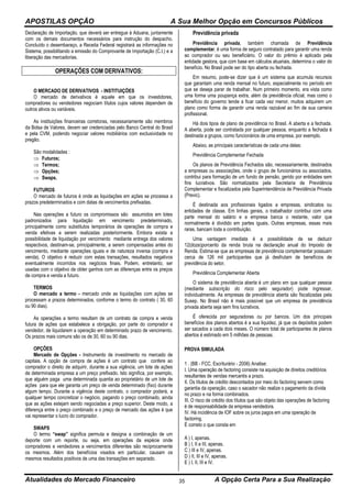 APOSTILAS OPÇÃO A Sua Melhor Opção em Concursos Públicos
Atualidades do Mercado Financeiro A Opção Certa Para a Sua Realização35
Declaração de Importação, que deverá ser entregue à Aduana, juntamente
com os demais documentos necessários para instrução do despacho.
Concluído o desembaraço, a Receita Federal registrará as informações no
Sistema, possibilitando a emissão do Comprovante de Importação (C.I.) e a
liberação das mercadorias.
OPERAÇÕES COM DERIVATIVOS:
O MERCADO DE DERIVATIVOS - INSTITUIÇÕES
O mercado de derivativos é aquele em que os investidores,
compradores ou vendedores negociam títulos cujos valores dependem de
outros ativos ou variáveis.
As instituições financeiras corretoras, necessariamente são membros
da Bolsa de Valores, devem ser credenciadas pelo Banco Central do Brasil
e pela CVM, podendo negociar valores mobiliários com exclusividade no
pregão.
São modalidades :
 Futuros;
 Termos;
 Opções;
 Swaps.
FUTUROS
O mercado de futuros é onde as liquidações em ações se processa a
prazos predeterminados e com datas de vencimentos prefixadas.
Nas operações a futuro os compromissos são assumidos em lotes
padronizados para liquidação em vencimento predeterminado,
principalmente como substitutos temporários de operações de compra e
venda efetivas a serem realizadas posteriormente. Embora exista a
possibilidade de liquidação por vencimento mediante entrega dos valores
respectivos, destinam-se, principalmente, a serem compensadas antes do
vencimento, mediante operações iguais e de natureza inversa (compra e
venda). O objetivo é reduzir com estas transações, resultados negativos
eventualmente incorridos nos negócios finais. Podem, entretanto, ser
usadas com o objetivo de obter ganhos com as diferenças entre os preços
de compra e venda a futuro.
TERMOS
O mercado a termo - mercado onde as liquidações com ações se
processam a prazos determinados, conforme o termo do contrato ( 30, 60
ou 90 dias).
As operações a termo resultam de um contrato de compra e venda
futura de ações que estabelece a obrigação, por parte do comprador e
vendedor, de liquidarem a operação em determinado prazo de vencimento.
Os prazos mais comuns são os de 30, 60 ou 90 dias.
OPÇÕES
Mercado de Opções - Instrumento de investimento no mercado de
capitais. A opção de compra de ações é um contrato que confere ao
comprador o direito de adquirir, durante a sua vigência, um lote de ações
de determinada empresa a um preço prefixado. Isto significa, por exemplo,
que alguém paga uma determinada quantia ao proprietário de um lote de
ações para que ele garanta um preço de venda determinado (fixo) durante
algum tempo. Durante a vigência deste contrato, o comprador poderá, a
qualquer tempo concretizar o negócio, pagando o preço combinado, ainda
que as ações estejam sendo negociadas a preço superior. Deste modo, a
diferença entre o preço combinado e o preço de mercado das ações é que
vai representar o lucro do comprador.
SWAPS
O termo “swap” significa permuta e designa a combinação de um
deporte com um reporte, ou seja, em operações da espécie onde
compradores e vendedores a vencimentos diferentes são reciprocamente
os mesmos. Além dos benefícios visados em particular, causam os
mesmos resultados positivos de uma das transações em separado.
Previdência privada
Previdência privada, também chamada de Previdência
complementar, é uma forma de seguro contratado para garantir uma renda
ao comprador ou seu beneficiário. O valor do prêmio é aplicado pela
entidade gestora, que com base em cálculos atuariais, determina o valor do
benefício. No Brasil pode ser do tipo aberta ou fechada.
Em resumo, pode-se dizer que é um sistema que acumula recursos
que garantam uma renda mensal no futuro, especialmente no período em
que se deseja parar de trabalhar. Num primeiro momento, era vista como
uma forma uma poupança extra, além da previdência oficial, mas como o
benefício do governo tende a ficar cada vez menor, muitos adquirem um
plano como forma de garantir uma renda razoável ao fim de sua carreira
profissional.
Há dois tipos de plano de previdência no Brasil. A aberta e a fechada.
A aberta, pode ser contratada por qualquer pessoa, enquanto a fechada é
destinada a grupos, como funcionários de uma empresa, por exemplo.
Abaixo, as principais características de cada uma delas:
Previdência Complementar Fechada
Os planos de Previdência Fechados são, necessariamente, destinados
a empresas ou associações, onde o grupo de funcionários ou associados,
contribui para formação de um fundo de pensão, gerido por entidades sem
fins lucrativos. São normatizados pela Secretaria de Previdência
Complementar e fiscalizados pela Superintendência de Previdência Privada
(Previc).
É destinada aos profissionais ligados a empresas, sindicatos ou
entidades de classe. Em linhas gerais, o trabalhador contribui com uma
parte mensal do salário e a empresa banca o restante, valor que
normalmente é dividido em partes iguais. Outras empresas, essas mais
raras, bancam toda a contribuição.
Uma vantagem imediata é a possibilidade de se deduzir
12(doze)porcento da renda bruta na declaração anual do Imposto de
Renda. Estima-se que as empresas de previdência complementar possuam
cerca de 126 mil participantes que já desfrutam de benefícios de
previdência do setor.
Previdência Complementar Aberta
O sistema de previdência aberta é um plano em que qualquer pessoa
(mediante subscrição do risco pelo segurador) pode ingressar,
individualmente. As empresas de previdência aberta são fiscalizadas pela
Susep. No Brasil não é mais possível que um empresa de previdência
privada aberta seja sem fins lucrativos.
É oferecida por seguradoras ou por bancos. Um dos principais
benefícios dos planos abertos é a sua liquidez, já que os depósitos podem
ser sacados a cada dois meses. O número total de participantes de planos
abertos é estimado em 5 milhões de pessoas.
PROVA SIMULADA
1 . (BB - FCC, Escriturário - 2006) Analise:
I. Uma operação de factoring consiste na aquisição de direitos creditórios
resultantes de vendas mercantis a prazo.
II. Os títulos de crédito descontados por meio do factoring servem como
garantia da operação, caso o sacador não realize o pagamento da dívida
no prazo e na forma combinados.
III. O risco de crédito dos títulos que são objeto das operações de factoring
é de responsabilidade da empresa vendedora.
IV. Há incidência de IOF sobre os juros pagos em uma operação de
factoring.
É correto o que consta em
A ) I, apenas.
B ) I, II e III, apenas.
C ) III e IV, apenas.
D ) II, III e IV, apenas.
E ) I, II, III e IV.
 