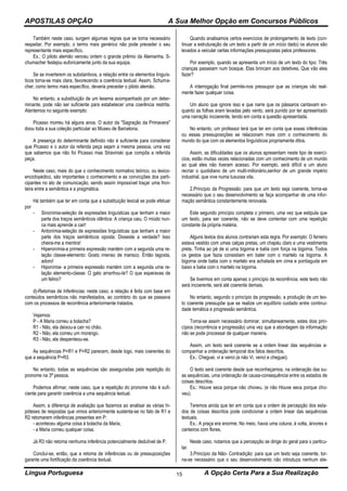 APOSTILAS OPÇÃO A Sua Melhor Opção em Concursos Públicos
Língua Portuguesa A Opção Certa Para a Sua Realização15
Também neste caso, surgem algumas regras que se torna necessário
respeitar. Por exemplo, o termo mais genérico não pode preceder o seu
representante mais específico.
Ex.: O piloto alemão venceu ontem o grande prêmio da Alemanha. S-
chumacher festejou euforicamente junto da sua equipa.
Se se inverterem os substantivos, a relação entre os elementos linguís-
ticos torna-se mais clara, favorecendo a coerência textual. Assim, Schuma-
cher, como termo mais específico, deveria preceder o piloto alemão.
No entanto, a substituição de um lexema acompanhado por um deter-
minante, pode não ser suficiente para estabelecer uma coerência restrita.
Atentemos no seguinte exemplo:
Picasso morreu há alguns anos. O autor da "Sagração da Primavera"
doou toda a sua coleção particular ao Museu de Barcelona.
A presença do determinante definido não é suficiente para considerar
que Picasso e o autor da referida peça sejam a mesma pessoa, uma vez
que sabemos que não foi Picasso mas Stravinski que compôs a referida
peça.
Neste caso, mais do que o conhecimento normativo teórico, ou lexico-
enciclopédico, são importantes o conhecimento e as convicções dos parti-
cipantes no ato de comunicação, sendo assim impossível traçar uma fron-
teira entre a semântica e a pragmática.
Há também que ter em conta que a substituição lexical se pode efetuar
por
- Sinonímia-seleção de expressões linguísticas que tenham a maior
parte dos traços semânticos idêntica: A criança caiu. O miúdo nun-
ca mais aprende a cair!
- Antonímia-seleção de expressões linguísticas que tenham a maior
parte dos traços semânticos oposta: Disseste a verdade? Isso
cheira-me a mentira!
- Hiperonímia-a primeira expressão mantém com a segunda uma re-
lação classe-elemento: Gosto imenso de marisco. Então lagosta,
adoro!
- Hiponímia- a primeira expressão mantém com a segunda uma re-
lação elemento-classe: O gato arranhou-te? O que esperavas de
um felino?
d)-Retomas de Inferências: neste caso, a relação é feita com base em
conteúdos semânticos não manifestados, ao contrário do que se passava
com os processos de recorrência anteriormente tratados.
Vejamos:
P - A Maria comeu a bolacha?
R1 - Não, ela deixou-a cair no chão.
R2 - Não, ela comeu um morango.
R3 - Não, ela despenteou-se.
As sequências P+R1 e P+R2 parecem, desde logo, mais coerentes do
que a sequência P+R3.
No entanto, todas as sequências são asseguradas pela repetição do
pronome na 3ª pessoa.
Podemos afirmar, neste caso, que a repetição do pronome não é sufi-
ciente para garantir coerência a uma sequência textual.
Assim, a diferença de avaliação que fazemos ao analisar as várias hi-
póteses de respostas que vimos anteriormente sustenta-se no fato de R1 e
R2 retomarem inferências presentes em P:
- aconteceu alguma coisa à bolacha da Maria,
- a Maria comeu qualquer coisa.
Já R3 não retoma nenhuma inferência potencialmente dedutível de P.
Conclui-se, então, que a retoma de inferências ou de pressuposições
garante uma fortificação da coerência textual.
Quando analisamos certos exercícios de prolongamento de texto (con-
tinuar a estruturação de um texto a partir de um início dado) os alunos são
levados a veicular certas informações pressupostas pelos professores.
Por exemplo, quando se apresenta um início de um texto do tipo: Três
crianças passeiam num bosque. Elas brincam aos detetives. Que vão eles
fazer?
A interrogação final permite-nos pressupor que as crianças vão real-
mente fazer qualquer coisa.
Um aluno que ignore isso e que narre que os pássaros cantavam en-
quanto as folhas eram levadas pelo vento, será punido por ter apresentado
uma narração incoerente, tendo em conta a questão apresentada.
No entanto, um professor terá que ter em conta que essas inferências
ou essas pressuposições se relacionam mais com o conhecimento do
mundo do que com os elementos linguísticos propriamente ditos.
Assim, as dificuldades que os alunos apresentam neste tipo de exercí-
cios, estão muitas vezes relacionadas com um conhecimento de um mundo
ao qual eles não tiveram acesso. Por exemplo, será difícil a um aluno
recriar o quotidiano de um multi-milionário,senhor de um grande império
industrial, que vive numa luxuosa vila.
2.Princípio da Progressão: para que um texto seja coerente, torna-se
necessário que o seu desenvolvimento se faça acompanhar de uma infor-
mação semântica constantemente renovada.
Este segundo princípio completa o primeiro, uma vez que estipula que
um texto, para ser coerente, não se deve contentar com uma repetição
constante da própria matéria.
Alguns textos dos alunos contrariam esta regra. Por exemplo: O ferreiro
estava vestido com umas calças pretas, um chapéu claro e uma vestimenta
preta. Tinha ao pé de si uma bigorna e batia com força na bigorna. Todos
os gestos que fazia consistiam em bater com o martelo na bigorna. A
bigorna onde batia com o martelo era achatada em cima e pontiaguda em
baixo e batia com o martelo na bigorna.
Se tivermos em conta apenas o princípio da recorrência, este texto não
será incoerente, será até coerente demais.
No entanto, segundo o princípio da progressão, a produção de um tex-
to coerente pressupõe que se realize um equilíbrio cuidado entre continui-
dade temática e progressão semântica.
Torna-se assim necessário dominar, simultaneamente, estes dois prin-
cípios (recorrência e progressão) uma vez que a abordagem da informação
não se pode processar de qualquer maneira.
Assim, um texto será coerente se a ordem linear das sequências a-
companhar a ordenação temporal dos fatos descritos.
Ex.: Cheguei, vi e venci.(e não Vi, venci e cheguei).
O texto será coerente desde que reconheçamos, na ordenação das su-
as sequências, uma ordenação de causa-consequência entre os estados de
coisas descritos.
Ex.: Houve seca porque não choveu. (e não Houve seca porque cho-
veu).
Teremos ainda que ter em conta que a ordem de percepção dos esta-
dos de coisas descritos pode condicionar a ordem linear das sequências
textuais.
Ex.: A praça era enorme. No meio, havia uma coluna; à volta, árvores e
canteiros com flores.
Neste caso, notamos que a percepção se dirige do geral para o particu-
lar.
3.Princípio da Não- Contradição: para que um texto seja coerente, tor-
na-se necessário que o seu desenvolvimento não introduza nenhum ele-
 