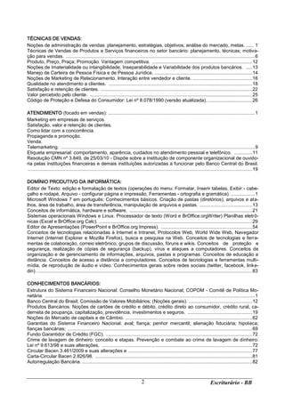 Escriturário - BB2
TÉCNICAS DE VENDAS:
Noções de administração de vendas: planejamento, estratégias, objetivos; análise do mercado, metas. ...... 1
Técnicas de Vendas de Produtos e Serviços financeiros no setor bancário: planejamento, técnicas; motiva-
ção para vendas. ...............................................................................................................................................6
Produto, Preço, Praça; Promoção. Vantagem competitiva. ............................................................................12
Noções de Imaterialidade ou intangibilidade, Inseparabilidade e Variabilidade dos produtos bancários. .....13
Manejo de Carteira de Pessoa Física e de Pessoa Jurídica. ..........................................................................14
Noções de Marketing de Relacionamento. Interação entre vendedor e cliente. .............................................16
Qualidade no atendimento a clientes. .............................................................................................................18
Satisfação e retenção de clientes. ...................................................................................................................22
Valor percebido pelo cliente. ...........................................................................................................................25
Código de Proteção e Defesa do Consumidor: Lei nº 8.078/1990 (versão atualizada)...................................26
ATENDIMENTO (focado em vendas): ...............................................................................................................1
Marketing em empresas de serviços.
Satisfação, valor e retenção de clientes.
Como lidar com a concorrência.
Propaganda e promoção.
Venda.
Telemarketing. ...................................................................................................................................................9
Etiqueta empresarial: comportamento, aparência, cuidados no atendimento pessoal e telefônico. ..............11
Resolução CMN nº 3.849, de 25/03/10 - Dispõe sobre a instituição de componente organizacional de ouvido-
ria pelas instituições financeiras e demais instituições autorizadas a funcionar pelo Banco Central do Brasil.
..........................................................................................................................................................................19
DOMÍNIO PRODUTIVO DA INFORMÁTICA:
Editor de Texto: edição e formatação de textos (operações do menu: Formatar, Inserir tabelas, Exibir - cabe-
çalho e rodapé, Arquivo - configurar página e impressão, Ferramentas - ortografia e gramática). ..................1
Microsoft Windows 7 em português: Conhecimentos básicos. Criação de pastas (diretórios), arquivos e ata-
lhos, área de trabalho, área de transferência, manipulação de arquivos e pastas. ........................................13
Conceitos de informática, hardware e software. .............................................................................................21
Sistemas operacionais Windows e Linux. Processador de texto (Word e BrOffice.orgWriter) Planilhas eletrô-
nicas (Excel e BrOffice.org Calc). ....................................................................................................................29
Editor de Apresentações (PowerPoint e BrOffice.org Impress). .....................................................................54
Conceitos de tecnologias relacionadas à Internet e Intranet, Protocolos Web, World Wide Web, Navegador
Internet (Internet Explorer e Mozilla Firefox), busca e pesquisa na Web. Conceitos de tecnologias e ferra-
mentas de colaboração, correio eletrônico, grupos de discussão, fóruns e wikis. Conceitos de proteção e
segurança, realização de cópias de segurança (backup), vírus e ataques a computadores. Conceitos de
organização e de gerenciamento de informações, arquivos, pastas e programas. Conceitos de educação a
distância. Conceitos de acesso a distância a computadores. Conceitos de tecnologias e ferramentas multi-
mídia, de reprodução de áudio e vídeo. Conhecimentos gerais sobre redes sociais (twitter, facebook, linke-
din)....................................................................................................................................................................83
CONHECIMENTOS BANCÁRIOS:
Estrutura do Sistema Financeiro Nacional: Conselho Monetário Nacional; COPOM - Comitê de Política Mo-
netária. ...............................................................................................................................................................1
Banco Central do Brasil; Comissão de Valores Mobiliários; (Noções gerais). ................................................12
Produtos Bancários: Noções de cartões de crédito e débito, crédito direto ao consumidor, crédito rural, ca-
derneta de poupança, capitalização, previdência, investimentos e seguros. .................................................19
Noções do Mercado de capitais e de Câmbio. ................................................................................................62
Garantias do Sistema Financeiro Nacional: aval; fiança; penhor mercantil; alienação fiduciária; hipoteca;
fianças bancárias; ............................................................................................................................................69
Fundo Garantidor de Crédito (FGC). ...............................................................................................................72
Crime de lavagem de dinheiro: conceito e etapas. Prevenção e combate ao crime de lavagem de dinheiro:
Lei nº 9.613/98 e suas alterações, ..................................................................................................................72
Circular Bacen 3.461/2009 e suas alterações e ..............................................................................................77
Carta-Circular Bacen 2.826/98. .......................................................................................................................81
Autorregulação Bancária. .................................................................................................................................82
 